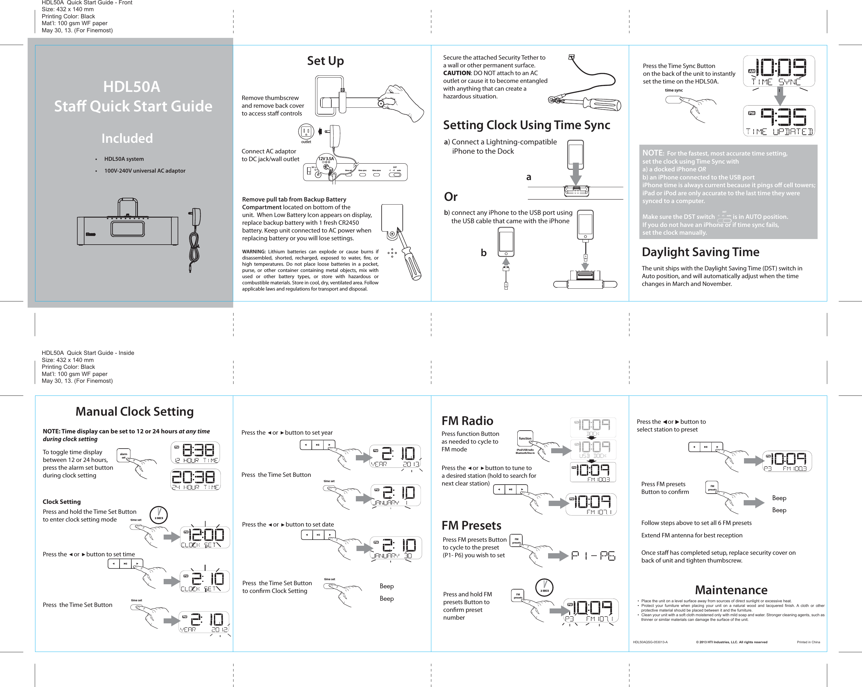 -1     +1     autoDSTtime set time zonetime syncDC     12V  3.5AHDL50A Sta Quick Start GuideIncluded •  HDL50A system•  100V-240V universal AC adaptorSet UpConnect AC adaptorto DC jack/wall outletRemove pull tab from Backup Battery Compartment located on bottom of theunit.  When Low Battery Icon appears on display,replace backup battery with 1 fresh CR2450 battery. Keep unit connected to AC power whenreplacing battery or you will lose settings.Remove thumbscrewand remove back cover to access sta controlsSecure the attached Security Tether to a wall or other permanent surface.CAUTION: DO NOT attach to an AC outlet or cause it to become entangledwith anything that can create a hazardous situation.12V 3.5AoutletThe unit ships with the Daylight Saving Time (DST) switch inAuto position, and will automatically adjust when the time changes in March and November.Setting Clock Using Time SyncDaylight Saving Timea) Connect a Lightning-compatible     iPhone to the Dock Press the Time Sync Buttonon the back of the unit to instantlyset the time on the HDL50A.bNOTE:  For the fastest, most accurate time setting, set the clock using Time Sync with a) a docked iPhone ORb) an iPhone connected to the USB portiPhone time is always current because it pings oﬀ cell towers;iPad or iPod are only accurate to the last time they weresynced to a computer. Make sure the DST switch             is in AUTO position. If you do not have an iPhone or if time sync fails,set the clock manually.b) connect any iPhone to the USB port using      the USB cable that came with the iPhone-1     +1     autoDSTtime syncasnooze/dimmerfunctiontalkendpower iPod/USB/radioBluetooth/line-inalarmon/owake-toFMpresetsalarmsetpairing1- place your device into “discoverable” mode 2- press and hold“pairing” button on unit for 2 sec3- if prompted, enter code “0000”4- your device is now paired. You can answer and    end calls by pressing “talk” and “end”to use Bluetooth1- press  “alarm set” button 2- use  &lt;/&gt; to set desired wake-up time3- press “alarm set” button again to conrm4- press “wake-to” button to switch between      waking to your iPod, USB dock, radio, or buzzerto use alarmOrManual Clock SettingPress  the Time Set ButtonPress  the Time Set ButtonPress the     or     button to set timePress the     or     button to set yearPress the     or     button to set datePress the     or     button to tune toa desired station (hold to search fornext clear station)time setPress and hold the Time Set Buttonto enter clock setting mode 2 SECStime set2 SECStime setPress  the Time Set Buttonto conrm Clock Settingtime setBeepBeepFM RadioFM PresetsMaintenancealarmsetPress function Button as needed to cycle to FM modefunctioniPod/USB/radioBluetooth/line-inPress FM presets Button to cycle to the preset (P1- P6) you wish to setPress FM presets Button to conrmFollow steps above to set all 6 FM presetsExtend FM antenna for best reception Once sta has completed setup, replace security cover on back of unit and tighten thumbscrew.BeepBeepPress the     or     button to select station to presetFMpresetsPress and hold FM presets Button to conrm preset numberFMpresetsFMpresetsHDL50A  Quick Start Guide - FrontSize: 432 x 140 mmPrinting Color: BlackMat’l: 100 gsm WF paperMay 30, 13. (For Finemost)HDL50A  Quick Start Guide - InsideSize: 432 x 140 mmPrinting Color: BlackMat’l: 100 gsm WF paperMay 30, 13. (For Finemost)HDL50AQSG-053013-A                                © 2013 HTI Industries, LLC. All rights reserved                                 Printed in China•  Place the unit on a level surface away from sources of direct sunlight or excessive heat.•  Protect  your  furniture  when  placing  your  unit  on  a  natural  wood  and  lacquered  finish. A  cloth  or  other protective material should be placed between it and the furniture.•  Clean your unit with a soft cloth moistened only with mild soap and water. Stronger cleaning agents, such as thinner or similar materials can damage the surface of the unit.WARNING: Lithium batteries can explode or cause burns if disassembled, shorted, recharged, exposed to water, re, or high temperatures. Do not place loose batteries in a pocket, purse, or other container containing metal objects, mix with used or other battery types, or store with hazardous or combustible materials. Store in cool, dry, ventilated area. Follow applicable laws and regulations for transport and disposal.NOTE: Time display can be set to 12 or 24 hours at any time during clock settingTo toggle time displaybetween 12 or 24 hours, press the alarm set buttonduring clock settingClock Setting