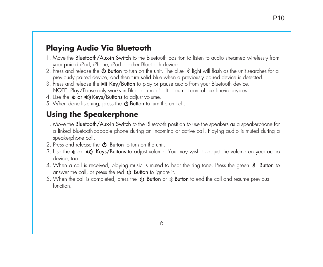 Playing Audio Via Bluetooth 1. Move the Bluetooth/Aux-in Switch to the Bluetooth position to listen to audio streamed wirelessly from your paired iPad, iPhone, iPod or other Bluetooth device.2. Press and release the     Button to turn on the unit. The blue     light will flash as the unit searches for a previously paired device, and then turn solid blue when a previously paired device is detected.3. Press and release the      Key/Button to play or pause audio from your Bluetooth device.     NOTE: Play/Pause only works in Bluetooth mode. It does not control aux line-in devices. 4. Use the     or      Keys/Buttons to adjust volume.5. When done listening, press the     Button to turn the unit off.P10Using the Speakerphone1. Move the Bluetooth/Aux-in Switch to the Bluetooth position to use the speakers as a speakerphone for a linked Bluetooth-capable phone during an incoming or active call. Playing audio is muted during a speakerphone call.2. Press and release the      Button to turn on the unit.3. Use the    or       Keys/Buttons to adjust volume. You may wish to adjust the volume on your audio device, too.4. When a call is received, playing music is muted to hear the ring tone. Press the green     Button to answer the call, or press the red      Button to ignore it.5. When the call is completed, press the      Button or     Button to end the call and resume previous   function.6