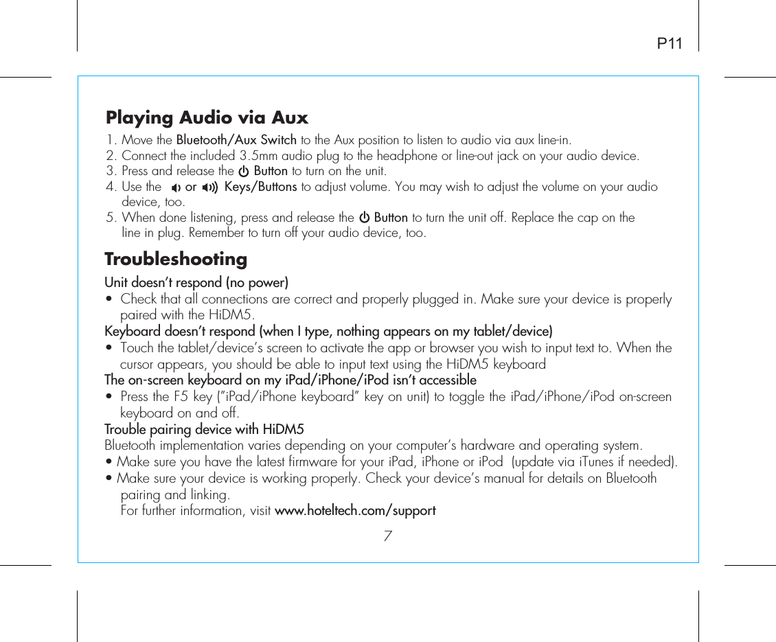 P117Playing Audio via Aux1. Move the Bluetooth/Aux Switch to the Aux position to listen to audio via aux line-in.2. Connect the included 3.5mm audio plug to the headphone or line-out jack on your audio device.3. Press and release the     Button to turn on the unit.4. Use the      or       Keys/Buttons to adjust volume. You may wish to adjust the volume on your audio   device,  too.5. When done listening, press and release the     Button to turn the unit off. Replace the cap on the   line in plug. Remember to turn off your audio device, too.TroubleshootingUnit doesn’t respond (no power) •  Check that all connections are correct and properly plugged in. Make sure your device is properly paired with the HiDM5.Keyboard doesn’t respond (when I type, nothing appears on my tablet/device) •  Touch the tablet/device’s screen to activate the app or browser you wish to input text to. When the cursor appears, you should be able to input text using the HiDM5 keyboard The on-screen keyboard on my iPad/iPhone/iPod isn’t accessible•  Press the F5 key (”iPad/iPhone keyboard” key on unit) to toggle the iPad/iPhone/iPod on-screen keyboard on and off.Trouble pairing device with HiDM5Bluetooth implementation varies depending on your computer’s hardware and operating system. • Make sure you have the latest firmware for your iPad, iPhone or iPod  (update via iTunes if needed). • Make sure your device is working properly. Check your device’s manual for details on Bluetooth    pairing and linking.   For further information, visit www.hoteltech.com/support