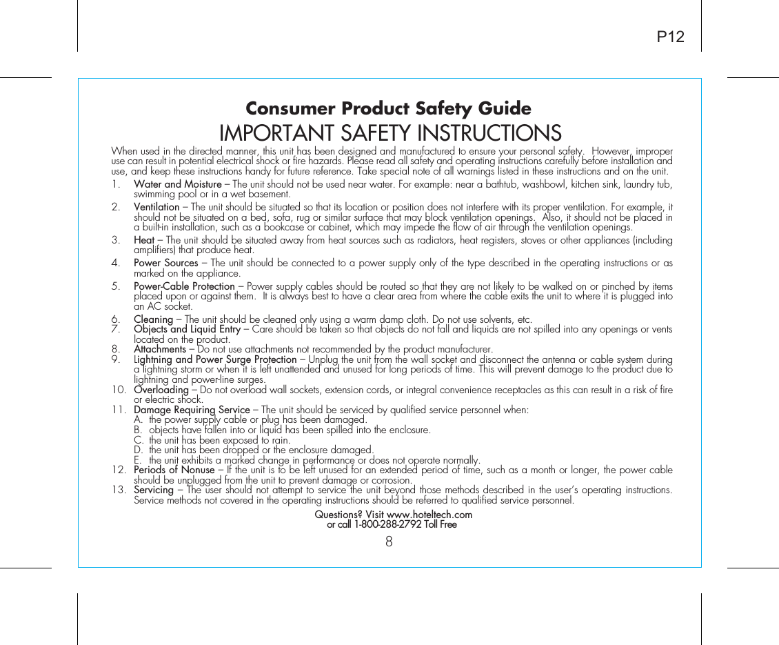 When used in the directed manner, this unit has been designed and manufactured to ensure your personal safety.  However, improper use can result in potential electrical shock or fire hazards. Please read all safety and operating instructions carefully before installation and use, and keep these instructions handy for future reference. Take special note of all warnings listed in these instructions and on the unit. 1.    Water and Moisture – The unit should not be used near water. For example: near a bathtub, washbowl, kitchen sink, laundry tub, swimming pool or in a wet basement. 2.    Ventilation – The unit should be situated so that its location or position does not interfere with its proper ventilation. For example, it should not be situated on a bed, sofa, rug or similar surface that may block ventilation openings.  Also, it should not be placed in a built-in installation, such as a bookcase or cabinet, which may impede the flow of air through the ventilation openings.3.    Heat – The unit should be situated away from heat sources such as radiators, heat registers, stoves or other appliances (including amplifiers) that produce heat.4.    Power Sources – The unit should be connected to a power supply only of the type described in the operating instructions or as marked on the appliance.5.    Power-Cable Protection – Power supply cables should be routed so that they are not likely to be walked on or pinched by items placed upon or against them.  It is always best to have a clear area from where the cable exits the unit to where it is plugged into an AC socket.6.    Cleaning – The unit should be cleaned only using a warm damp cloth. Do not use solvents, etc.  7.   Objects and Liquid Entry – Care should be taken so that objects do not fall and liquids are not spilled into any openings or vents located on the product.8.   Attachments – Do not use attachments not recommended by the product manufacturer.9.   Lightning and Power Surge Protection – Unplug the unit from the wall socket and disconnect the antenna or cable system during a lightning storm or when it is left unattended and unused for long periods of time. This will prevent damage to the product due to lightning and power-line surges.10.  Overloading – Do not overload wall sockets, extension cords, or integral convenience receptacles as this can result in a risk of fire or electric shock.11.  Damage Requiring Service – The unit should be serviced by qualified service personnel when:  A.  the power supply cable or plug has been damaged.  B.  objects have fallen into or liquid has been spilled into the enclosure.  C.  the unit has been exposed to rain.  D.  the unit has been dropped or the enclosure damaged.  E.  the unit exhibits a marked change in performance or does not operate normally.12.  Periods of Nonuse – If the unit is to be left unused for an extended period of time, such as a month or longer, the power cable should be unplugged from the unit to prevent damage or corrosion.13.  Servicing – The user should not attempt to service the unit beyond those methods described in the user’s operating instructions.  Service methods not covered in the operating instructions should be referred to qualified service personnel. Questions? Visit www.hoteltech.comor call 1-800-288-2792 Toll FreeConsumer Product Safety Guide8IMPORTANT SAFETY INSTRUCTIONSP12