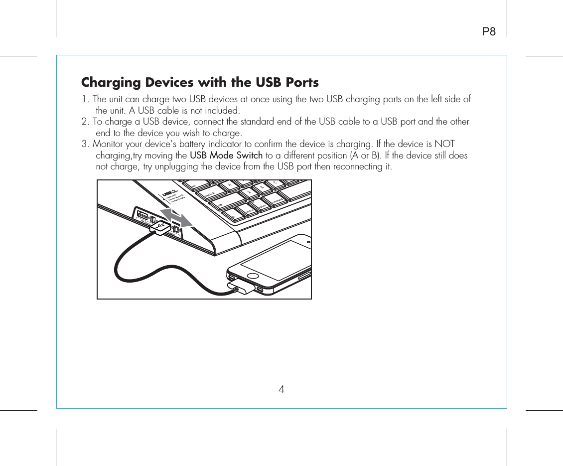 P8Charging Devices with the USB Ports1. The unit can charge two USB devices at once using the two USB charging ports on the left side of the unit. A USB cable is not included. 2. To charge a USB device, connect the standard end of the USB cable to a USB port and the other end to the device you wish to charge.3. Monitor your device’s battery indicator to confirm the device is charging. If the device is NOT charging,try moving the USB Mode Switch to a different position (A or B). If the device still does not charge, try unplugging the device from the USB port then reconnecting it.4