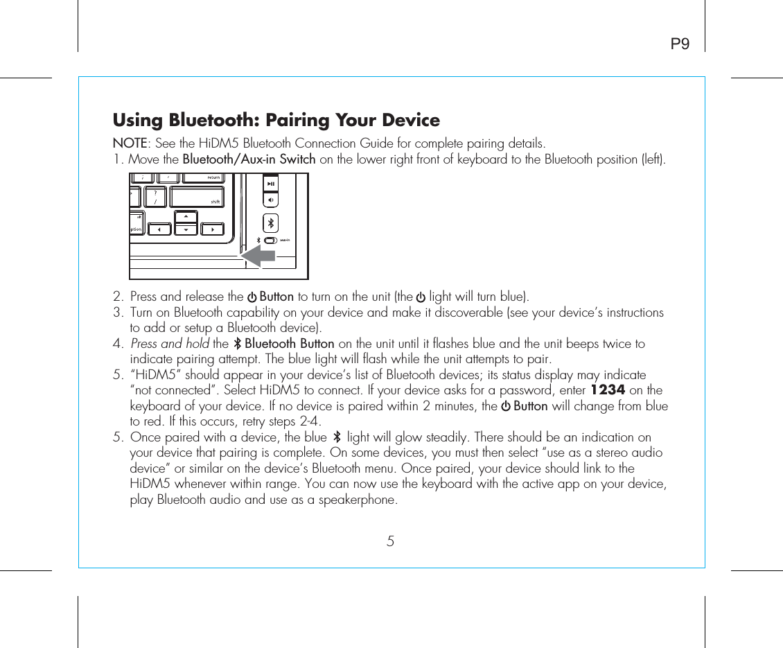 Using Bluetooth: Pairing Your DeviceNOTE: See the HiDM5 Bluetooth Connection Guide for complete pairing details.1. Move the Bluetooth/Aux-in Switch on the lower right front of keyboard to the Bluetooth position (left).2.  Press and release the    Button to turn on the unit (the    light will turn blue).3.  Turn on Bluetooth capability on your device and make it discoverable (see your device’s instructions to add or setup a Bluetooth device).4.  Press and hold the    Bluetooth Button on the unit until it flashes blue and the unit beeps twice to indicate pairing attempt. The blue light will flash while the unit attempts to pair.5.  “HiDM5” should appear in your device’s list of Bluetooth devices; its status display may indicate “not connected”. Select HiDM5 to connect. If your device asks for a password, enter 1234 on the keyboard of your device. If no device is paired within 2 minutes, the    Button will change from blue to red. If this occurs, retry steps 2-4.5.  Once paired with a device, the blue     light will glow steadily. There should be an indication on your device that pairing is complete. On some devices, you must then select “use as a stereo audio device” or similar on the device’s Bluetooth menu. Once paired, your device should link to the HiDM5 whenever within range. You can now use the keyboard with the active app on your device, play Bluetooth audio and use as a speakerphone. P95