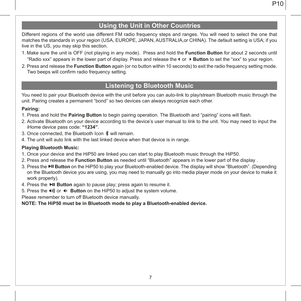 Listening to Bluetooth MusicUsing the Unit in Other Countries7You need to pair your Bluetooth device with the unit before you can auto-link to play/stream Bluetooth music through the unit. Pairing creates a permanent “bond” so two devices can always recognize each other. Pairing:1. Press and hold the Pairing Button to begin pairing operation. The Bluetooth and “pairing” icons will flash.2. Activate Bluetooth on your device according to the device’s user manual to link to the unit. You may need to input the iHome device pass code: “1234”.3. Once connected, the Bluetooth Icon     will remain. 4. The unit will auto link with the last linked device when that device is in range.Playing Bluetooth Music:1. Once your device and the HiP50 are linked you can start to play Bluetooth music through the HiP50.2. Press and release the Function Button as needed until “Bluetooth” appears in the lower part of the display .3. Press the       Button on the HiP50 to play your Bluetooth-enabled device. The display will show “Bluetooth”. (Depending on the Bluetooth device you are using, you may need to manually go into media player mode on your device to make it work properly).4. Press the       Button again to pause play; press again to resume it. 5. Press the       or       Button on the HiP50 to adjust the system volume.  Please remember to turn off Bluetooth device manually.NOTE: The HiP50 must be in Bluetooth mode to play a Bluetooth-enabled device.Different regions of the world use different FM radio frequency steps and ranges. You will need to select the one that matches the standards in your region (USA, EUROPE, JAPAN, AUSTRALIA,or CHINA). The default setting is USA; if you live in the US, you may skip this section.1. Make sure the unit is OFF (not playing in any mode).  Press and hold the Function Button for about 2 seconds until “Radio xxx” appears in the lower part of display. Press and release theor Button to set the “xxx” to your region.2. Press and release the Function Button again (or no button within 10 seconds) to exit the radio frequency setting mode.  Two beeps will confirm radio frequency setting.P10