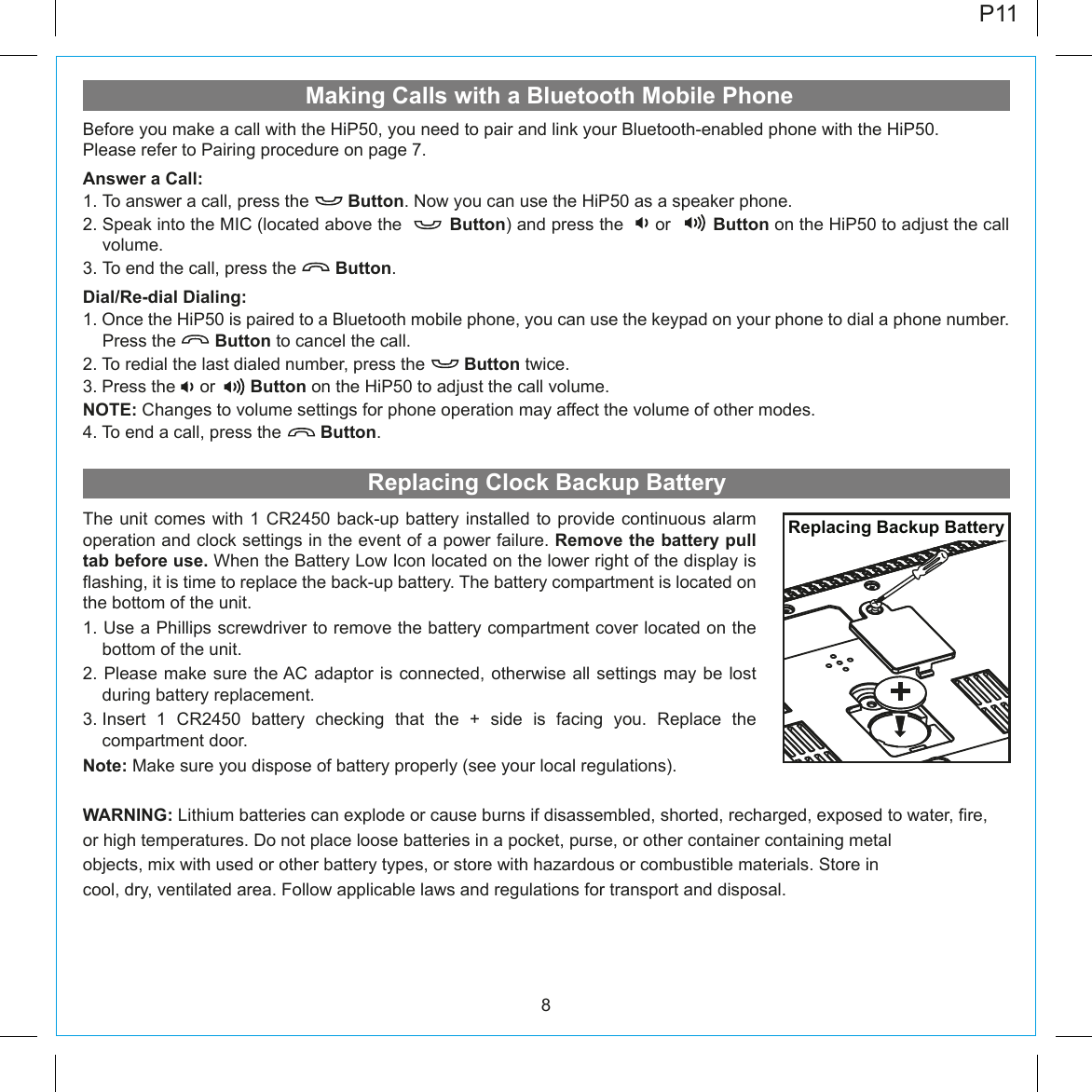 Making Calls with a Bluetooth Mobile Phone8Before you make a call with the HiP50, you need to pair and link your Bluetooth-enabled phone with the HiP50. Please refer to Pairing procedure on page 7.Answer a Call:1. To answer a call, press the        Button. Now you can use the HiP50 as a speaker phone.2. Speak into the MIC (located above the         Button) and press the      or        Button on the HiP50 to adjust the call volume.3. To end the call, press the        Button.Dial/Re-dial Dialing:1. Once the HiP50 is paired to a Bluetooth mobile phone, you can use the keypad on your phone to dial a phone number. Press the        Button to cancel the call.2. To redial the last dialed number, press the        Button twice.3. Press the     or    Button on the HiP50 to adjust the call volume.NOTE: Changes to volume settings for phone operation may affect the volume of other modes.4. To end a call, press the        Button.P11Replacing Clock Backup BatteryThe unit comes with 1 CR2450 back-up battery installed to provide continuous alarm operation and clock settings in the event of a power failure. Remove the battery pull tab before use. When the Battery Low Icon located on the lower right of the display is flashing, it is time to replace the back-up battery. The battery compartment is located on the bottom of the unit.1. Use a Phillips screwdriver to remove the battery compartment cover located on the bottom of the unit.2. Please make sure the AC adaptor is connected, otherwise all settings may be lost during battery replacement.3. Insert 1 CR2450 battery checking that the + side is facing you. Replace the compartment door.Note: Make sure you dispose of battery properly (see your local regulations).WARNING: Lithium batteries can explode or cause burns if disassembled, shorted, recharged, exposed to water, fire,or high temperatures. Do not place loose batteries in a pocket, purse, or other container containing metalobjects, mix with used or other battery types, or store with hazardous or combustible materials. Store incool, dry, ventilated area. Follow applicable laws and regulations for transport and disposal.Replacing Backup Battery
