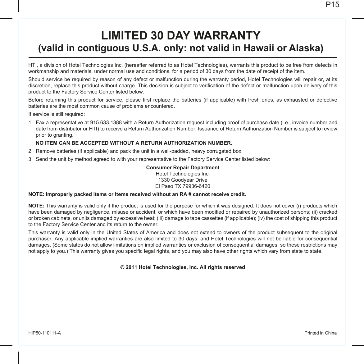 P15HiP50-110111-A                  Printed in ChinaHTI, a division of Hotel Technologies Inc. (hereafter referred to as Hotel Technologies), warrants this product to be free from defects in workmanship and materials, under normal use and conditions, for a period of 30 days from the date of receipt of the item.Should service be required by reason of any defect or malfunction during the warranty period, Hotel Technologies will repair or, at its discretion, replace this product without charge. This decision is subject to verification of the defect or malfunction upon delivery of this product to the Factory Service Center listed below. Before returning this product for service, please first replace the batteries (if applicable) with fresh ones, as exhausted or defective batteries are the most common cause of problems encountered.If service is still required:1.  Fax a representative at 915.633.1388 with a Return Authorization request including proof of purchase date (i.e., invoice number and date from distributor or HTI) to receive a Return Authorization Number. Issuance of Return Authorization Number is subject to review prior to granting.   NO ITEM CAN BE ACCEPTED WITHOUT A RETURN AUTHORIZATION NUMBER.2.  Remove batteries (if applicable) and pack the unit in a well-padded, heavy corrugated box.3.  Send the unit by method agreed to with your representative to the Factory Service Center listed below:Consumer Repair DepartmentHotel Technologies Inc.1330 Goodyear DriveEl Paso TX 79936-6420NOTE: Improperly packed items or Items received without an RA # cannot receive credit.NOTE: This warranty is valid only if the product is used for the purpose for which it was designed. It does not cover (i) products which have been damaged by negligence, misuse or accident, or which have been modified or repaired by unauthorized persons; (ii) cracked or broken cabinets, or units damaged by excessive heat; (iii) damage to tape cassettes (if applicable); (iv) the cost of shipping this product to the Factory Service Center and its return to the owner.This warranty  is valid only in the United States of America and does not extend  to owners of the product subsequent to the original purchaser. Any applicable implied warranties are also limited to 30 days, and Hotel Technologies will not  be liable for consequential damages. (Some states do not allow limitations on implied warranties or exclusion of consequential damages, so these restrictions may not apply to you.) This warranty gives you specific legal rights, and you may also have other rights which vary from state to state.© 2011 Hotel Technologies, Inc. All rights reservedLIMITED 30 DAY WARRANTY(valid in contiguous U.S.A. only: not valid in Hawaii or Alaska)