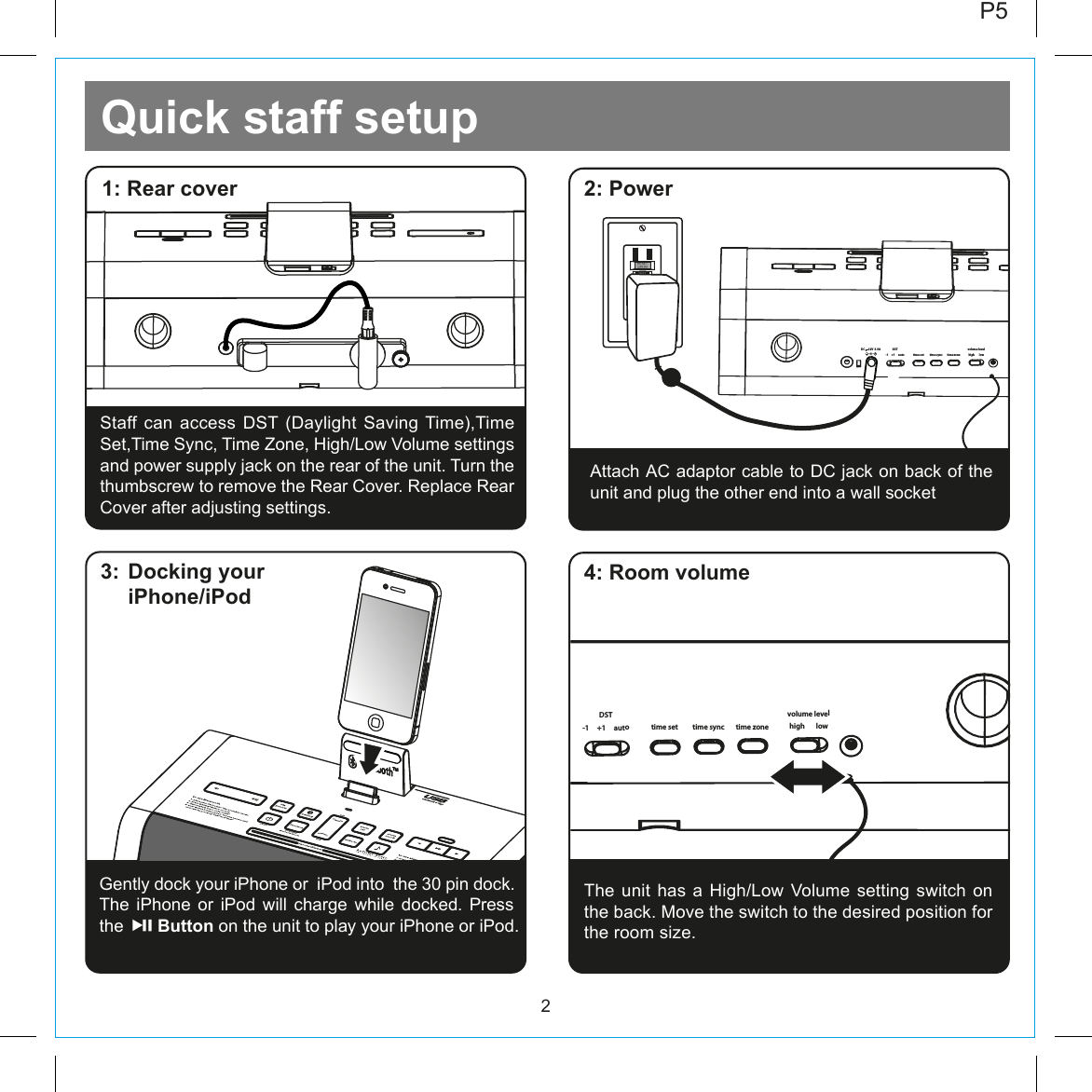 Quick staff setup22: Power1: Rear coverGently dock your iPhone or  iPod into  the 30 pin dock.  The iPhone or iPod will charge while docked. Press   the       Button on the unit to play your iPhone or iPod.  3:  Docking your iPhone/iPodP5Attach AC adaptor cable to DC jack on back of the unit and plug the other end into a wall socket-1     +1     autoDSTtime set time zonetime sync high       lowvolume levelDC     12V  3.5ARESETRESETTESTTEST4: Room volumeThe unit  has  a  High/Low  Volume  setting  switch  on the back. Move the switch to the desired position for the room size. Staff can access DST (Daylight Saving Time),Time Set,Time Sync, Time Zone, High/Low Volume settings and power supply jack on the rear of the unit. Turn the thumbscrew to remove the Rear Cover. Replace Rear Cover after adjusting settings.-1     +1     autoDSTtime set time zonetime sync high       lowvolume levelDC     12V  3.5A