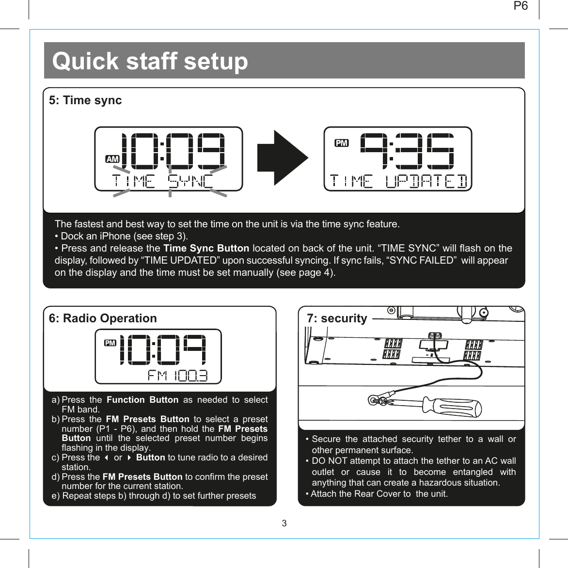 Quick staff setup3P6The fastest and best way to set the time on the unit is via the time sync feature. • Dock an iPhone (see step 3). • Press and release the Time Sync Button located on back of the unit. “TIME SYNC” will flash on the display, followed by “TIME UPDATED” upon successful syncing. If sync fails, “SYNC FAILED”  will appear on the display and the time must be set manually (see page 4).5: Time sync6: Radio Operation• Secure  the  attached  security  tether  to  a  wall  or other permanent surface. • DO NOT attempt to attach the tether to an AC wall outlet or cause it to become entangled with anything that can create a hazardous situation. • Attach the Rear Cover to  the unit.a) Press  the  Function Button  as  needed  to  select     FM band.b) Press  the  FM Presets Button to select a preset number (P1 - P6), and then hold the FM Presets Button until the selected preset number begins flashing in the display. c) Press the  or  Button to tune radio to a desired station. d) Press the FM Presets Button to confirm the preset number for the current station.e) Repeat steps b) through d) to set further presets7: security