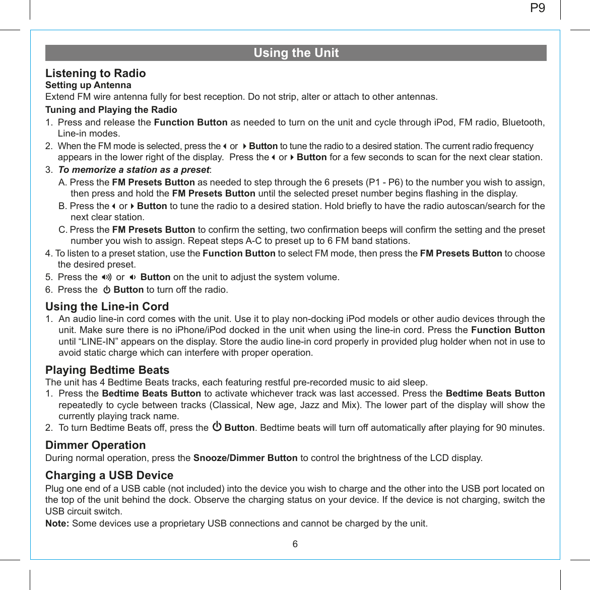 6Using the UnitListening to RadioSetting up AntennaExtend FM wire antenna fully for best reception. Do not strip, alter or attach to other antennas.Tuning and Playing the Radio1. Press and release the Function Button as needed to turn on the unit and cycle through iPod, FM radio, Bluetooth, Line-in modes.2.  When the FM mode is selected, press theor Button to tune the radio to a desired station. The current radio frequency appears in the lower right of the display.  Press theorButton for a few seconds to scan for the next clear station.3.  To memorize a station as a preset:   A. Press the FM Presets Button as needed to step through the 6 presets (P1 - P6) to the number you wish to assign,  then press and hold the FM Presets Button until the selected preset number begins flashing in the display.   B. Press theorButton to tune the radio to a desired station. Hold briefly to have the radio autoscan/search for the next clear station.   C. Press the FM Presets Button to confirm the setting, two confirmation beeps will confirm the setting and the preset number you wish to assign. Repeat steps A-C to preset up to 6 FM band stations. 4. To listen to a preset station, use the Function Button to select FM mode, then press the FM Presets Button to choose the desired preset. 5.  Press the       or      Button on the unit to adjust the system volume. 6.  Press the      Button to turn off the radio.Using the Line-in Cord1.  An audio line-in cord comes with the unit. Use it to play non-docking iPod models or other audio devices through the unit. Make sure there is no iPhone/iPod docked in the unit when using the line-in cord. Press the Function Button until “LINE-IN” appears on the display. Store the audio line-in cord properly in provided plug holder when not in use to avoid static charge which can interfere with proper operation.Playing Bedtime BeatsThe unit has 4 Bedtime Beats tracks, each featuring restful pre-recorded music to aid sleep.1.  Press the Bedtime Beats Button to activate whichever track was last accessed. Press the Bedtime Beats Button repeatedly to cycle between tracks (Classical, New age, Jazz and Mix). The lower part of the display will show the currently playing track name.2.  To turn Bedtime Beats off, press the      Button. Bedtime beats will turn off automatically after playing for 90 minutes.Dimmer OperationDuring normal operation, press the Snooze/Dimmer Button to control the brightness of the LCD display.Charging a USB DevicePlug one end of a USB cable (not included) into the device you wish to charge and the other into the USB port located on the top of the unit behind the dock. Observe the charging status on your device. If the device is not charging, switch the USB circuit switch.Note: Some devices use a proprietary USB connections and cannot be charged by the unit.P9