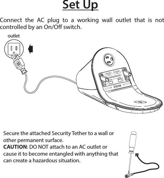 Set UpConnect the AC plug to a working wall outlet that is not controlled by an On/O switch.Secure the attached Security Tether to a wall or other permanent surface.CAUTION: DO NOT attach to an AC outlet or cause it to become entangled with anything that can create a hazardous situation.outlet
