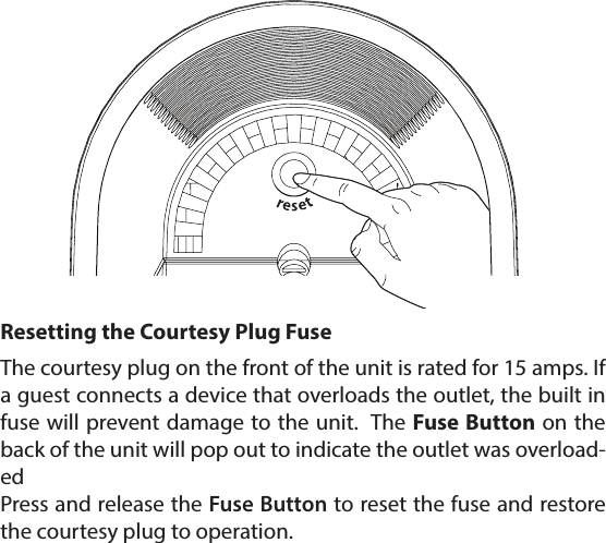 The courtesy plug on the front of the unit is rated for 15 amps. If a guest connects a device that overloads the outlet, the built in fuse will prevent damage to the unit.  The Fuse Button on the back of the unit will pop out to indicate the outlet was overload-edPress and release the Fuse Button to reset the fuse and restore the courtesy plug to operation.Resetting the Courtesy Plug Fuse