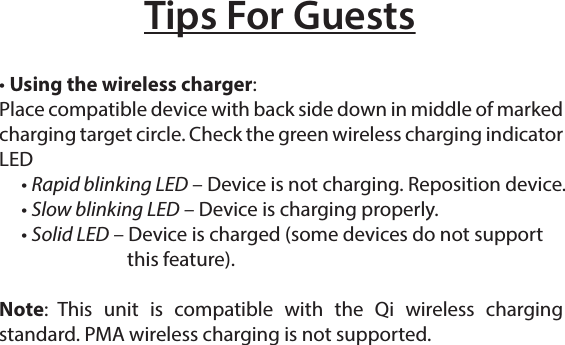 Tips For Guests• Using the wireless charger: Place compatible device with back side down in middle of marked charging target circle. Check the green wireless charging indicator LED     • Rapid blinking LED – Device is not charging. Reposition device.     • Slow blinking LED – Device is charging properly.     • Solid LED – Device is charged (some devices do not support                this feature).Note: This unit is compatible with the Qi wireless charging standard. PMA wireless charging is not supported.