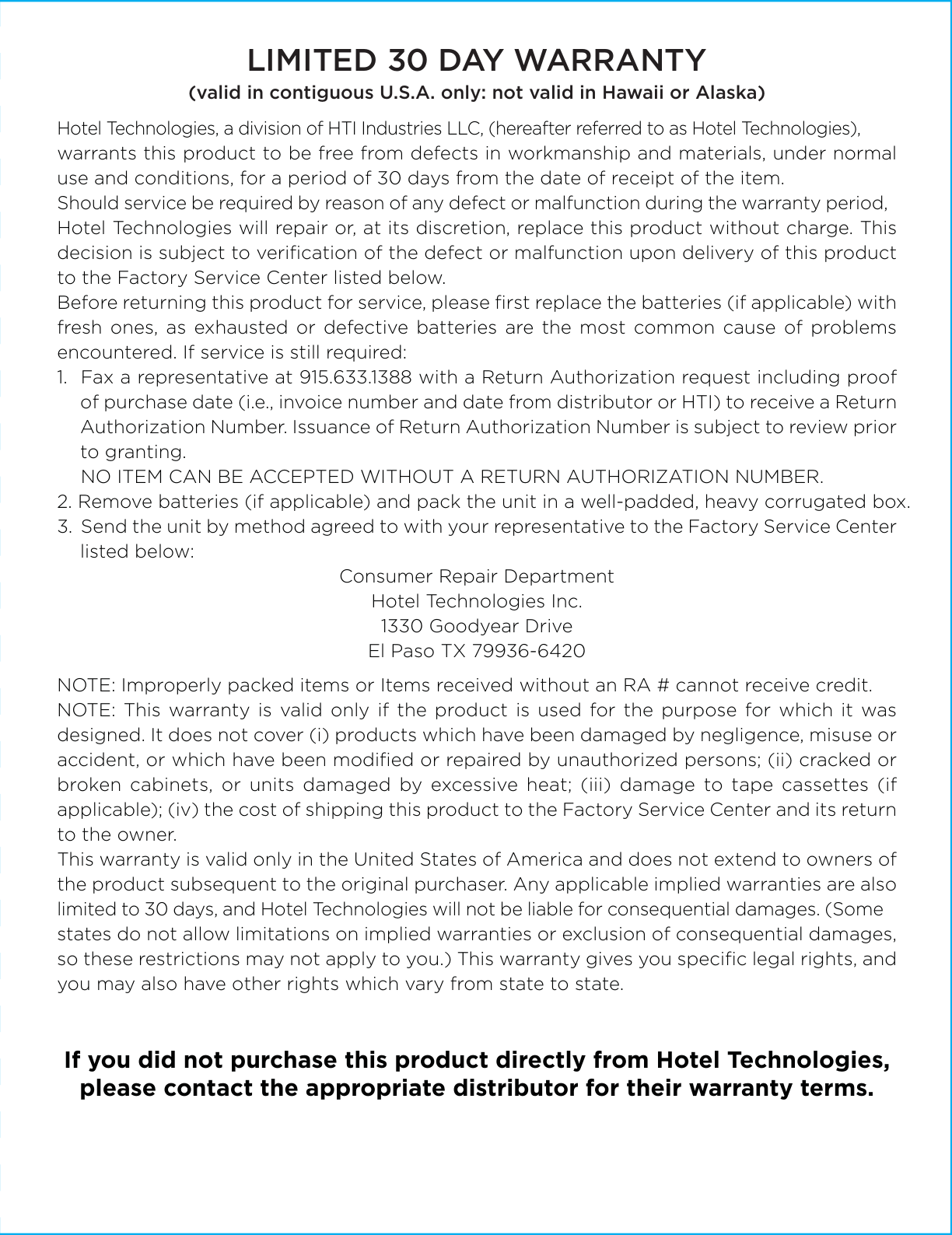 Hotel Technologies, a division of HTI Industries LLC, (hereafter referred to as Hotel Technologies), warrants this product to be free from defects in workmanship and materials, under normal use and conditions, for a period of 30 days from the date of receipt of the item.Should service be required by reason of any defect or malfunction during the warranty period, Hotel Technologies will repair or, at its discretion, replace this product without charge. This decision is subject to veriﬁcation of the defect or malfunction upon delivery of this product to the Factory Service Center listed below.Before returning this product for service, please ﬁrst replace the batteries (if applicable) with fresh ones, as exhausted or defective batteries are the most common cause of problems encountered. If service is still required:1.  Fax a representative at 915.633.1388 with a Return Authorization request including proof of purchase date (i.e., invoice number and date from distributor or HTI) to receive a Return Authorization Number. Issuance of Return Authorization Number is subject to review prior to granting.  NO ITEM CAN BE ACCEPTED WITHOUT A RETURN AUTHORIZATION NUMBER.2. Remove batteries (if applicable) and pack the unit in a well-padded, heavy corrugated box.3.  Send the unit by method agreed to with your representative to the Factory Service Center listed below:Consumer Repair DepartmentHotel Technologies Inc.1330 Goodyear DriveEl Paso TX 79936-6420NOTE: Improperly packed items or Items received without an RA # cannot receive credit.NOTE: This warranty is valid only if the product is used for the purpose for which it was designed. It does not cover (i) products which have been damaged by negligence, misuse or accident, or which have been modiﬁed or repaired by unauthorized persons; (ii) cracked or broken cabinets, or units damaged by excessive heat; (iii) damage to tape cassettes (if applicable); (iv) the cost of shipping this product to the Factory Service Center and its return to the owner.This warranty is valid only in the United States of America and does not extend to owners of the product subsequent to the original purchaser. Any applicable implied warranties are also limited to 30 days, and Hotel Technologies will not be liable for consequential damages. (Some states do not allow limitations on implied warranties or exclusion of consequential damages, so these restrictions may not apply to you.) This warranty gives you speciﬁc legal rights, and you may also have other rights which vary from state to state.If you did not purchase this product directly from Hotel Technologies,please contact the appropriate distributor for their warranty terms.LIMITED 30 DAY WARRANTY(valid in contiguous U.S.A. only: not valid in Hawaii or Alaska)