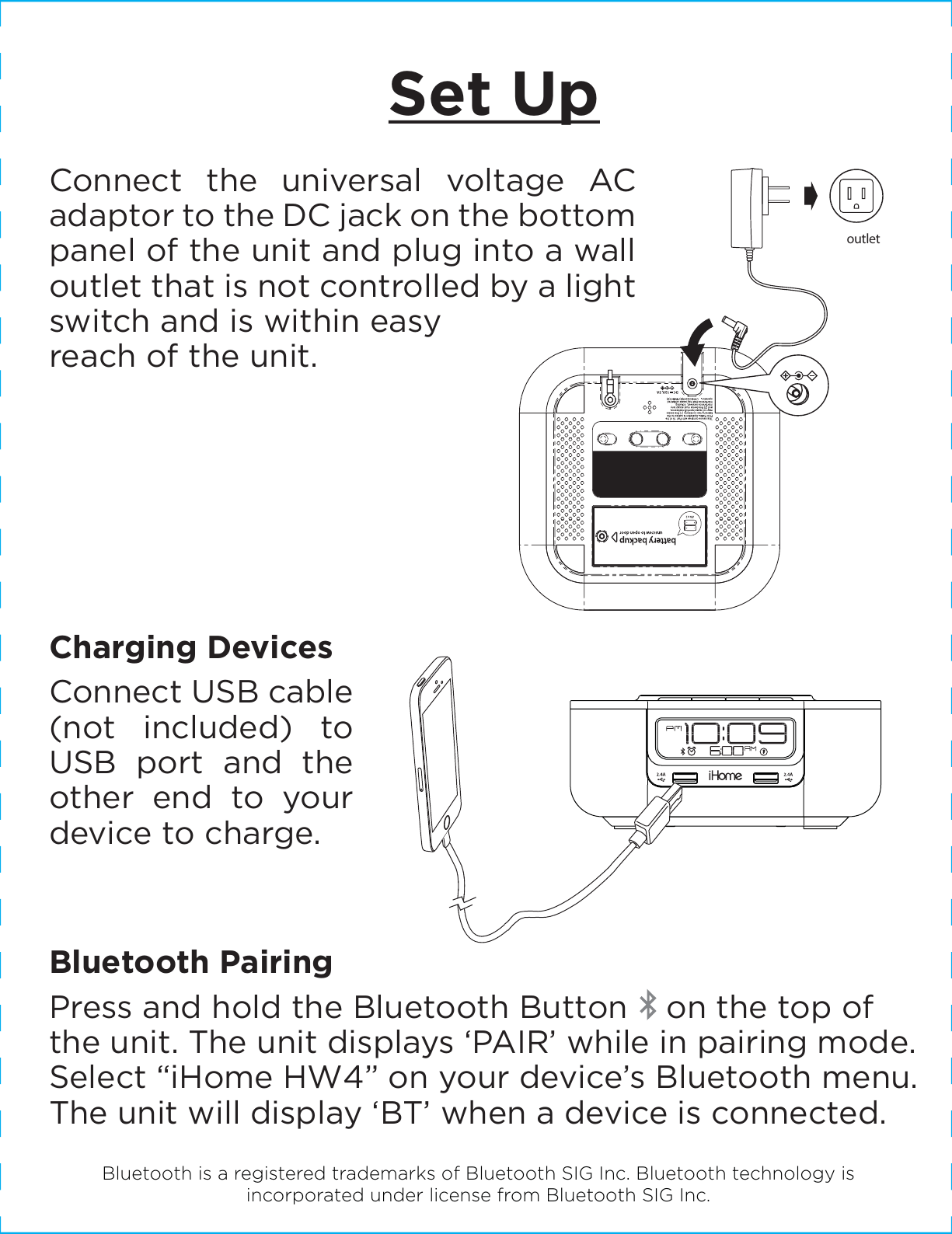 Set UpConnect the universal voltage AC adaptor to the DC jack on the bottom panel of the unit and plug into a wall outlet that is not controlled by a light switch and is within easy reach of the unit. outletCharging DevicesConnect USB cable (not included) to USB port and the other end to your device to charge.Bluetooth PairingPress and hold the Bluetooth Button    on the top of the unit. The unit displays ‘PAIR’ while in pairing mode. Select “iHome HW4” on your device’s Bluetooth menu. The unit will display ‘BT’ when a device is connected.Bluetooth is a registered trademarks of Bluetooth SIG Inc. Bluetooth technology is incorporated under license from Bluetooth SIG Inc.