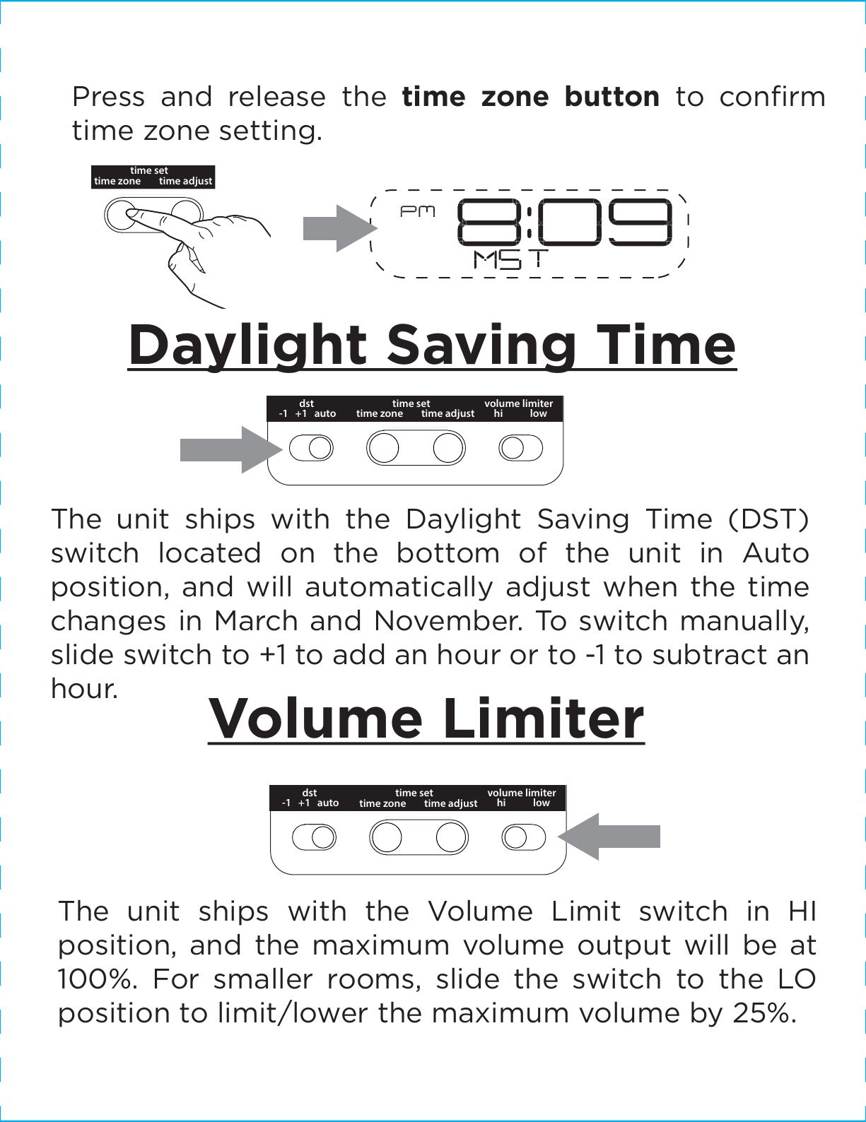time adjusttime zonetime setDaylight Saving TimeThe unit ships with the Daylight Saving Time (DST) switch located on the bottom of the unit in Auto position, and will automatically adjust when the time  changes in March and November. To switch manually, slide switch to +1 to add an hour or to -1 to subtract an hour. Volume LimiterThe unit ships with the Volume Limit switch in HI position, and the maximum volume output will be at 100%. For smaller rooms, slide the switch to the LO position to limit/lower the maximum volume by 25%.Press and release the time zone button to conﬁrm time zone setting.dst time adjusttime zonetime set-1   +1   auto volume limiterhi            lowdst time adjusttime zonetime set-1   +1   auto volume limiterhi            low