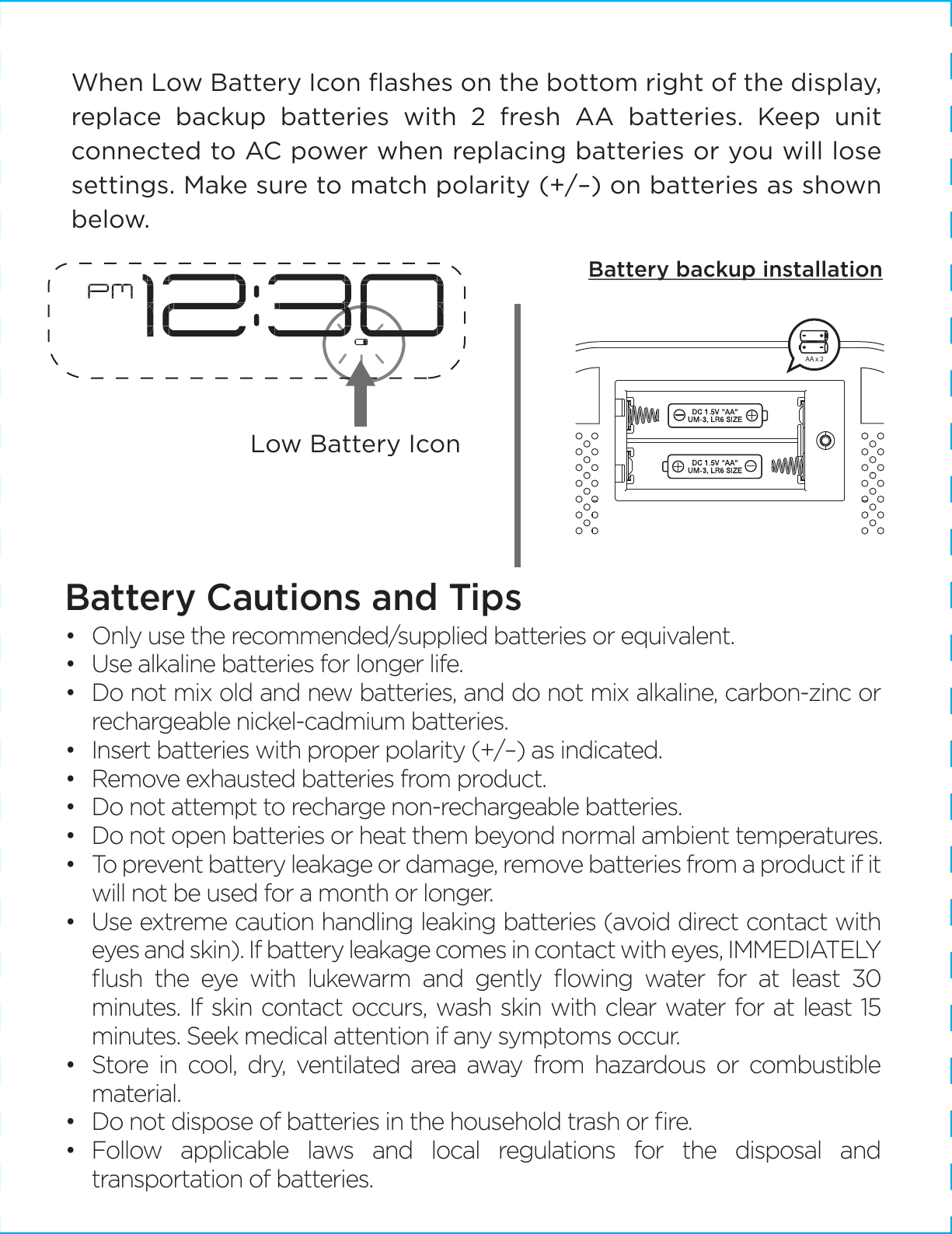 When Low Battery Icon ﬂashes on the bottom right of the display, replace backup batteries with 2 fresh AA batteries. Keep unit connected to AC power when replacing batteries or you will lose settings. Make sure to match polarity (+/–) on batteries as shown below. Battery Cautions and Tips •   Only use the recommended/supplied batteries or equivalent.•   Use alkaline batteries for longer life.•   Do not mix old and new batteries, and do not mix alkaline, carbon-zinc or rechargeable nickel-cadmium batteries.•   Insert batteries with proper polarity (+/–) as indicated.•  Remove exhausted batteries from product.•  Do not attempt to recharge non-rechargeable batteries.•  Do not open batteries or heat them beyond normal ambient temperatures.•  To prevent battery leakage or damage, remove batteries from a product if it will not be used for a month or longer.•  Use extreme caution handling leaking batteries (avoid direct contact with eyes and skin). If battery leakage comes in contact with eyes, IMMEDIATELY ﬂush the eye with lukewarm and gently ﬂowing water for at least 30 minutes. If skin contact occurs, wash skin with clear water for at least 15 minutes. Seek medical attention if any symptoms occur.•  Store in cool, dry, ventilated area away from hazardous or combustible material.•   Do not dispose of batteries in the household trash or ﬁre.•  Follow applicable laws and local regulations for the disposal and transportation of batteries.Battery backup installationLow Battery IconAA x 2