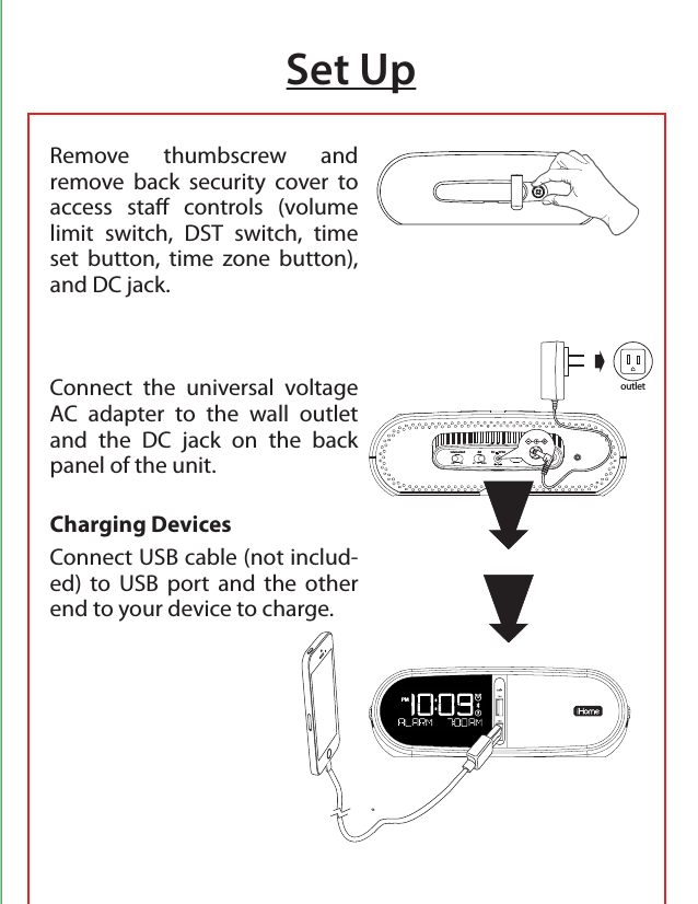Set UpRemove thumbscrew and remove back security cover to access sta controls (volume limit switch, DST switch, time set button, time zone button),  and DC jack.Connect the universal voltage AC adapter to the wall outlet and the DC jack on the back panel of the unit. Charging DevicesConnect USB cable (not includ-ed) to USB port and the other end to your device to charge.time settime zonedst+1    -1    autovolume limito           onDC       9V 3Aoutlet