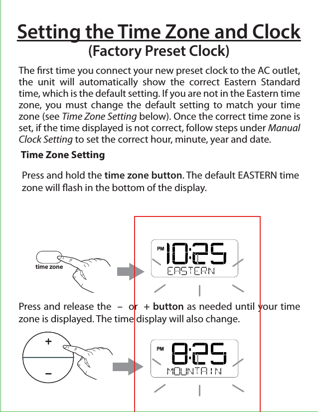 Setting the Time Zone and Clock(Factory Preset Clock)The rst time you connect your new preset clock to the AC outlet, the unit will automatically show the correct Eastern Standard time, which is the default setting. If you are not in the Eastern time zone, you must change the default setting to match your time zone (see Time Zone Setting below). Once the correct time zone is set, if the time displayed is not correct, follow steps under Manual Clock Setting to set the correct hour, minute, year and date. Press and release the  –  or  + button as needed until your time zone is displayed. The time display will also change. Time Zone Settingtime zonePress and hold the time zone button. The default EASTERN time zone will ash in the bottom of the display. 