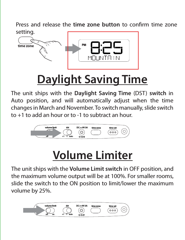 time settime zonedst+1    -1    autovolume limito           onDC       9V 3ADaylight Saving TimeThe unit ships with the Daylight Saving Time (DST) switch in Auto position, and will automatically adjust when the time  changes in March and November. To switch manually, slide switch to +1 to add an hour or to -1 to subtract an hour.time zonetime settime zonedst+1    -1    autovolume limito           onDC       9V 3AVolume LimiterThe unit ships with the Volume Limit switch in OFF position, and the maximum volume output will be at 100%. For smaller rooms, slide the switch to the ON position to limit/lower the maximum volume by 25%.Press and release the time zone button to conrm time zone setting.