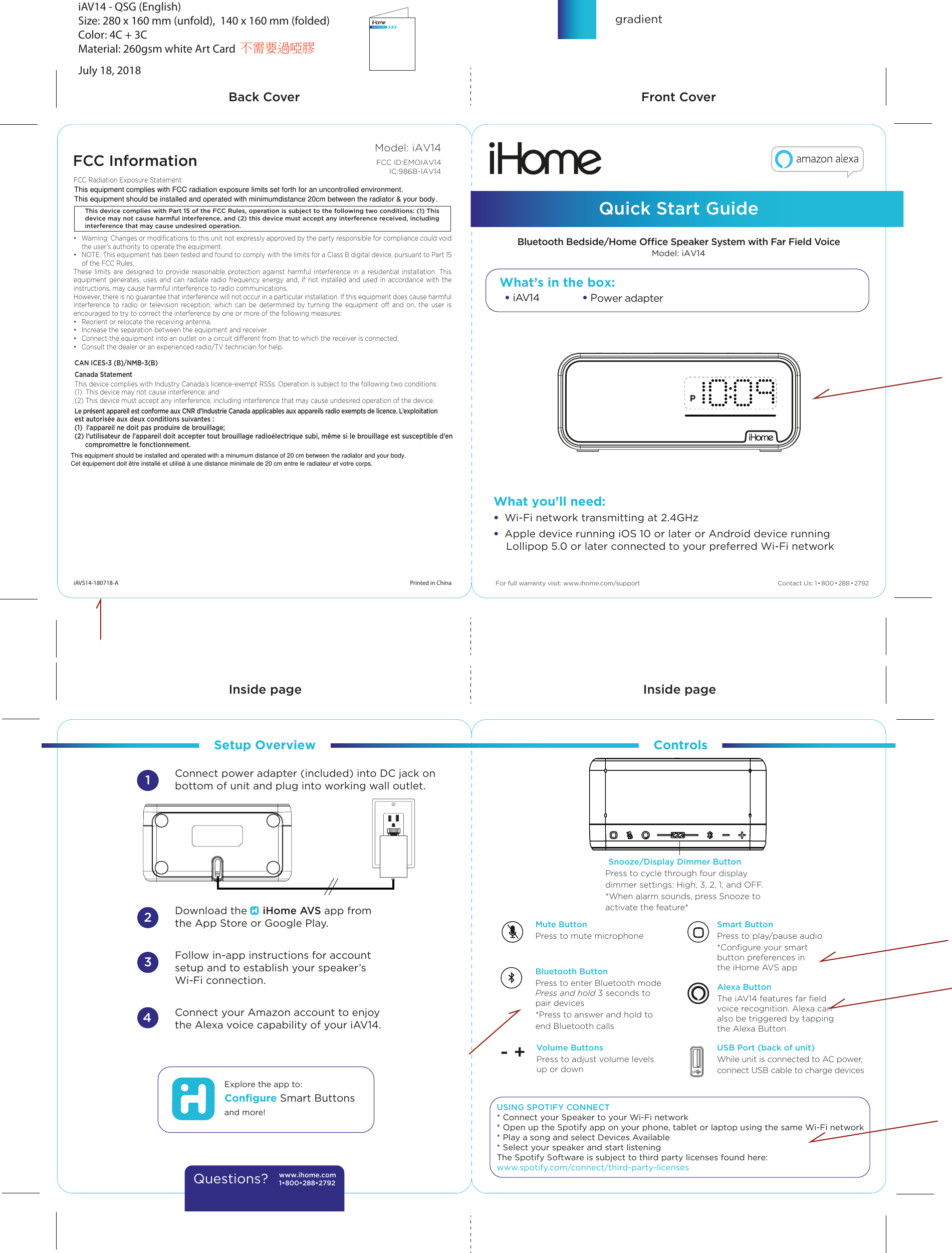 • iAV14  • Power adapter  Front CoverBack CoverInside page Inside page   Model: iAV14 Quick Start Guide  iAV14 - QSG (English)Size: 280 x 160 mm (unfold),  140 x 160 mm (folded)Color: 4C + 3C         Material: 260gsm white Art CardJuly 18, 2018Contact Us: 1•800•288•2792FCC InformationThis device complies with Part 15 of the FCC Rules, operation is subject to the following two conditions: (1) This device may not cause harmful interference, and (2) this device must accept any interference received, including interference that may cause undesired operation.FCC Radiation Exposure Statement •  Warning: Changes or modiﬁcations to this unit not expressly approved by the party responsible for compliance could void the user’s authority to operate the equipment.•  NOTE: This equipment has been tested and found to comply with the limits for a Class B digital device, pursuant to Part 15 of the FCC Rules.These limits are designed to provide reasonable protection against harmful interference in a residential installation. This equipment generates, uses and can radiate radio frequency energy and, if not installed and used in accordance with the instructions, may cause harmful interference to radio communications.However, there is no guarantee that interference will not occur in a particular installation. If this equipment does cause harmful interference to radio or television reception, which can be determined by turning the equipment o and on, the user is encouraged to try to correct the interference by one or more of the following measures:•  Reorient or relocate the receiving antenna.•  Increase the separation between the equipment and receiver.•  Connect the equipment into an outlet on a circuit dierent from that to which the receiver is connected.•  Consult the dealer or an experienced radio/TV technician for help.CAN ICES-3 (B)/NMB-3(B)Canada StatementThis device complies with Industry Canada’s licence-exempt RSSs. Operation is subject to the following two conditions: (1)  This device may not cause interference; and (2) This device must accept any interference, including interference that may cause undesired operation of the device. Le présent appareil est conforme aux CNR d’Industrie Canada applicables aux appareils radio exempts de licence. L’exploitation est autorisée aux deux conditions suivantes : (1)  l’appareil ne doit pas produire de brouillage; (2) l’utilisateur de l’appareil doit accepter tout brouillage radioélectrique subi, même si le brouillage est susceptible d’en compromettre le fonctionnement.Printed in ChinaiAVS14-180718-A      Snooze/Display Dimmer ButtonDownload the     iHome AVS app from the App Store or Google Play.Follow in-app instructions for accountsetup and to establish your speaker’s Wi-Fi connection. Connect your Amazon account to enjoythe Alexa voice capability of your iAV14.Connect power adapter (included) into DC jack on bottom of unit and plug into working wall outlet.Setup Overview Controls1234Explore the app to:Conﬁgure Smart Buttonsand more!What’s in the box:www.ihome.com1•800•288•2792Questions?RESETRESETTESTTESTBluetooth Bedside/Home Oce Speaker System with Far Field VoicegradientModel: iAV14FCC ID:EMOIAV14IC:986B-IAV14 For full warranty visit: www.ihome.com/supportWhat you’ll need:•  Wi-Fi network transmitting at 2.4GHz•  Apple device running iOS 10 or later or Android device running     Lollipop 5.0 or later connected to your preferred Wi-Fi networkMute ButtonPress to mute microphoneBluetooth ButtonPress to enter Bluetooth modePress and hold 3 seconds to pair devices*Press to answer and hold toend Bluetooth callsVolume ButtonsPress to adjust volume levels up or downSmart ButtonPress to play/pause audio*Conﬁgure your smart button preferences in the iHome AVS appAlexa ButtonThe iAV14 features far ﬁeld voice recognition. Alexa can also be triggered by tapping the Alexa ButtonUSB Port (back of unit)While unit is connected to AC power,connect USB cable to charge devices- +Press to cycle through four displaydimmer settings: High, 3, 2, 1, and OFF.*When alarm sounds, press Snooze to activate the feature*    USING SPOTIFY CONNECT* Connect your Speaker to your Wi-Fi network* Open up the Spotify app on your phone, tablet or laptop using the same Wi-Fi network* Play a song and select Devices Available* Select your speaker and start listeningThe Spotify Software is subject to third party licenses found here: www.spotify.com/connect/third-party-licenses不需要過啞膠This equipment complies with FCC radiation exposure limits set forth for an uncontrolled environment. This equipment should be installed and operated with minimumdistance 20cm between the radiator &amp; your body.This equipment should be installed and operated with a minumum distance of 20 cm between the radiator and your body.Cet équipement doit être installé et utilisé à une distance minimale de 20 cm entre le radiateur et votre corps.