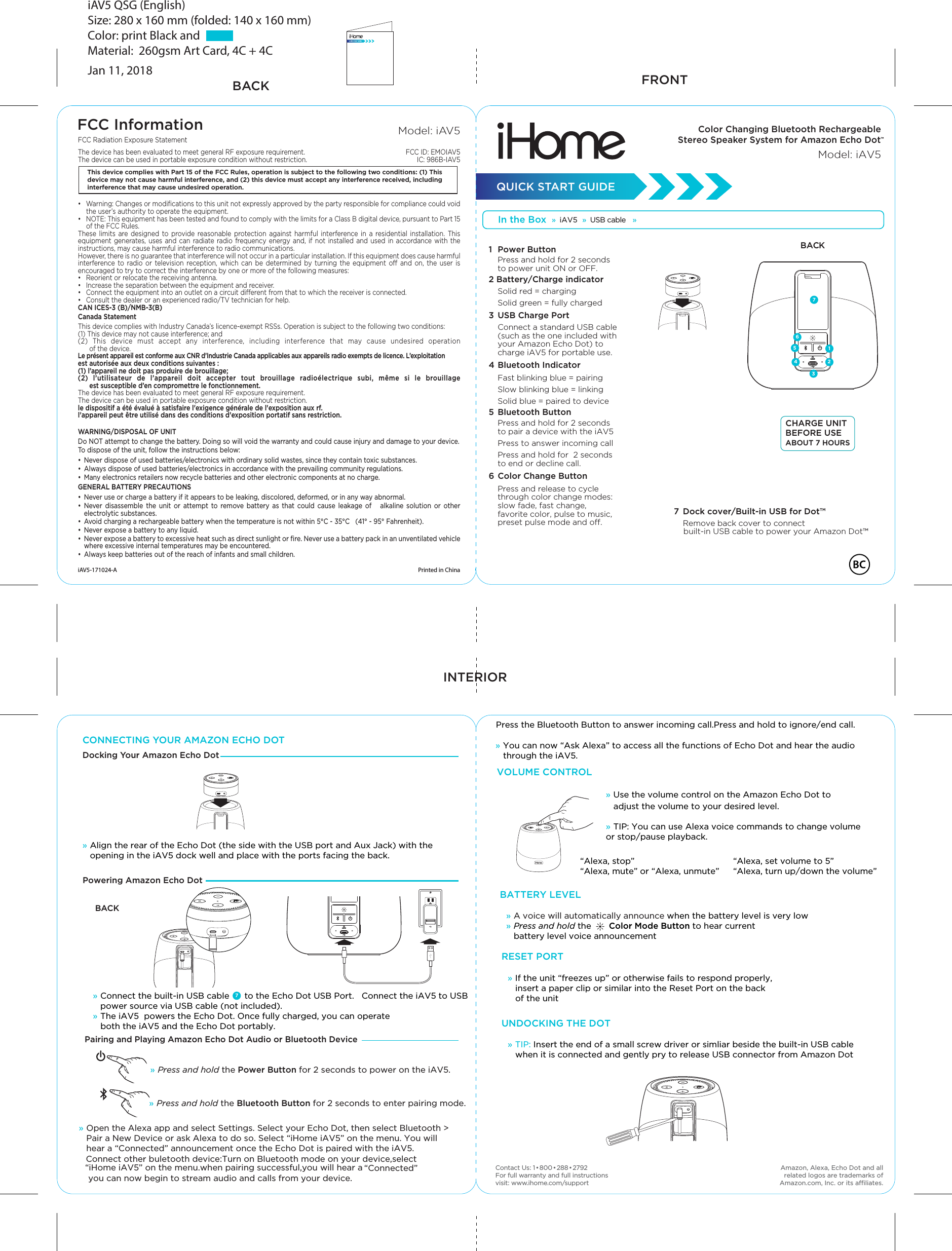 » Connect the built-in USB cable      to the Echo Dot USB Port.   Connect the iAV5 to USB power source via USB cable (not included).  » The iAV5  powers the Echo Dot. Once fully charged, you can operate   both the iAV5 and the Echo Dot portably. » A voice will automatically announce when the battery level is very low» Press and hold the       Color Mode Button to hear current   battery level voice announcement FCC InformationThis device complies with Part 15 of the FCC Rules, operation is subject to the following two conditions: (1) This device may not cause harmful interference, and (2) this device must accept any interference received, including interference that may cause undesired operation.FCC Radiation Exposure Statement The device has been evaluated to meet general RF exposure requirement. The device can be used in portable exposure condition without restriction.•  Warning: Changes or modiﬁcations to this unit not expressly approved by the party responsible for compliance could void the user’s authority to operate the equipment.•  NOTE: This equipment has been tested and found to comply with the limits for a Class B digital device, pursuant to Part 15 of the FCC Rules.These limits are designed to provide reasonable protection against harmful interference in a residential installation. This equipment generates, uses and can radiate radio frequency energy and, if not installed and used in accordance with the instructions, may cause harmful interference to radio communications.However, there is no guarantee that interference will not occur in a particular installation. If this equipment does cause harmful interference to radio or television reception, which can be determined by turning the equipment o and on, the user is encouraged to try to correct the interference by one or more of the following measures:•  Reorient or relocate the receiving antenna.•  Increase the separation between the equipment and receiver.•  Connect the equipment into an outlet on a circuit dierent from that to which the receiver is connected.•  Consult the dealer or an experienced radio/TV technician for help.CAN ICES-3 (B)/NMB-3(B)Canada StatementThis device complies with Industry Canada’s licence-exempt RSSs. Operation is subject to the following two conditions: (1) This device may not cause interference; and (2) This device must accept any interference, including interference that may cause undesired operation       of the device. Le présent appareil est conforme aux CNR d’Industrie Canada applicables aux appareils radio exempts de licence. L’exploitation est autorisée aux deux conditions suivantes : (1) l’appareil ne doit pas produire de brouillage; (2) l’utilisateur de l’appareil doit accepter tout brouillage radioélectrique subi, même si le brouillage       est susceptible d’en compromettre le fonctionnement.The device has been evaluated to meet general RF exposure requirement. The device can be used in portable exposure condition without restriction.le dispositif a été évalué à satisfaire l&apos;exigence générale de l&apos;exposition aux rf.l&apos;appareil peut être utilisé dans des conditions d&apos;exposition portatif sans restriction.WARNING/DISPOSAL OF UNITDo NOT attempt to change the battery. Doing so will void the warranty and could cause injury and damage to your device.To dispose of the unit, follow the instructions below:•  Never dispose of used batteries/electronics with ordinary solid wastes, since they contain toxic substances. •  Always dispose of used batteries/electronics in accordance with the prevailing community regulations. •  Many electronics retailers now recycle batteries and other electronic components at no charge.GENERAL BATTERY PRECAUTIONS•  Never use or charge a battery if it appears to be leaking, discolored, deformed, or in any way abnormal.• Never disassemble the unit or attempt to remove battery as that could cause leakage of   alkaline solution or other electrolytic substances.•  Avoid charging a rechargeable battery when the temperature is not within 5°C - 35°C   (41° - 95° Fahrenheit).•  Never expose a battery to any liquid.•  Never expose a battery to excessive heat such as direct sunlight or ﬁre. Never use a battery pack in an unventilated vehicle where excessive internal temperatures may be encountered.•  Always keep batteries out of the reach of infants and small children.Printed in ChinaiAV5-171024-AModel: iAV5FCC ID: EMOIAV5IC: 986B-IAV5FRONTBACKINTERIOR   CONNECTING YOUR AMAZON ECHO DOTDocking Your Amazon Echo DotColor Changing Bluetooth Rechargeable Stereo Speaker System for Amazon Echo Dot™Model: iAV5QUICK START GUIDE»  iAV5  »  USB cable  »      7» Align the rear of the Echo Dot (the side with the USB port and Aux Jack) with the opening in the iAV5 dock well and place with the ports facing the back.  » Press and hold the Power Button for 2 seconds to power on the iAV5. » Press and hold the Bluetooth Button for 2 seconds to enter pairing mode. » Open the Alexa app and select Settings. Select your Echo Dot, then select Bluetooth &gt;Pair a New Device or ask Alexa to do so. Select “iHome iAV5” on the menu. You will hear a “Connected” announcement once the Echo Dot is paired with the iAV5. iAV5 QSG (English)Size: 280 x 160 mm (folded: 140 x 160 mm) Color: print Black and             Material:  260gsm Art Card, 4C + 4C Jan 11, 2018BACK“Alexa, stop”“Alexa, mute” or “Alexa, unmute”“Alexa, set volume to 5”   “Alexa, turn up/down the volume”   Contact Us: 1•800•288•2792For full warranty and full instructions visit: www.ihome.com/supportVOLUME CONTROLBATTERY LEVEL» If the unit “freezes up” or otherwise fails to respond properly,   insert a paper clip or similar into the Reset Port on the back    of the unitRESET PORT» TIP: Insert the end of a small screw driver or simliar beside the built-in USB cable   when it is connected and gently pry to release USB connector from Amazon Dot    UNDOCKING THE DOT   » Use the volume control on the Amazon Echo Dot to    adjust the volume to your desired level.» TIP: You can use Alexa voice commands to change volume or stop/pause playback. 1  Power Button Press and hold for 2 seconds to power unit ON or OFF.2 Battery/Charge indicator  Solid red = charging  Solid green = fully charged3  USB Charge Port Connect a standard USB cable (such as the one included with your Amazon Echo Dot) to charge iAV5 for portable use.4 Bluetooth Indicator Fast blinking blue = pairing  Slow blinking blue = linking  Solid blue = paired to device5  Bluetooth Button Press and hold for 2 seconds to pair a device with the iAV5  Press to answer incoming call  Press and hold for  2 seconds to end or decline call.6 Color Change Button Press and release to cycle through color change modes: slow fade, fast change, favorite color, pulse to music, preset pulse mode and o.Powering Amazon Echo Dot Amazon, Alexa, Echo Dot and all related logos are trademarks of Amazon.com, Inc. or its aliates.BACKreset3476Pairing and Playing Amazon Echo Dot Audio or Bluetooth Device7  Dock cover/Built-in USB for Dot™ Remove back cover to connect     built-in USB cable to power your Amazon Dot™CHARGE UNIT BEFORE USE ABOUT 7 HOURS521resetConnect other buletooth device:Turn on Bluetooth mode on your device,select “iHome iAV5” on the menu.when pairing successful,you will hear a “Connected”    » You can now “Ask Alexa” to access all the functions of Echo Dot and hear the audio    through the iAV5.you can now begin to stream audio and calls from your device.Press the Bluetooth Button to answer incoming call.Press and hold to ignore/end call.