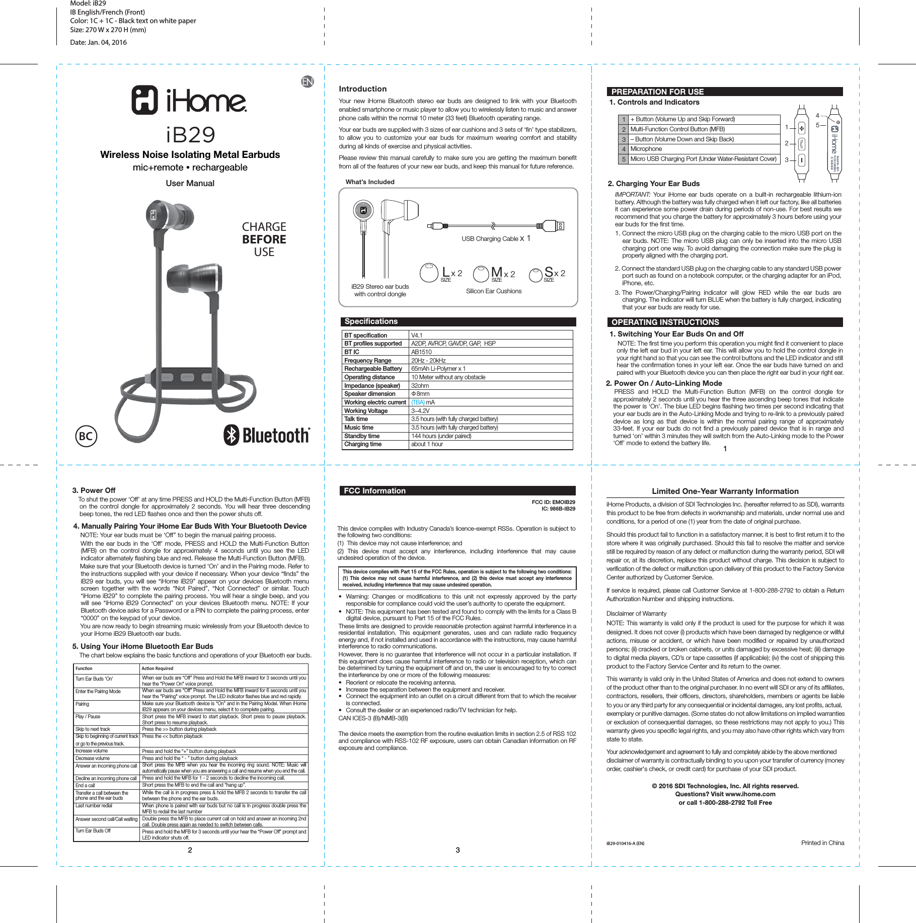 12 312345+ Button (Volume Up and Skip Forward)Multi-Function Control Button (MFB)– Button (Volume Down and Skip Back)MicrophoneMicro USB Charging Port (Under Water-Resistant Cover)BT specificationBT profiles supported BT ICFrequency RangeRechargeable BatteryOperating distanceImpedance (speaker)Speaker dimensionWorking electric currentWorking VoltageTalk time Music timeStandby timeCharging timeFunconTurn Ear Buds &apos;On&apos;Enter the Pairing ModePairingPlay / PauseSkip to next trackSkip to beginning of current trackor go to the previous track.Increase volumeDecrease volumeAnswer an incoming phone callDecline an incoming phone callEnd a callTransfer a call between the phone and the ear budsLast number redialAnswer second call/Call waitingTurn Ear Buds OffiB29 Stereo ear buds with control dongleUSB Charging Cable x 1Silicon Ear CushionsLx 2SIZE Mx 2SIZE Sx 2SIZEWhat’s IncludedAcon RequiredV4.1A2DP, AVRCP, GAVDP, GAP,  HSP AB1510 20Hz - 20kHz 65mAh Li-Polymer x 110 Meter without any obstacle32ohmФ 8mm(TBA) mA3~4.2V3.5 hours (with fully charged battery)3.5 hours (with fully charged battery)144 hours (under paired) about 1 hourModel: iB29 IB English/French (Front)Color: 1C + 1C - Black text on white paperSize: 270 W x 270 H (mm)Date: Jan. 04, 2016Limited One-Year Warranty InformationiHome Products, a division of SDI Technologies Inc. (hereafter referred to as SDI), warrants this product to be free from defects in workmanship and materials, under normal use and conditions, for a period of one (1) year from the date of original purchase.Should this product fail to function in a satisfactory manner, it is best to first return it to the store where it was originally purchased. Should this fail to resolve the matter and service still be required by reason of any defect or malfunction during the warranty period, SDI will repair or, at its discretion, replace this product without charge. This decision is subject to verification of the defect or malfunction upon delivery of this product to the Factory Service Center authorized by Customer Service. If service is required, please call Customer Service at 1-800-288-2792 to obtain a Return Authorization Number and shipping instructions. Disclaimer of WarrantyNOTE: This warranty is valid only if the product is used for the purpose for which it was designed. It does not cover (i) products which have been damaged by negligence or willful actions, misuse or accident, or which have been modified or repaired by unauthorized persons; (ii) cracked or broken cabinets, or units damaged by excessive heat; (iii) damage to digital media players, CD’s or tape cassettes (if applicable); (iv) the cost of shipping this product to the Factory Service Center and its return to the owner.This warranty is valid only in the United States of America and does not extend to owners of the product other than to the original purchaser. In no event will SDI or any of its affiliates, contractors, resellers, their officers, directors, shareholders, members or agents be liable to you or any third party for any consequential or incidental damages, any lost profits, actual, exemplary or punitive damages. (Some states do not allow limitations on implied warranties or exclusion of consequential damages, so these restrictions may not apply to you.) This warranty gives you specific legal rights, and you may also have other rights which vary from state to state.Your acknowledgement and agreement to fully and completely abide by the above mentioned disclaimer of warranty is contractually binding to you upon your transfer of currency (money order, cashier&apos;s check, or credit card) for purchase of your SDI product. © 2016 SDI Technologies, Inc. All rights reserved.Questions? Visit www.ihome.comor call 1-800-288-2792 Toll FreeiB29-010416-A (EN)  Printed in ChinaIntroductionYour new iHome Bluetooth stereo ear buds are designed to link with your Bluetooth enabled smartphone or music player to allow you to wirelessly listen to music and answer phone calls within the normal 10 meter (33 feet) Bluetooth operating range. Your ear buds are supplied with 3 sizes of ear cushions and 3 sets of ‘fin’ type stabilizers, to allow you to customize your ear buds for maximum wearing comfort and stability during all kinds of exercise and physical activities.Please review this manual carefully to make sure you are getting the maximum benefit from all of the features of your new ear buds, and keep this manual for future reference.Wireless Noise Isolating Metal Earbudsmic+remote • rechargeableUser Manual PREPARATION FOR USE1. Controls and Indicators OPERATING INSTRUCTIONS1. Switching Your Ear Buds On and Off2. Power On / Auto-Linking Mode  PRESS and HOLD the Multi-Function Button (MFB) on the control dongle for approximately 2 seconds until you hear the three ascending beep tones that indicate the power is ‘On’. The blue LED begins flashing two times per second indicating that your ear buds are in the Auto-Linking Mode and trying to re-link to a previously paired device as long as that device is within the normal pairing range of approximately 33-feet. If your ear buds do not find a previously paired device that is in range and turned ‘on’ within 3 minutes they will switch from the Auto-Linking mode to the Power ‘Off’ mode to extend the battery life.3. Power Off   To shut the power ‘Off’ at any time PRESS and HOLD the Multi-Function Button (MFB) on the control dongle for approximately 2 seconds. You will hear three descending beep tones, the red LED flashes once and then the power shuts off.5. Using Your iHome Bluetooth Ear Buds    The chart below explains the basic functions and operations of your Bluetooth ear buds. 4. Manually Pairing Your iHome Ear Buds With Your Bluetooth Device    NOTE: Your ear buds must be ‘Off’’ to begin the manual pairing process.    With the ear buds in the ‘Off’ mode, PRESS and HOLD the Multi-Function Button (MFB) on the control dongle for approximately 4 seconds until you see the LED indicator alternately flashing blue and red. Release the Multi-Function Button (MFB).        Make sure that your Bluetooth device is turned ‘On’ and in the Pairing mode. Refer to the instructions supplied with your device if necessary. When your device “finds” the iB29 ear buds, you will see “iHome iB29” appear on your devices Bluetooth menu screen together with the words “Not Paired”, “Not Connected” or similar. Touch “iHome iB29” to complete the pairing process. You will hear a single beep, and you will see “iHome iB29 Connected” on your devices Bluetooth menu. NOTE: If your Bluetooth device asks for a Password or a PIN to complete the pairing process, enter “0000” on the keypad of your device.    You are now ready to begin streaming music wirelessly from your Bluetooth device to your iHome iB29 Bluetooth ear buds.     NOTE: The first time you perform this operation you might find it convenient to place only the left ear bud in your left ear. This will allow you to hold the control dongle in your right hand so that you can see the control buttons and the LED indicator and still hear the confirmation tones in your left ear. Once the ear buds have turned on and paired with your Bluetooth device you can then place the right ear bud in your right ear.  Specifications2. Charging Your Ear BudsIMPORTANT: Your iHome ear buds operate on a built-in rechargeable lithium-ion battery. Although the battery was fully charged when it left our factory, like all batteries it can experience some power drain during periods of non-use. For best results we recommend that you charge the battery for approximately 3 hours before using your ear buds for the first time.1. Connect the micro USB plug on the charging cable to the micro USB port on the ear buds. NOTE: The micro USB plug can only be inserted into the micro USB charging port one way. To avoid damaging the connection make sure the plug is properly aligned with the charging port. 2. Connect the standard USB plug on the charging cable to any standard USB power port such as found on a notebook computer, or the charging adapter for an iPod, iPhone, etc.3. The Power/Charging/Pairing indicator will glow RED while the ear buds are charging. The indicator will turn BLUE when the battery is fully charged, indicating that your ear buds are ready for use.1253iB294•  Warning: Changes or modifications to this unit not expressly approved by the party responsible for compliance could void the user’s authority to operate the equipment.•  NOTE: This equipment has been tested and found to comply with the limits for a Class B digital device, pursuant to Part 15 of the FCC Rules.These limits are designed to provide reasonable protection against harmful interference in a residential installation. This equipment generates, uses and can radiate radio frequency energy and, if not installed and used in accordance with the instructions, may cause harmful interference to radio communications.However, there is no guarantee that interference will not occur in a particular installation. If this equipment does cause harmful interference to radio or television reception, which can be determined by turning the equipment off and on, the user is encouraged to try to correct the interference by one or more of the following measures:•  Reorient or relocate the receiving antenna.•  Increase the separation between the equipment and receiver.•  Connect the equipment into an outlet on a circuit different from that to which the receiver is connected.•  Consult the dealer or an experienced radio/TV technician for help.CAN ICES-3 (B)/NMB-3(B)The device meets the exemption from the routine evaluation limits in section 2.5 of RSS 102 and compliance with RSS-102 RF exposure, users can obtain Canadian information on RF exposure and compliance.This device complies with Part 15 of the FCC Rules, operation is subject to the following two conditions: (1) This device may not cause harmful interference, and (2) this device must accept any interference received, including interference that may cause undesired operation.FCC ID: EMOIB29                                      IC: 986B-IB29  FCC InformationThis device complies with Industry Canada’s licence-exempt RSSs. Operation is subject to the following two conditions: (1)  This device may not cause interference; and (2) This device must accept any interference, including interference that may cause undesired operation of the device.CHARGEBEFOREUSEBCModel No.: IB29FCC ID: EMOIB29IC: 986B-IB29When ear buds are “Off” Press and Hold the MFB inward for 3 seconds until you hear the &quot;Power On&quot; voice prompt.When ear buds are “Off” Press and Hold the MFB inward for 6 seconds until you hear the &quot;Pairing&quot; voice prompt. The LED indicator flashes blue and red rapidly.  Make sure your Bluetooth device is “On” and in the Pairing Model. When iHome iB29 appears on your devices menu, select it to complete pairing.Short press the MFB inward to start playback. Short press to pause playback. Short press to resume playback.Press the &gt;&gt; button during playbackPress the &lt;&lt; button playbackPress and hold the “+” button during playbackPress and hold the “ - ” button during playbackShort press the MFB when you hear the incoming ring sound. NOTE: Music will automatically pause when you are answering a call and resume when you end the call.Press and hold the MFB for 1 - 2 seconds to decline the incoming call.Short press the MFB to end the call and “hang up”.While the call is in progress press &amp; hold the MFB 2 seconds to transfer the call between the phone and the ear buds.When phone is paired with ear buds but no call is in progress double press the MFB to redail the last numberDouble press the MFB to place current call on hold and answer an incoming 2nd call. Double press again as needed to switch between calls. Press and hold the MFB for 3 seconds until your hear the “Power Off” prompt and LED indicator shuts off.