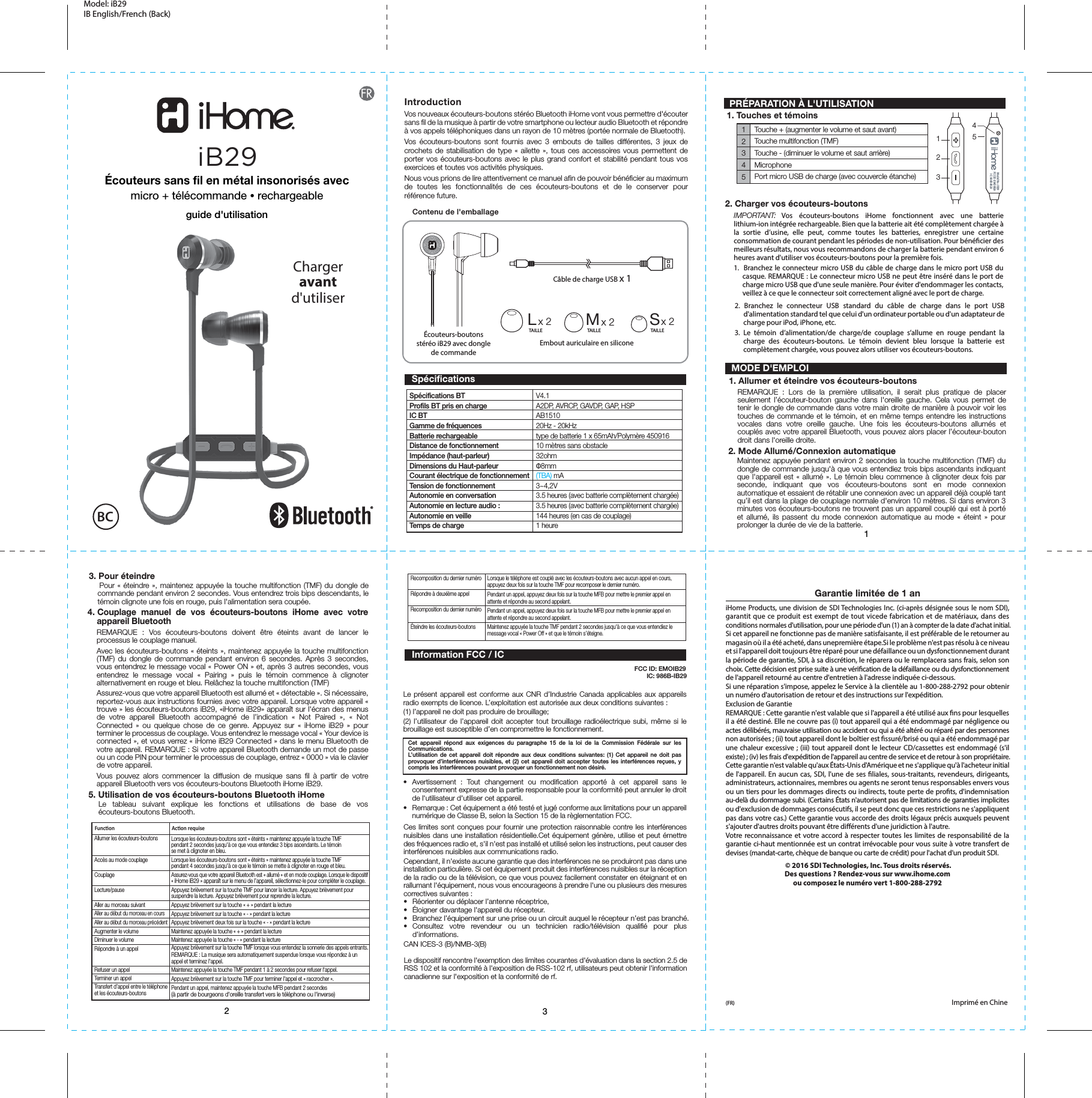 12312345Écouteurs-boutons stéréo iB29 avec dongle de commandeCâble de charge USB x 1Embout auriculaire en siliconeLx 2 Mx 2 Sx 2Contenu de l&apos;emballageV4.1A2DP, AVRCP, GAVDP, GAP, HSPAB151020Hz - 20kHztype de batterie 1 x 65mAh/Polymère 45091610 mètres sans obstacle32ohmФ8mm(TBA) mA3~4,2V3.5 heures (avec batterie complètement chargée)3.5 heures (avec batterie complètement chargée)144 heures (en cas de couplage)1 heureSpécifications BTProfils BT pris en charge IC BTGamme de fréquencesBatterie rechargeableDistance de fonctionnement Impédance (haut-parleur)Dimensions du Haut-parleurCourant électrique de fonctionnementTension de fonctionnementAutonomie en conversation Autonomie en lecture audio : Autonomie en veille Temps de chargeFunconAllumer les écouteurs-boutonsAccès au mode couplageCouplageLecture/pauseAller au morceau suivantAller au début du morceau en coursAller au début du morceau précédentAugmenter le volumeDiminuer le volumeRépondre à un appelRefuser un appelTerminer un appelTransfert d’appel entre le téléphoneet les écouteurs-boutonsLorsque les écouteurs-boutons sont « éteints » maintenez appuyée la touche TMF pendant 2 secondes jusqu&apos;à ce que vous entendiez 3 bips ascendants. Le témoinse met à clignoter en bleu.Lorsque les écouteurs-boutons sont « éteints » maintenez appuyée la touche TMF pendant 4 secondes jusqu&apos;à ce que le témoin se mette à clignoter en rouge et bleu. Assurez-vous que votre appareil Bluetooth est « allumé » et en mode couplage. Lorsque le dispositif « iHome iB29 » apparaît sur le menu de l’appareil, sélectionnez-le pour compléter le couplage.Appuyez brièvement sur la touche TMF pour lancer la lecture. Appuyez brièvement pour suspendre la lecture. Appuyez brièvement pour reprendre la lecture.Appuyez brièvement sur la touche « + » pendant la lectureAppuyez brièvement sur la touche « - » pendant la lectureAppuyez brièvement deux fois sur la touche « - » pendant la lectureMaintenez appuyée la touche « + » pendant la lectureMaintenez appuyée la touche « - » pendant la lectureAppuyez brièvement sur la touche TMF lorsque vous entendez la sonnerie des appels entrants.REMARQUE : La musique sera automatiquement suspendue lorsque vous répondez à unappel et terminez l&apos;appel.Maintenez appuyée la touche TMF pendant 1 à 2 secondes pour refuser l&apos;appel.Appuyez brièvement sur la touche TMF pour terminer l&apos;appel et « raccrocher ».Pendant un appel, maintenez appuyée la touche MFB pendant 2 secondes(à partir de bourgeons d&apos;oreille transfert vers le téléphone ou l&apos;inverse)Touche + (augmenter le volume et saut avant)Touche multifonction (TMF)Touche - (diminuer le volume et saut arrière)MicrophonePort micro USB de charge (avec couvercle étanche)Model: iB29 IB English/French (Back) IntroductionVos nouveaux écouteurs-boutons stéréo Bluetooth iHome vont vous permettre d&apos;écouter sans fil de la musique à partir de votre smartphone ou lecteur audio Bluetooth et répondre à vos appels téléphoniques dans un rayon de 10 mètres (portée normale de Bluetooth).Vos écouteurs-boutons sont fournis avec 3 embouts de tailles différentes, 3 jeux de crochets de stabilisation de type « ailette », tous ces accessoires vous permettent de porter vos écouteurs-boutons avec le plus grand confort et stabilité pendant tous vos exercices et toutes vos activités physiques.Nous vous prions de lire attentivement ce manuel afin de pouvoir bénéficier au maximum de toutes les fonctionnalités de ces écouteurs-boutons et de le conserver pour référence future. PRÉPARATION À L&apos;UTILISATION1. Touches et témoins2. Mode Allumé/Connexion automatique   Maintenez appuyée pendant environ 2 secondes la touche multifonction (TMF) du dongle de commande jusqu&apos;à que vous entendiez trois bips ascendants indiquant que l&apos;appareil est « allumé ». Le témoin bleu commence à clignoter deux fois par seconde, indiquant que vos écouteurs-boutons sont en mode connexion automatique et essaient de rétablir une connexion avec un appareil déjà couplé tant qu’il est dans la plage de couplage normale d&apos;environ 10 mètres. Si dans environ 3 minutes vos écouteurs-boutons ne trouvent pas un appareil couplé qui est à porté et allumé, ils passent du mode connexion automatique au mode « éteint » pour prolonger la durée de vie de la batterie.3. Pour éteindre   Pour « éteindre », maintenez appuyée la touche multifonction (TMF) du dongle de commande pendant environ 2 secondes. Vous entendrez trois bips descendants, le témoin clignote une fois en rouge, puis l&apos;alimentation sera coupée.2. Charger vos écouteurs-boutonsIMPORTANT: Vos écouteurs-boutons iHome fonctionnent avec une batterie lithium-ion intégrée rechargeable. Bien que la batterie ait été complètement chargée à la sortie d’usine, elle peut, comme toutes les batteries, enregistrer une certaine consommation de courant pendant les périodes de non-utilisation. Pour bénécier des meilleurs résultats, nous vous recommandons de charger la batterie pendant environ 6 heures avant d&apos;utiliser vos écouteurs-boutons pour la première fois.1.  Branchez le connecteur micro USB du câble de charge dans le micro port USB du casque. REMARQUE : Le connecteur micro USB ne peut être inséré dans le port de charge micro USB que d&apos;une seule manière. Pour éviter d&apos;endommager les contacts, veillez à ce que le connecteur soit correctement aligné avec le port de charge.2. Branchez le connecteur USB standard du câble de charge dans le port USB d&apos;alimentation standard tel que celui d&apos;un ordinateur portable ou d&apos;un adaptateur de charge pour iPod, iPhone, etc.3.  Le témoin d’alimentation/de charge/de couplage s’allume en rouge pendant la charge des écouteurs-boutons. Le témoin devient bleu lorsque la batterie est complètement chargée, vous pouvez alors utiliser vos écouteurs-boutons.TAILLE TAILLE TAILLEAcon requiseRecomposition du dernier numéroRépondre à deuxième appelRecomposition du dernier numéroÉteindre les écouteurs-boutonsLorsque le téléphone est couplé avec les écouteurs-boutons avec aucun appel en cours, appuyez deux fois sur la touche TMF pour recomposer le dernier numéro.Pendant un appel, appuyez deux fois sur la touche MFB pour mettre le premier appel enattente et répondre au second appelant.Pendant un appel, appuyez deux fois sur la touche MFB pour mettre le premier appel enattente et répondre au second appelant.Maintenez appuyée la touche TMF pendant 2 secondes jusqu&apos;à ce que vous entendiez lemessage vocal « Power Off » et que le témoin s’éteigne.Garantie limitée de 1 aniHome Products, une division de SDI Technologies Inc. (ci-après désignée sous le nom SDI), garantit que ce produit est exempt de tout vicede fabrication et de matériaux, dans des conditions normales d&apos;utilisation, pour une période d&apos;un (1) an à compter de la date d&apos;achat initial.Si cet appareil ne fonctionne pas de manière satisfaisante, il est préférable de le retourner au magasin où il a été acheté, dans unepremière étape.Si le problème n&apos;est pas résolu à ce niveau et si l&apos;appareil doit toujours être réparé pour une défaillance ou un dysfonctionnement durant la période de garantie, SDI, à sa discrétion, le réparera ou le remplacera sans frais, selon son choix. Cette décision est prise suite à une vérication de la défaillance ou du dysfonctionnement de l&apos;appareil retourné au centre d&apos;entretien à l&apos;adresse indiquée ci-dessous.Si une réparation s&apos;impose, appelez le Service à la clientèle au 1-800-288-2792 pour obtenir un numéro d&apos;autorisation de retour et des instructions sur l&apos;expédition.Exclusion de GarantieREMARQUE : Cette garantie n&apos;est valable que si l&apos;appareil a été utilisé aux ns pour lesquelles il a été destiné. Elle ne couvre pas (i) tout appareil qui a été endommagé par négligence ou actes délibérés, mauvaise utilisation ou accident ou qui a été altéré ou réparé par des personnes non autorisées ; (ii) tout appareil dont le boîtier est ssuré/brisé ou qui a été endommagé par une chaleur excessive ; (iii) tout appareil dont le lecteur CD/cassettes est endommagé (s&apos;il existe) ; (iv) les frais d&apos;expédition de l&apos;appareil au centre de service et de retour à son propriétaire.Cette garantie n&apos;est valable qu&apos;aux États-Unis d&apos;Amérique et ne s&apos;applique qu&apos;à l&apos;acheteur initial de l&apos;appareil. En aucun cas, SDI, l&apos;une de ses liales, sous-traitants, revendeurs, dirigeants, administrateurs, actionnaires, membres ou agents ne seront tenus responsables envers vous ou un tiers pour les dommages directs ou indirects, toute perte de prots, d&apos;indemnisation au-delà du dommage subi. (Certains États n&apos;autorisent pas de limitations de garanties implicites ou d&apos;exclusion de dommages consécutifs, il se peut donc que ces restrictions ne s&apos;appliquent pas dans votre cas.) Cette garantie vous accorde des droits légaux précis auxquels peuvent s&apos;ajouter d&apos;autres droits pouvant être diérents d&apos;une juridiction à l&apos;autre.Votre reconnaissance et votre accord à respecter toutes les limites de responsabilité de la garantie ci-haut mentionnée est un contrat irrévocable pour vous suite à votre transfert de devises (mandat-carte, chèque de banque ou carte de crédit) pour l&apos;achat d&apos;un produit SDI. © 2016 SDI Technologies, Inc. Tous droits réservés.Des questions ? Rendez-vous sur www.ihome.com ou composez le numéro vert 1-800-288-2792(FR)  Imprimé en Chine                                       IC: 986B-IB29 MODE D&apos;EMPLOI1. Allumer et éteindre vos écouteurs-boutons5. Utilisation de vos écouteurs-boutons Bluetooth iHomeLe tableau suivant explique les fonctions et utilisations de base de vos écouteurs-boutons Bluetooth.4. Couplage manuel de vos écouteurs-boutons iHome avec votre     appareil BluetoothREMARQUE : Vos écouteurs-boutons doivent être éteints avant de lancer le processus le couplage manuel.Avec les écouteurs-boutons « éteints », maintenez appuyée la touche multifonction (TMF) du dongle de commande pendant environ 6 secondes. Après 3 secondes, vous entendrez le message vocal « Power ON » et, après 3 autres secondes, vous entendrez le message vocal « Pairing » puis le témoin commence à clignoter alternativement en rouge et bleu. Relâchez la touche multifonction (TMF)Assurez-vous que votre appareil Bluetooth est allumé et « détectable ». Si nécessaire, reportez-vous aux instructions fournies avec votre appareil. Lorsque votre appareil « trouve » les écouteurs-boutons iB29, «iHome iB29» apparaît sur l&apos;écran des menus de votre appareil Bluetooth accompagné de l’indication « Not Paired », « Not Connected » ou quelque chose de ce genre. Appuyez sur « iHome iB29 » pour terminer le processus de couplage. Vous entendrez le message vocal « Your device is connected », et vous verrez « iHome iB29 Connected » dans le menu Bluetooth de votre appareil. REMARQUE : Si votre appareil Bluetooth demande un mot de passe ou un code PIN pour terminer le processus de couplage, entrez « 0000 » via le clavier de votre appareil.Vous pouvez alors commencer la diffusion de musique sans fil à partir de votre appareil Bluetooth vers vos écouteurs-boutons Bluetooth iHome iB29.REMARQUE : Lors de la première utilisation, il serait plus pratique de placer seulement l’écouteur-bouton gauche dans l&apos;oreille gauche. Cela vous permet de tenir le dongle de commande dans votre main droite de manière à pouvoir voir les touches de commande et le témoin, et en même temps entendre les instructions vocales dans votre oreille gauche. Une fois les écouteurs-boutons allumés et couplés avec votre appareil Bluetooth, vous pouvez alors placer l’écouteur-bouton droit dans l&apos;oreille droite.   SpécificationsCet appareil répond aux exigences du paragraphe 15 de la loi de la Commission Fédérale sur les Communications.L’utilisation de cet appareil doit répondre aux deux conditions suivantes: (1) Cet appareil ne doit pas provoquer d’interférences nuisibles, et (2) cet appareil doit accepter toutes les interférences reçues, y compris les interférences pouvant provoquer un fonctionnement non désiré.Information FCC / IC• Avertissement : Tout changement ou modification apporté à cet appareil sans le consentement expresse de la partie responsable pour la conformité peut annuler le droit de l&apos;utilisateur d&apos;utiliser cet appareil.•  Remarque : Cet équipement a été testé et jugé conforme aux limitations pour un appareil numérique de Classe B, selon la Section 15 de la règlementation FCC.Ces limites sont conçues pour fournir une protection raisonnable contre les interférences nuisibles dans une installation résidentielle.Cet équipement génère, utilise et peut émettre des fréquences radio et, s&apos;il n&apos;est pas installé et utilisé selon les instructions, peut causer des interférences nuisibles aux communications radio.Cependant, il n&apos;existe aucune garantie que des interférences ne se produiront pas dans une installation particulière. Si cet équipement produit des interférences nuisibles sur la réception de la radio ou de la télévision, ce que vous pouvez facilement constater en éteignant et en rallumant l&apos;équipement, nous vous encourageons à prendre l&apos;une ou plusieurs des mesures correctives suivantes :•  Réorienter ou déplacer l’antenne réceptrice,•  Éloigner davantage l&apos;appareil du récepteur.•  Branchez l’équipement sur une prise ou un circuit auquel le récepteur n’est pas branché.• Consultez votre revendeur ou un technicien radio/télévision qualifié pour plus d’informations.CAN ICES-3 (B)/NMB-3(B)Le présent appareil est conforme aux CNR d’Industrie Canada applicables aux appareils radio exempts de licence. L’exploitation est autorisée aux deux conditions suivantes :(1) l’appareil ne doit pas produire de brouillage; (2) l’utilisateur de l’appareil doit accepter tout brouillage radioélectrique subi, même si le brouillage est susceptible d’en compromettre le fonctionnement.Écouteurs sans fil en métal insonorisés avecmicro + télécommande • rechargeableguide d&apos;utilisationiB29Chargeravantd&apos;utiliserBC12534Model No.: IB29FCC ID: EMOIB29IC: 986B-IB29Le dispositif rencontre l&apos;exemption des limites courantes d&apos;évaluation dans la section 2.5 de RSS 102 et la conformité à l&apos;exposition de RSS-102 rf, utilisateurs peut obtenir l&apos;information canadienne sur l&apos;exposition et la conformité de rf.FCC ID: EMOIB29