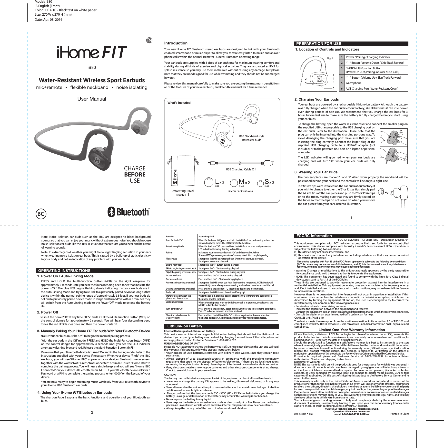 12 3123456Power / Pairing / Charging Indicator“ – “ Button (Volume Down / Skip Track Reverse)“MFB” Multi-Function Button(Power On  /O, Pairing, Answer / End Calls) “ + “ Button (Volume Up / Skip Track Forward)MicrophoneUSB Charging Port (Water-Resistant Cover)FunconTurn Ear buds &apos;On&apos;Enter Pairing ModePairingPlay / PauseSkip to next trackSkip to beginning of current trackSkip to beginning of previous trackIncrease volumeDecrease volumeAnswer an incoming phone callDecline an incoming phone callEnd a callTransfer a call between the phone and the ear budsLast number redialTurn ear buds ‘O’Clear the paired device list(Factory Reset)Acon RequiredWhen Ear Buds are &apos;O’, press and hold the MFB for 2 seconds until you hear the 4 ascending beep tones. The LED indicator ashes blue.When Ear Buds are &apos;O&apos;, press and hold the MFB for 4 seconds until you see the LED indicator alternately ashing red and blue.Make sure your Bluetooth device is &apos;On&apos; and discoverable. When “iHome iB80” appears on your device’s menu, select it to complete pairing.Short press the MFB to start playback. Short press to pause playback. Short press to resume playback.Short press the &quot;+&quot; button during playbackShort press the &quot; - &quot; button during playbackShort press the &quot; - &quot; button twice during playback Press and hold the &quot;+&quot; button during playbackPress and hold the &quot; - &quot; button during playbackShort press the MFB when you hear the incoming ring sound. NOTE: Music will automatically pause when you are answering a call and resume when you end the call.Press and hold the MFB for 1 - 2 seconds to decline the incoming call.Short press the MFB to end the call and &apos;hang up&apos;.While the call is in progress double press the MFB to transfer the call between the phone and the ear buds.When phone is paired with ear buds but no call is in progress, double press theMFB to redial the last number.Press and hold the MFB for 2 seconds until you hear the 4 descending beep tones. The LED indicator turns red and then shuts o.Press and hold the MFB and the &quot; - &quot; buttons together for 5 seconds to clearthe paired device list. All previously paired devices will be disconnected.USB Charging Cable x 1Silicon Ear CushionsLx 2SIZE Mx 2SIZE Sx 2SIZEDrawstring Travel Pouch x 1What’s IncludedModel: iB80IB English (Front)Color: 1 C + 1C - Black text on white paperSize: 270 W x 270 H (mm)Date: Apr. 08, 2016IntroductionYour new iHome FIT Bluetooth stereo ear buds are designed to link with your Bluetooth enabled smartphone or music player to allow you to wirelessly listen to music and answer phone calls within the normal 10 meter (33 feet) Bluetooth operating range. Your ear buds are supplied with 3 sizes of ear cushions for maximum wearing comfort and stability during all kinds of exercise and physical activities. They are also rated as IPX3 for splash resistance so you may use them in the rain without causing any damage, but please note that they are not designed for use while swimming and they should not be submerged in water.Please review this manual carefully to make sure you are getting the maximum benet from all of the features of your new ear buds, and keep this manual for future reference.   Lithium-ion BatteryiB80User ManualWater-Resistant Wireless Sport Earbudsmic+remote  •  flexible neckband  •  noise isolating PREPARATION FOR USE1. Location of Controls and Indicators OPERATING INSTRUCTIONS1. Power On / Auto-Linking Mode2. Power Off     To shut the power ‘O’ at any time PRESS and HOLD the Multi-Function Button (MFB) on the control dongle for approximately 2 seconds. You will hear four descending beep tones, the red LED ashes once and then the power shuts o.4. Using Your iHome FIT Bluetooth Ear buds    The chart on Page 3 explains the basic functions and operations of your Bluetooth ear buds. 3. Manually Pairing Your iHome FIT Ear buds With Your Bluetooth Device      NOTE: Your ear buds must be ‘O’’ to begin the manual pairing process.       With the ear buds in the ‘O’ mode, PRESS and HOLD the Multi-Function Button (MFB) on the control dongle for approximately 4 seconds until you see the LED indicator alternately ashing blue and red. Release the Multi-Function Button (MFB)      Make sure that your Bluetooth device is turned ‘On’ and in the Pairing mode. Refer to the instructions supplied with your device if necessary. When your device “nds” the iB80 ear buds, you will see “iHome iB80” appear on your devices Bluetooth menu screen together with the words “Not Paired”, “Not Connected” or similar. Touch “iHome iB80” to complete the pairing process. You will hear a single beep, and you will see “iHome iB80 Connected” on your devices Bluetooth menu. NOTE: If your Bluetooth device asks for a Password or a PIN to complete the pairing process, enter “0000” on the keypad of your device.     You are now ready to begin streaming music wirelessly from your Bluetooth device to your iHome iB80 Bluetooth ear buds.  PRESS and HOLD the Multi-Function Button (MFB) on the right ear-piece for approximately 2 seconds until you hear the four ascending beep tones that indicate the power is ‘On’. The blue LED begins ashing slowly indicating that your ear buds are in the Auto-Linking Mode and trying to re-link to a previously paired device as long as that device is within the normal pairing range of approximately 33-feet. If your ear buds do not nd a previously paired device that is in range and turned ‘on’ within 3 minutes they will switch from the Auto-Linking mode to the Power ‘O’ mode to extend the battery life.2. Charging Your Ear budsYour ear buds are powered by a rechargeable lithium-ion battery. Although the battery was fully charged when the ear buds left our factory, like all batteries it can lose power even during periods of non-use. We recommend that you charge the ear buds for 3 hours before rst use to make sure the battery is fully charged before you start using your ear buds.To charge the battery, open the water resistant cover and connect the smaller plug on the supplied USB charging cable to the USB charging port on the ear buds. Refer to the illustration. Please note that the plug can only be inserted into the charging port one way. To avoid damaging the charging port make sure that you are inserting the plug correctly. Connect the larger plug of the supplied USB charging cable to a USB/AC adapter (not included) or to the powered USB port on a laptop or personal computer.The LED indicator will glow red when your ear buds are charging and will turn ‘O’ when your ear buds are fully charged.Note: Noise isolation ear buds such as the iB80 are designed to block background sounds so that you can enjoy your music without extraneous noise. You should not use noise isolation ear buds like the iB80 in situations that require you to hear and be aware of warning sounds.Note: In extremely cold weather you might feel a slight tingling sensation in your ears when wearing noise isolation ear buds. This is caused by a build-up of static electricity in your body and not an indication of any problem with your ear buds.3. Wearing Your Ear Buds   The two ear-pieces are marked ‘L’ and ‘R’. When worn properly the neckband will be positioned behind your neck and the controls will be on your right side.     The ‘M’ size tips were installed on the ear buds at our factory. If you wish to change to either the ‘S’ or ‘L’ size tips, simply pull the ‘M’ size tips o the ear-pieces and push the ‘S’ or ‘L’ size tips on to the tubes, making sure that they are rmly seated on the tubes so that the tips do not come o when you remove the ear-pieces from your ears. Refer to illustration.143625Internal Rechargeable Lithium-ion BatteryThis device uses an internal rechargeable lithium-ion battery that should last the lifetime of the device. If you suspect your battery may be dead, try charging it several times. If the battery does not recharge, please contact Customer Service at 1-800-288-2792. WARNING/DISPOSAL OF UNITPlease do NOT attempt to change the battery yourself. Doing so may damage the unit and will void the warranty. If discarding, follow the disposal instructions below:• Never dispose of used batteries/electronics with ordinary solid wastes, since they contain toxic substances. • Always dispose of used batteries/electronics in accordance with the prevailing community regulations that apply to the disposal of batteries/electronics. If there are no local regulations concerning battery/electronics disposal, please dispose of the device in a waste bin for electronic devices.• Many electronics retailers now recycle batteries and other electronic components at no charge. Check to see which ones in your area do so.CAUTION:The battery used in this device may present a risk of re, explosion or chemical burn if mistreated.•  Never use or charge the battery if it appears to be leaking, discolored, deformed, or in any way abnormal.• Never disassemble the unit or attempt to remove battery as that could cause leakage of alkaline solution or other electrolytic substance.•  Always conrm that the temperature is 5°C - 35°C (41° - 95° Fahrenheit) before you charge the battery. Leakage or deterioration of the battery may occur if this warning is not heeded.•  Never expose the battery to any liquid.• Never expose the battery to excessive heat such as direct sunlight or re. Never use the battery pack in an unventilated vehicle where excessive internal temperatures may be encountered.•  Always keep the battery out of the reach of infants and small children.CHARGEBEFOREUSEBCiB80 Neckband stylestereo ear budsRightThe device meets the exemption from the routine evaluation limits in section 2.5 of RSS 102 and compliance with RSS-102 RF exposure, users can obtain Canadian information on RF exposure and compliance.This equipment complies with FCC radiation exposure limits set forth for an uncontrolled environment. This device complies with Industry Canada’s licence-exempt RSSs. Operation is subject to the following two conditions:(1)  this device may not cause interference, and(2) this device must accept any interference, including interference that may cause undesired operation of the device.Limited One-Year Warranty InformationiHome Products, a division of SDI Technologies Inc. (hereafter referred to as SDI), warrants this product to be free from defects in workmanship and materials, under normal use and conditions, for a period of one (1) year from the date of original purchase.Should this product fail to function in a satisfactory manner, it is best to rst return it to the store where it was originally purchased. Should this fail to resolve the matter and service still be required by reason of any defect or malfunction during the warranty period, SDI will repair or, at its discretion, replace this product without charge. This decision is subject to verication of the defect or malfunction upon delivery of this product to the Factory Service Center authorized by Customer Service. If service is required, please call Customer Service at 1-800-288-2792 to obtain a Return Authorization Number and shipping instructions. Disclaimer of WarrantyNOTE: This warranty is valid only if the product is used for the purpose for which it was designed. It does not cover (i) products which have been damaged by negligence or willful actions, misuse or accident, or which have been modied or repaired by unauthorized persons; (ii) cracked or broken cabinets, or units damaged by excessive heat; (iii) damage to digital media players, CD’s or tape cassettes (if applicable); (iv) the cost of shipping this product to the Factory Service Center and its return to the owner.This warranty is valid only in the United States of America and does not extend to owners of the product other than to the original purchaser. In no event will SDI or any of its aliates, contractors, resellers, their ocers, directors, shareholders, members or agents be liable to you or any third party for any consequential or incidental damages, any lost prots, actual, exemplary or punitive damages. (Some states do not allow limitations on implied warranties or exclusion of consequential damages, so these restrictions may not apply to you.) This warranty gives you specic legal rights, and you may also have other rights which vary from state to state.Your acknowledgement and agreement to fully and completely abide by the above mentioned disclaimer of warranty is contractually binding to you upon your transfer of currency (money order, cashier&apos;s check, or credit card) for purchase of your SDI product.© 2016 SDI Technologies, Inc. All rights reserved.Questions? Visit www.ihome.comor call 1-800-288-2792 Toll Free• Warning: Changes or modications to this unit not expressly approved by the party responsible for compliance could void the user’s authority to operate the equipment.• NOTE: This equipment has been tested and found to comply with the limits for a Class B digital device, pursuant to Part 15 of the FCC Rules.These limits are designed to provide reasonable protection against harmful interference in a residential installation. This equipment generates, uses and can radiate radio frequency energy and, if not installed and used in accordance with the instructions, may cause harmful interference to radio communications.However, there is no guarantee that interference will not occur in a particular installation. If this equipment does cause harmful interference to radio or television reception, which can be determined by turning the equipment o and on, the user is encouraged to try to correct the interference by one or more of the following measures:• Reorient or relocate the receiving antenna.• Increase the separation between the equipment and receiver.• Connect the equipment into an outlet on a circuit dierent from that to which the receiver is connected.• Consult the dealer or an experienced radio/TV technician for help.CAN ICES-3 (B)/NMB-3(B)This device complies with Part 15 of the FCC Rules, operation is subject to the following two conditions: (1) This device may not cause harmful interference, and (2) this device must accept any interference received, including interference that may cause undesired operation.FCC ID: EMOIB80    IC: 986B-IB80    Declaration ID D028781  FCC/IC InformationiB80-040816-A (EN) Printed in China