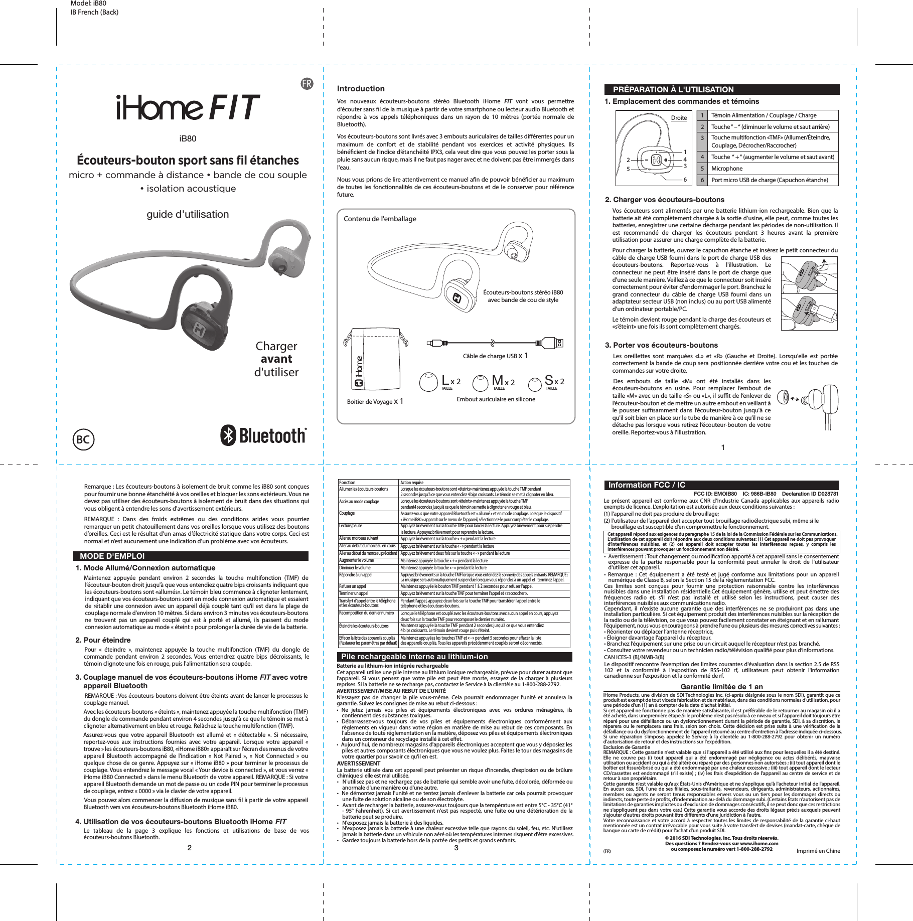 12 3Embout auriculaire en siliconeLx 2 Mx 2 Sx 2Boitier de Voyage x 1 TAILLE TAILLE TAILLECet appareil répond aux exigences du paragraphe 15 de la loi de la Commission Fédérale sur les Communications.L’utilisation de cet appareil doit répondre aux deux conditions suivantes: (1) Cet appareil ne doit pas provoquer d’interférences nuisibles, et (2) cet appareil doit accepter toutes les interférences reçues, y compris les interférences pouvant provoquer un fonctionnement non désiré.123456FonconAllumer les écouteurs-boutonsAccès au mode couplageCouplageLecture/pauseAller au morceau suivantAller au début du morceau en coursAller au début du morceau précédentAugmenter le volumeDiminuer le volumeRépondre à un appelRefuser un appelTerminer un appelTransfert d’appel entre le téléphoneet les écouteurs-boutonsRecomposition du dernier numéroÉteindre les écouteurs-boutonsEacer la liste des appareils couplés (Restaurer les paramètres par défaut)Acon requiseLorsque les écouteurs-boutons sont «éteints» maintenez appuyée la touche TMF pendant 2 secondes jusqu&apos;à ce que vous entendiez 4 bips croissants. Le témoin se met à clignoter en bleu.Lorsque les écouteurs-boutons sont «éteints» maintenez appuyée la touche TMF pendant4 secondes jusqu&apos;à ce que le témoin se mette à clignoter en rouge et bleu.Assurez-vous que votre appareil Bluetooth est « allumé » et en mode couplage. Lorsque le dispositif « iHome iB80 » apparaît sur le menu de l’appareil, sélectionnez-le pour compléter le couplage.Appuyez brièvement sur la touche TMF pour lancer la lecture. Appuyez brièvement pour suspendrela lecture. Appuyez brièvement pour reprendre la lecture.Appuyez brièvement sur la touche « + » pendant la lectureAppuyez brièvement sur la touche « - » pendant la lectureAppuyez brièvement deux fois sur la touche « - » pendant la lectureMaintenez appuyée la touche « + » pendant la lectureMaintenez appuyée la touche « - » pendant la lectureAppuyez brièvement sur la touche TMF lorsque vous entendez la sonnerie des appels entrants. REMARQUE : La musique sera automatiquement suspendue lorsque vous répondez à un appel et   terminez l&apos;appel.Maintenez appuyée le bouton TMF pendant 1 à 2 secondes pour refuser l&apos;appel.Appuyez brièvement sur la touche TMF pour terminer l&apos;appel et « raccrocher ».Pendant l&apos;appel, appuyez deux fois sur la touche TMF pour transférer l&apos;appel entre le téléphone et les écouteurs-boutons. Lorsque le téléphone est couplé avec les écouteurs-boutons avec aucun appel en cours, appuyez deux fois sur la touche TMF pour recomposer le dernier numéro.Maintenez appuyée la touche TMF pendant 2 secondes jusqu&apos;à ce que vous entendiez4 bips croissants. Le témoin devient rouge puis s’éteint.Maintenez appuyées les touches TMF et « - » pendant 5 secondes pour eacer la liste des appareils couplés. Tous les appareils précédemment couplés seront déconnectés.Câble de charge USB x 1Contenu de l&apos;emballageLe présent appareil est conforme aux CNR d’Industrie Canada applicables aux appareils radio exempts de licence. L’exploitation est autorisée aux deux conditions suivantes :(1) l’appareil ne doit pas produire de brouillage;(2) l’utilisateur de l’appareil doit accepter tout brouillage radioélectrique subi, même si le      brouillage est susceptible d’en compromettre le fonctionnement.Le dispositif rencontre l&apos;exemption des limites courantes d&apos;évaluation dans la section 2.5 de RSS 102 et la conformité à l&apos;exposition de RSS-102 rf, utilisateurs peut obtenir l&apos;information canadienne sur l&apos;exposition et la conformité de rf.Model: iB80 IB French (Back)Garantie limitée de 1 aniHome Products, une division de SDI Technologies Inc. (ci-après désignée sous le nom SDI), garantit que ce produit est exempt de tout vicede fabrication et de matériaux, dans des conditions normales d&apos;utilisation, pour une période d&apos;un (1) an à compter de la date d&apos;achat initial.Si cet appareil ne fonctionne pas de manière satisfaisante, il est préférable de le retourner au magasin où il a été acheté, dans unepremière étape.Si le problème n&apos;est pas résolu à ce niveau et si l&apos;appareil doit toujours être réparé pour une défaillance ou un dysfonctionnement durant la période de garantie, SDI, à sa discrétion, le réparera ou le remplacera sans frais, selon son choix. Cette décision est prise suite à une vérication de la défaillance ou du dysfonctionnement de l&apos;appareil retourné au centre d&apos;entretien à l&apos;adresse indiquée ci-dessous.Si une réparation s&apos;impose, appelez le Service à la clientèle au 1-800-288-2792 pour obtenir un numéro d&apos;autorisation de retour et des instructions sur l&apos;expédition.Exclusion de GarantieREMARQUE : Cette garantie n&apos;est valable que si l&apos;appareil a été utilisé aux ns pour lesquelles il a été destiné. Elle ne couvre pas (i) tout appareil qui a été endommagé par négligence ou actes délibérés, mauvaise utilisation ou accident ou qui a été altéré ou réparé par des personnes non autorisées ; (ii) tout appareil dont le boîtier est ssuré/brisé ou qui a été endommagé par une chaleur excessive ; (iii) tout appareil dont le lecteur CD/cassettes est endommagé (s&apos;il existe) ; (iv) les frais d&apos;expédition de l&apos;appareil au centre de service et de retour à son propriétaire.Cette garantie n&apos;est valable qu&apos;aux États-Unis d&apos;Amérique et ne s&apos;applique qu&apos;à l&apos;acheteur initial de l&apos;appareil. En aucun cas, SDI, l&apos;une de ses liales, sous-traitants, revendeurs, dirigeants, administrateurs, actionnaires, membres ou agents ne seront tenus responsables envers vous ou un tiers pour les dommages directs ou indirects, toute perte de prots, d&apos;indemnisation au-delà du dommage subi. (Certains États n&apos;autorisent pas de limitations de garanties implicites ou d&apos;exclusion de dommages consécutifs, il se peut donc que ces restrictions ne s&apos;appliquent pas dans votre cas.) Cette garantie vous accorde des droits légaux précis auxquels peuvent s&apos;ajouter d&apos;autres droits pouvant être diérents d&apos;une juridiction à l&apos;autre.Votre reconnaissance et votre accord à respecter toutes les limites de responsabilité de la garantie ci-haut mentionnée est un contrat irrévocable pour vous suite à votre transfert de devises (mandat-carte, chèque de banque ou carte de crédit) pour l&apos;achat d&apos;un produit SDI.© 2016 SDI Technologies, Inc. Tous droits réservés.Des questions ? Rendez-vous sur www.ihome.com ou composez le numéro vert 1-800-288-2792•  Avertissement : Tout changement ou modication apporté à cet appareil sans le consentement expresse de la partie responsable pour la conformité peut annuler le droit de l&apos;utilisateur d&apos;utiliser cet appareil.• Remarque : Cet équipement a été testé et jugé conforme aux limitations pour un appareil numérique de Classe B, selon la Section 15 de la règlementation FCC.Ces limites sont conçues pour fournir une protection raisonnable contre les interférences nuisibles dans une installation résidentielle.Cet équipement génère, utilise et peut émettre des fréquences radio et, s&apos;il n&apos;est pas installé et utilisé selon les instructions, peut causer des interférences nuisibles aux communications radio.Cependant, il n&apos;existe aucune garantie que des interférences ne se produiront pas dans une installation particulière. Si cet équipement produit des interférences nuisibles sur la réception de la radio ou de la télévision, ce que vous pouvez facilement constater en éteignant et en rallumant l&apos;équipement, nous vous encourageons à prendre l&apos;une ou plusieurs des mesures correctives suivantes :• Réorienter ou déplacer l’antenne réceptrice,• Éloigner davantage l&apos;appareil du récepteur.• Branchez l’équipement sur une prise ou un circuit auquel le récepteur n’est pas branché.• Consultez votre revendeur ou un technicien radio/télévision qualié pour plus d’informations.CAN ICES-3 (B)/NMB-3(B)IntroductionVos nouveaux écouteurs-boutons stéréo Bluetooth iHome FIT vont vous permettre d&apos;écouter sans l de la musique à partir de votre smartphone ou lecteur audio Bluetooth et répondre à vos appels téléphoniques dans un rayon de 10 mètres (portée normale de Bluetooth).Vos écouteurs-boutons sont livrés avec 3 embouts auriculaires de tailles diérentes pour un maximum de confort et de stabilité pendant vos exercices et activité physiques. Ils bénécient de l’indice d’étanchéité IPX3, cela veut dire que vous pouvez les porter sous la pluie sans aucun risque, mais il ne faut pas nager avec et ne doivent pas être immergés dans l&apos;eau.Nous vous prions de lire attentivement ce manuel an de pouvoir bénécier au maximum de toutes les fonctionnalités de ces écouteurs-boutons et de le conserver pour référence future.FCC ID: EMOIB80    IC: 986B-IB80    Declaration ID D028781  Information FCC / IC  Pile rechargeable interne au lithium-ioniB80guide d&apos;utilisationÉcouteurs-bouton sport sans ﬁl étanchesmicro + commande à distance • bande de cou souple• isolation acoustique    PRÉPARATION À L&apos;UTILISATION1. Emplacement des commandes et témoins  MODE D&apos;EMPLOI1. Mode Allumé/Connexion automatique3. Couplage manuel de vos écouteurs-boutons iHome FIT avec votre     appareil Bluetooth     REMARQUE : Vos écouteurs-boutons doivent être éteints avant de lancer le processus le couplage manuel.      Avec les écouteurs-boutons « éteints », maintenez appuyée la touche multifonction (TMF) du dongle de commande pendant environ 4 secondes jusqu&apos;à ce que le témoin se met à clignoter alternativement en bleu et rouge. Relâchez la touche multifonction (TMF).   Assurez-vous que votre appareil Bluetooth est allumé et « détectable ». Si nécessaire, reportez-vous aux instructions fournies avec votre appareil. Lorsque votre appareil « trouve » les écouteurs-boutons iB80, «iHome iB80» apparaît sur l&apos;écran des menus de votre appareil Bluetooth accompagné de l’indication « Not Paired », « Not Connected » ou quelque chose de ce genre. Appuyez sur « iHome iB80 » pour terminer le processus de couplage. Vous entendrez le message vocal « Your device is connected », et vous verrez « iHome iB80 Connected » dans le menu Bluetooth de votre appareil. REMARQUE : Si votre appareil Bluetooth demande un mot de passe ou un code PIN pour terminer le processus de couplage, entrez « 0000 » via le clavier de votre appareil.     Vous pouvez alors commencer la diusion de musique sans l à partir de votre appareil Bluetooth vers vos écouteurs-boutons Bluetooth iHome iB80.  Maintenez appuyée pendant environ 2 secondes la touche multifonction (TMF) de l’écouteur-bouton droit jusqu&apos;à que vous entendiez quatre bips croissants indiquant que les écouteurs-boutons sont «allumés». Le témoin bleu commence à clignoter lentement, indiquant que vos écouteurs-boutons sont en mode connexion automatique et essaient de rétablir une connexion avec un appareil déjà couplé tant qu’il est dans la plage de couplage normale d&apos;environ 10 mètres. Si dans environ 3 minutes vos écouteurs-boutons ne trouvent pas un appareil couplé qui est à porté et allumé, ils passent du mode connexion automatique au mode « éteint » pour prolonger la durée de vie de la batterie.2. Charger vos écouteurs-boutonsVos écouteurs sont alimentés par une batterie lithium-ion rechargeable. Bien que la batterie ait été complètement chargée à la sortie d’usine, elle peut, comme toutes les batteries, enregistrer une certaine décharge pendant les périodes de non-utilisation. Il est recommandé de charger les écouteurs pendant 3 heures avant la première utilisation pour assurer une charge complète de la batterie.Pour charger la batterie, ouvrez le capuchon étanche et insérez le petit connecteur du câble de charge USB fourni dans le port de charge USB des écouteurs-boutons. Reportez-vous à l&apos;illustration. Le connecteur ne peut être inséré dans le port de charge que d&apos;une seule manière. Veillez à ce que le connecteur soit inséré correctement pour éviter d&apos;endommager le port. Branchez le grand connecteur du câble de charge USB fourni dans un adaptateur secteur USB (non inclus) ou au port USB alimenté d’un ordinateur portable/PC.Le témoin devient rouge pendant la charge des écouteurs et «s’éteint» une fois ils sont complètement chargés.Remarque : Les écouteurs-boutons à isolement de bruit comme les iB80 sont conçues pour fournir une bonne étanchéité à vos oreilles et bloquer les sons extérieurs. Vous ne devez pas utiliser des écouteurs-boutons à isolement de bruit dans des situations qui vous obligent à entendre les sons d&apos;avertissement extérieurs.REMARQUE : Dans des froids extrêmes ou des conditions arides vous pourriez remarquer un petit chatouillement dans vos oreilles lorsque vous utilisez des boutons d’oreilles. Ceci est le résultat d’un amas d’électricité statique dans votre corps. Ceci est normal et n’est aucunement une indication d’un problème avec vos écouteurs.3. Porter vos écouteurs-boutons   Les oreillettes sont marquées «L» et «R» (Gauche et Droite). Lorsqu&apos;elle est portée correctement la bande de coup sera positionnée derrière votre cou et les touches de commandes sur votre droite.  Des embouts de taille «M» ont été installés dans les écouteurs-boutons en usine. Pour remplacer l’embout de taille «M» avec un de taille «S» ou «L», il sut de l’enlever de l’écouteur-bouton et de mettre un autre embout en veillant à le pousser susamment dans l’écouteur-bouton jusqu&apos;à ce qu&apos;il soit bien en place sur le tube de manière à ce qu’il ne se détache pas lorsque vous retirez l’écouteur-bouton de votre oreille. Reportez-vous à l&apos;illustration.143625Batterie au lithium-ion intégrée rechargeableCet appareil utilise une pile interne au lithium ionique rechargeable, prévue pour durer autant que l&apos;appareil. Si vous pensez que votre pile est peut être morte, essayez de la charger à plusieurs reprises. Si la batterie ne se recharge pas, contactez le Service à la clientèle au 1-800-288-2792.AVERTISSEMENT/MISE AU REBUT DE L&apos;UNITÉN&apos;essayez pas de changer la pile vous-même. Cela pourrait endommager l’unité et annulera la garantie. Suivez les consignes de mise au rebut ci-dessous :• Ne jetez jamais vos piles et équipements électroniques avec vos ordures ménagères, ils contiennent des substances toxiques.• Débarrassez-vous toujours de vos piles et équipements électroniques conformément aux règlements en vigueur dans votre région en matière de mise au rebut de ces composants. En l&apos;absence de toute réglementation en la matière, déposez vos piles et équipements électroniques dans un conteneur de recyclage installé à cet eet.•  Aujourd&apos;hui, de nombreux magasins d&apos;appareils électroniques acceptent que vous y déposiez les piles et autres composants électroniques que vous ne voulez plus. Faites le tour des magasins de votre quartier pour savoir ce qu&apos;il en est.AVERTISSEMENTLa batterie utilisée dans cet appareil peut présenter un risque d&apos;incendie, d&apos;explosion ou de brûlure chimique si elle est mal utilisée.•   N&apos;utilisez pas et ne rechargez pas de batterie qui semble avoir une fuite, décolorée, déformée ou anormale d&apos;une manière ou d&apos;une autre.•  Ne démontez jamais l&apos;unité et ne tentez jamais d&apos;enlever la batterie car cela pourrait provoquer une fuite de solution alcaline ou de son électrolyte.•   Avant de recharger la batterie, assurez-vous toujours que la température est entre 5°C - 35°C (41° - 95° Fahrenheit). Si cet avertissement n&apos;est pas respecté, une fuite ou une détérioration de la batterie peut se produire.•   N&apos;exposez jamais la batterie à des liquides.•  N&apos;exposez jamais la batterie à une chaleur excessive telle que rayons du soleil, feu, etc. N&apos;utilisez jamais la batterie dans un véhicule non aéré où les températures internes risquent d&apos;être excessives.•   Gardez toujours la batterie hors de la portée des petits et grands enfants.Chargeravantd&apos;utiliserBCÉcouteurs-boutons stéréo iB80avec bande de cou de styleDroite Témoin Alimentation / Couplage / ChargeTouche “ – “ (diminuer le volume et saut arrière)Touche multifonction «TMF» (Allumer/Éteindre, Couplage, Décrocher/Raccrocher) Touche  “ + “ (augmenter le volume et saut avant)MicrophonePort micro USB de charge (Capuchon étanche)2. Pour éteindre   Pour « éteindre », maintenez appuyée la touche multifonction (TMF) du dongle de commande pendant environ 2 secondes. Vous entendrez quatre bips décroissants, le témoin clignote une fois en rouge, puis l&apos;alimentation sera coupée.4. Utilisation de vos écouteurs-boutons Bluetooth iHome FIT Le tableau de la page 3 explique les fonctions et utilisations de base de vos écouteurs-boutons Bluetooth.(FR) Imprimé en Chine