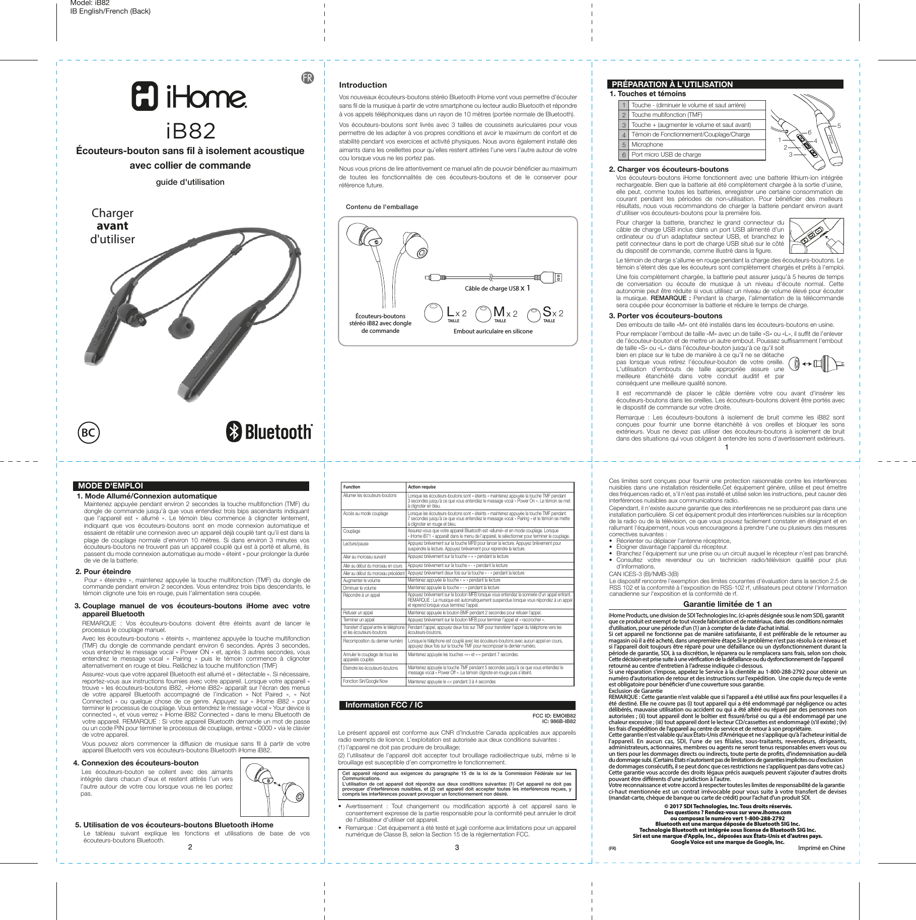 123Écouteurs-boutons stéréo iB82 avec dongle de commandeCâble de charge USB x 1Embout auriculaire en siliconeLx 2 Mx 2 Sx 2Contenu de l&apos;emballageFunconAllumer les écouteurs-boutonsAccès au mode couplageCouplageLecture/pauseAller au morceau suivantAller au début du morceau en coursAller au début du morceau précédentAugmenter le volumeDiminuer le volumeRépondre à un appelRefuser un appelTerminer un appelTransfert d’appel entre le téléphoneet les écouteurs-boutonsLorsque les écouteurs-boutons sont « éteints » maintenez appuyée la touche TMF pendant3 secondes jusqu&apos;à ce que vous entendiez le message vocal « Power On ». Le témoin se metà clignoter en bleu. Lorsque les écouteurs-boutons sont « éteints » maintenez appuyée la touche TMF pendant 7 secondes jusqu&apos;à ce que vous entendiez le message vocal « Pairing » et le témoin se mette à clignoter en rouge et bleu.Assurez-vous que votre appareil Bluetooth est «allumé» et en mode couplage. Lorsque « iHome iB71 » apparaît dans le menu de l’appareil, le sélectionner pour terminer le couplage.Appuyez brièvement sur la touche MFB pour lancer la lecture. Appuyez brièvement poursuspendre la lecture. Appuyez brièvement pour reprendre la lecture.Appuyez brièvement sur la touche « + » pendant la lectureAppuyez brièvement sur la touche « - » pendant la lectureAppuyez brièvement deux fois sur la touche « - » pendant la lectureMaintenez appuyée la touche « + » pendant la lectureMaintenez appuyée la touche « - » pendant la lectureAppuyez brièvement sur le bouton MFB lorsque vous entendez la sonnerie d’un appel entrant. REMARQUE : La musique est automatiquement suspendue lorsque vous répondez à un appel et reprend lorsque vous terminez l&apos;appel.Maintenez appuyée le bouton BMF pendant 2 secondes pour refuser l&apos;appel.Appuyez brièvement sur le bouton MFB pour terminer l’appel et « raccrocher ».Pendant l&apos;appel, appuyez deux fois sur TMF pour transférer l&apos;appel du téléphone vers lesécouteurs-boutons.Model: iB82 IB English/French (Back) IntroductionVos nouveaux écouteurs-boutons stéréo Bluetooth iHome vont vous permettre d&apos;écouter sans fil de la musique à partir de votre smartphone ou lecteur audio Bluetooth et répondre à vos appels téléphoniques dans un rayon de 10 mètres (portée normale de Bluetooth).Vos écouteurs-boutons sont livrés avec 3 tailles de coussinets auriculaires pour vous permettre de les adapter à vos propres conditions et avoir le maximum de confort et de stabilité pendant vos exercices et activité physiques. Nous avons également installé des aimants dans les oreillettes pour qu’elles restent attirées l’une vers l’autre autour de votre cou lorsque vous ne les portez pas.Nous vous prions de lire attentivement ce manuel afin de pouvoir bénéficier au maximum de toutes les fonctionnalités de ces écouteurs-boutons et de le conserver pour référence future. PRÉPARATION À L&apos;UTILISATION1. Touches et témoins1. Mode Allumé/Connexion automatique   Maintenez appuyée pendant environ 2 secondes la touche multifonction (TMF) du dongle de commande jusqu&apos;à que vous entendiez trois bips ascendants indiquant que l&apos;appareil est « allumé ». Le témoin bleu commence à clignoter lentement, indiquant que vos écouteurs-boutons sont en mode connexion automatique et essaient de rétablir une connexion avec un appareil déjà couplé tant qu’il est dans la plage de couplage normale d&apos;environ 10 mètres. Si dans environ 3 minutes vos écouteurs-boutons ne trouvent pas un appareil couplé qui est à porté et allumé, ils passent du mode connexion automatique au mode « éteint » pour prolonger la durée de vie de la batterie.2. Pour éteindre   Pour « éteindre », maintenez appuyée la touche multifonction (TMF) du dongle de commande pendant environ 2 secondes. Vous entendrez trois bips descendants, le témoin clignote une fois en rouge, puis l&apos;alimentation sera coupée.TAILLE TAILLE TAILLEAcon requiseRecomposition du dernier numéroAnnuler le couplage de tous les appareils couplésÉteindre les écouteurs-boutonsLorsque le téléphone est couplé avec les écouteurs-boutons avec aucun appel en cours,appuyez deux fois sur la touche TMF pour recomposer le dernier numéro.Maintenez appuyée les touches «+» et «-» pendant 7 secondes.Maintenez appuyée la touche TMF pendant 5 secondes jusqu&apos;à ce que vous entendiez le message vocal « Power Off ». Le témoin clignote en rouge puis s’éteint.Garantie limitée de 1 aniHome Products, une division de SDI Technologies Inc. (ci-après désignée sous le nom SDI), garantit que ce produit est exempt de tout vicede fabrication et de matériaux, dans des conditions normales d&apos;utilisation, pour une période d&apos;un (1) an à compter de la date d&apos;achat initial.Si cet appareil ne fonctionne pas de manière satisfaisante, il est préférable de le retourner au magasin où il a été acheté, dans unepremière étape.Si le problème n&apos;est pas résolu à ce niveau et si l&apos;appareil doit toujours être réparé pour une défaillance ou un dysfonctionnement durant la période de garantie, SDI, à sa discrétion, le réparera ou le remplacera sans frais, selon son choix. Cette décision est prise suite à une vérication de la défaillance ou du dysfonctionnement de l&apos;appareil retourné au centre d&apos;entretien à l&apos;adresse indiquée ci-dessous.Si une réparation s&apos;impose, appelez le Service à la clientèle au 1-800-288-2792 pour obtenir un numéro d&apos;autorisation de retour et des instructions sur l&apos;expédition.  Une copie du reçu de vente est obligatoire pour bénécier d’une couverture sous garantie.Exclusion de GarantieREMARQUE : Cette garantie n&apos;est valable que si l&apos;appareil a été utilisé aux ns pour lesquelles il a été destiné. Elle ne couvre pas (i) tout appareil qui a été endommagé par négligence ou actes délibérés, mauvaise utilisation ou accident ou qui a été altéré ou réparé par des personnes non autorisées ; (ii) tout appareil dont le boîtier est ssuré/brisé ou qui a été endommagé par une chaleur excessive ; (iii) tout appareil dont le lecteur CD/cassettes est endommagé (s&apos;il existe) ; (iv) les frais d&apos;expédition de l&apos;appareil au centre de service et de retour à son propriétaire.Cette garantie n&apos;est valable qu&apos;aux États-Unis d&apos;Amérique et ne s&apos;applique qu&apos;à l&apos;acheteur initial de l&apos;appareil. En aucun cas, SDI, l&apos;une de ses liales, sous-traitants, revendeurs, dirigeants, administrateurs, actionnaires, membres ou agents ne seront tenus responsables envers vous ou un tiers pour les dommages directs ou indirects, toute perte de prots, d&apos;indemnisation au-delà du dommage subi. (Certains États n&apos;autorisent pas de limitations de garanties implicites ou d&apos;exclusion de dommages consécutifs, il se peut donc que ces restrictions ne s&apos;appliquent pas dans votre cas.) Cette garantie vous accorde des droits légaux précis auxquels peuvent s&apos;ajouter d&apos;autres droits pouvant être diérents d&apos;une juridiction à l&apos;autre.Votre reconnaissance et votre accord à respecter toutes les limites de responsabilité de la garantie ci-haut mentionnée est un contrat irrévocable pour vous suite à votre transfert de devises (mandat-carte, chèque de banque ou carte de crédit) pour l&apos;achat d&apos;un produit SDI. © 2017 SDI Technologies, Inc. Tous droits réservés.Des questions ? Rendez-vous sur www.ihome.com ou composez le numéro vert 1-800-288-2792Bluetooth est une marque déposée de Bluetooth SIG Inc.Technologie Bluetooth est intégrée sous license de Bluetooth SIG Inc.Siri est une marque d&apos;Apple, Inc., déposées aux États-Unis et d&apos;autres pays.Google Voice est une marque de Google, Inc.(FR)  Imprimé en Chine FCC ID: EMOIB82                                      IC: 986B-IB82 MODE D&apos;EMPLOI5. Utilisation de vos écouteurs-boutons Bluetooth iHomeLe tableau suivant explique les fonctions et utilisations de base de vos écouteurs-boutons Bluetooth.3. Couplage manuel de vos écouteurs-boutons iHome avec votre     appareil BluetoothREMARQUE : Vos écouteurs-boutons doivent être éteints avant de lancer le processus le couplage manuel.Avec les écouteurs-boutons « éteints », maintenez appuyée la touche multifonction (TMF) du dongle de commande pendant environ 6 secondes. Après 3 secondes, vous entendrez le message vocal « Power ON » et, après 3 autres secondes, vous entendrez le message vocal « Pairing » puis le témoin commence à clignoter alternativement en rouge et bleu. Relâchez la touche multifonction (TMF)Assurez-vous que votre appareil Bluetooth est allumé et « détectable ». Si nécessaire, reportez-vous aux instructions fournies avec votre appareil. Lorsque votre appareil « trouve » les écouteurs-boutons iB82, «iHome iB82» apparaît sur l&apos;écran des menus de votre appareil Bluetooth accompagné de l’indication « Not Paired », « Not Connected » ou quelque chose de ce genre. Appuyez sur « iHome iB82 » pour terminer le processus de couplage. Vous entendrez le message vocal « Your device is connected », et vous verrez « iHome iB82 Connected » dans le menu Bluetooth de votre appareil. REMARQUE : Si votre appareil Bluetooth demande un mot de passe ou un code PIN pour terminer le processus de couplage, entrez « 0000 » via le clavier de votre appareil.Vous pouvez alors commencer la diffusion de musique sans fil à partir de votre appareil Bluetooth vers vos écouteurs-boutons Bluetooth iHome iB82.Cet appareil répond aux exigences du paragraphe 15 de la loi de la Commission Fédérale sur les Communications.L’utilisation de cet appareil doit répondre aux deux conditions suivantes: (1) Cet appareil ne doit pas provoquer d’interférences nuisibles, et (2) cet appareil doit accepter toutes les interférences reçues, y compris les interférences pouvant provoquer un fonctionnement non désiré.Information FCC / IC• Avertissement : Tout changement ou modification apporté à cet appareil sans le consentement expresse de la partie responsable pour la conformité peut annuler le droit de l&apos;utilisateur d&apos;utiliser cet appareil.•  Remarque : Cet équipement a été testé et jugé conforme aux limitations pour un appareil numérique de Classe B, selon la Section 15 de la règlementation FCC.Ces limites sont conçues pour fournir une protection raisonnable contre les interférences nuisibles dans une installation résidentielle.Cet équipement génère, utilise et peut émettre des fréquences radio et, s&apos;il n&apos;est pas installé et utilisé selon les instructions, peut causer des interférences nuisibles aux communications radio.Cependant, il n&apos;existe aucune garantie que des interférences ne se produiront pas dans une installation particulière. Si cet équipement produit des interférences nuisibles sur la réception de la radio ou de la télévision, ce que vous pouvez facilement constater en éteignant et en rallumant l&apos;équipement, nous vous encourageons à prendre l&apos;une ou plusieurs des mesures correctives suivantes :•  Réorienter ou déplacer l’antenne réceptrice,•  Éloigner davantage l&apos;appareil du récepteur.•  Branchez l’équipement sur une prise ou un circuit auquel le récepteur n’est pas branché.• Consultez votre revendeur ou un technicien radio/télévision qualifié pour plus d’informations.CAN ICES-3 (B)/NMB-3(B)Le présent appareil est conforme aux CNR d’Industrie Canada applicables aux appareils radio exempts de licence. L’exploitation est autorisée aux deux conditions suivantes :(1) l’appareil ne doit pas produire de brouillage; (2) l’utilisateur de l’appareil doit accepter tout brouillage radioélectrique subi, même si le brouillage est susceptible d’en compromettre le fonctionnement.Écouteurs-bouton sans fil à isolement acoustiqueavec collier de commandeguide d&apos;utilisationiB82Chargeravantd&apos;utiliserBCLe dispositif rencontre l&apos;exemption des limites courantes d&apos;évaluation dans la section 2.5 de RSS 102 et la conformité à l&apos;exposition de RSS-102 rf, utilisateurs peut obtenir l&apos;information canadienne sur l&apos;exposition et la conformité de rf.123456Touche - (diminuer le volume et saut arrière)Touche multifonction (TMF)Touche + (augmenter le volume et saut avant)Témoin de Fonctionnement/Couplage/ChargeMicrophonePort micro USB de charge2. Charger vos écouteurs-boutonsVos écouteurs-boutons iHome fonctionnent avec une batterie lithium-ion intégrée rechargeable. Bien que la batterie ait été complètement chargée à la sortie d’usine, elle peut, comme toutes les batteries, enregistrer une certaine consommation de courant pendant les périodes de non-utilisation. Pour bénéficier des meilleurs résultats, nous vous recommandons de charger la batterie pendant environ avant d&apos;utiliser vos écouteurs-boutons pour la première fois.Pour charger la batterie, branchez le grand connecteur du câble de charge USB inclus dans un port USB alimenté d&apos;un ordinateur ou d&apos;un adaptateur secteur USB, et branchez le petit connecteur dans le port de charge USB situé sur le côté du dispositif de commande, comme illustré dans la figure.Le témoin de charge s’allume en rouge pendant la charge des écouteurs-boutons. Le témoin s’éteint dès que les écouteurs sont complètement chargés et prêts à l&apos;emploi.Une fois complètement chargée, la batterie peut assurer jusqu&apos;à 5 heures de temps de conversation ou écoute de musique à un niveau d&apos;écoute normal. Cette autonomie peut être réduite si vous utilisez un niveau de volume élevé pour écouter la musique. REMARQUE : Pendant la charge, l’alimentation de la télécommande sera coupée pour économiser la batterie et réduire le temps de charge. 3. Porter vos écouteurs-boutonsDes embouts de taille «M» ont été installés dans les écouteurs-boutons en usine.Pour remplacer l’embout de taille «M» avec un de taille «S» ou «L», il suffit de l’enlever de l’écouteur-bouton et de mettre un autre embout. Poussez suffisamment l’embout de taille «S» ou «L» dans l’écouteur-bouton jusqu&apos;à ce qu&apos;il soit bien en place sur le tube de manière à ce qu’il ne se détache pas lorsque vous retirez l’écouteur-bouton de votre oreille. L&apos;utilisation d’embouts de taille appropriée assure une meilleure étanchéité dans votre conduit auditif et par conséquent une meilleure qualité sonore.Il est recommandé de placer le câble derrière votre cou avant d&apos;insérer les écouteurs-boutons dans les oreilles. Les écouteurs-boutons doivent être portés avec le dispositif de commande sur votre droite.Remarque : Les écouteurs-boutons à isolement de bruit comme les iB82 sont conçues pour fournir une bonne étanchéité à vos oreilles et bloquer les sons extérieurs. Vous ne devez pas utiliser des écouteurs-boutons à isolement de bruit dans des situations qui vous obligent à entendre les sons d&apos;avertissement extérieurs.Maintenez appuyée le &lt;&lt; pendant 3 à 4 secondesFonction Siri/Google Now4. Connexion des écouteurs-bouton  Les écouteurs-bouton se collent avec des aimants intégrés dans chacun d’eux et restent attirés l’un vers l’autre autour de votre cou lorsque vous ne les portez pas.643125