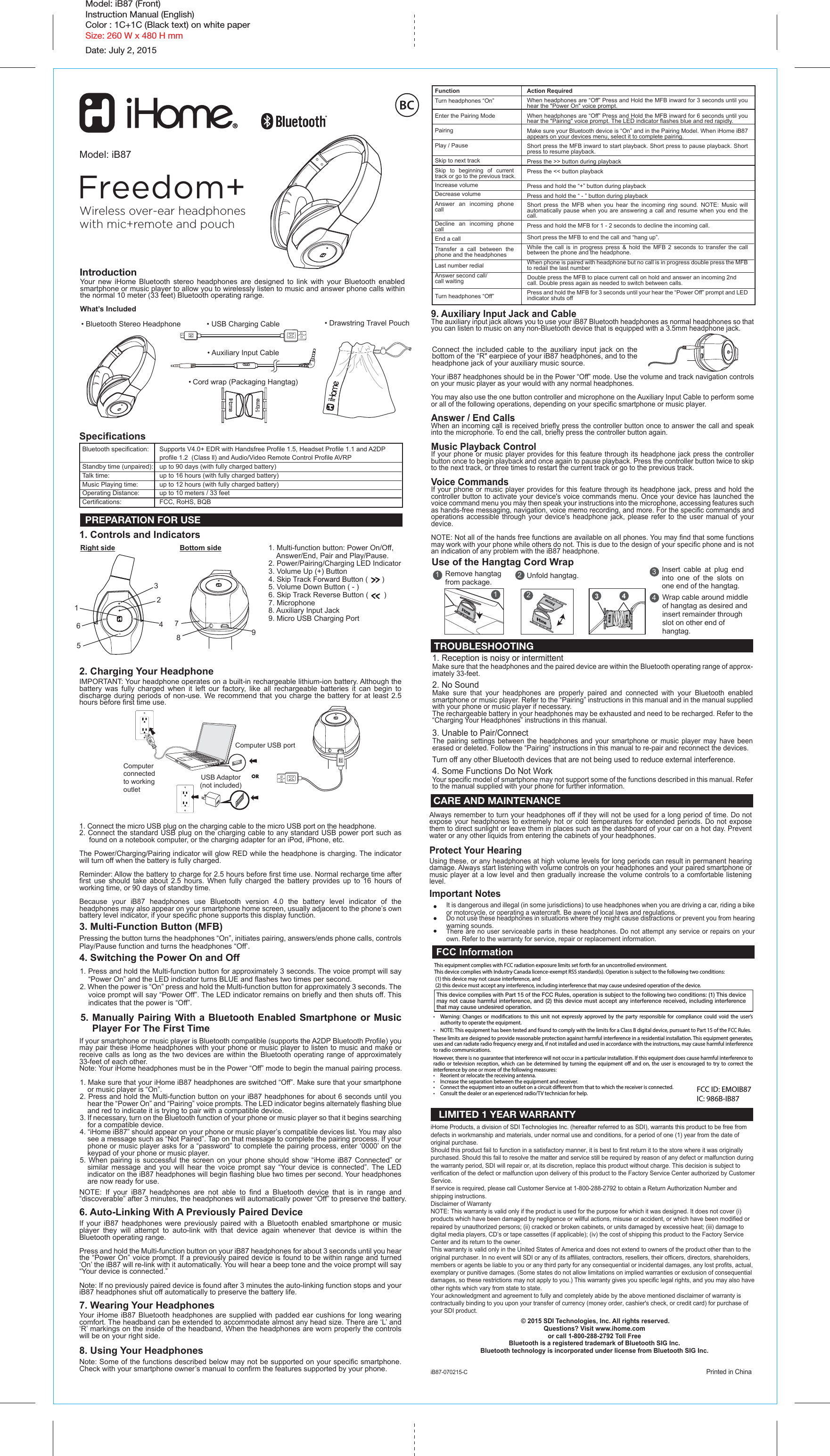 SpecificationsBluetooth specification:   Supports V4.0+ EDR with Handsfree Profile 1.5, Headset Profile 1.1 and A2DP      profile 1.2  (Class ll) and Audio/Video Remote Control Profile AVRPStandby time (unpaired):   up to 90 days (with fully charged battery)Talk time:   up to 16 hours (with fully charged battery)Music Playing time:   up to 12 hours (with fully charged battery)Operating Distance:   up to 10 meters / 33 feetCertifications:   FCC, RoHS, BQB1. Controls and Indicators2. Charging Your HeadphoneIMPORTANT: Your headphone operates on a built-in rechargeable lithium-ion battery. Although the battery was fully charged when it left our factory, like all rechargeable batteries it can begin to discharge during periods of non-use. We recommend that you charge the battery for at least 2.5 hours before first time use.1. Connect the micro USB plug on the charging cable to the micro USB port on the headphone. 2. Connect the standard USB plug on the charging cable to any standard USB power port such as found on a notebook computer, or the charging adapter for an iPod, iPhone, etc. The Power/Charging/Pairing indicator will glow RED while the headphone is charging. The indicator will turn off when the battery is fully charged. Reminder: Allow the battery to charge for 2.5 hours before first time use. Normal recharge time after first use should take about 2.5 hours. When fully charged the battery provides up to 16 hours of working time, or 90 days of standby time.Because your iB87 headphones use Bluetooth version 4.0 the battery level indicator of the headphones may also appear on your smartphone home screen, usually adjacent to the phone’s own battery level indicator, if your specific phone supports this display function. 3. Multi-Function Button (MFB)Pressing the button turns the headphones “On”, initiates pairing, answers/ends phone calls, controls Play/Pause function and turns the headphones “Off’.4. Switching the Power On and Off1. Press and hold the Multi-function button for approximately 3 seconds. The voice prompt will say “Power On” and the LED indicator turns BLUE and flashes two times per second. 2. When the power is “On” press and hold the Multi-function button for approximately 3 seconds. The voice prompt will say “Power Off”. The LED indicator remains on briefly and then shuts off. This indicates that the power is “Off”.5. Manually Pairing With a Bluetooth Enabled Smartphone or Music    Player For The First TimeIf your smartphone or music player is Bluetooth compatible (supports the A2DP Bluetooth Profile) you may pair these iHome headphones with your phone or music player to listen to music and make or receive calls as long as the two devices are within the Bluetooth operating range of approximately 33-feet of each other.Note: Your iHome headphones must be in the Power “Off” mode to begin the manual pairing process.1. Make sure that your iHome iB87 headphones are switched “Off”. Make sure that your smartphone or music player is “On”.2. Press and hold the Multi-function button on your iB87 headphones for about 6 seconds until you hear the “Power On” and “Pairing” voice prompts. The LED indicator begins alternately flashing blue and red to indicate it is trying to pair with a compatible device.3. If necessary, turn on the Bluetooth function of your phone or music player so that it begins searching for a compatible device.4. “iHome iB87” should appear on your phone or music player’s compatible devices list. You may also see a message such as “Not Paired”. Tap on that message to complete the pairing process. If your phone or music player asks for a “password” to complete the pairing process, enter ‘0000’ on the keypad of your phone or music player. 5. When pairing is successful the screen on your phone should show “iHome iB87 Connected” or similar message and you will hear the voice prompt say “Your device is connected”. The LED indicator on the iB87 headphones will begin flashing blue two times per second. Your headphones are now ready for use.NOTE: If your iB87 headphones are not able to find a Bluetooth device that is in range and “discoverable” after 3 minutes, the headphones will automatically power “Off” to preserve the battery.6. Auto-Linking With A Previously Paired DeviceIf your iB87 headphones were previously paired with a Bluetooth enabled smartphone or music player they will attempt to auto-link with that device again whenever that device is within the Bluetooth operating range.Press and hold the Multi-function button on your iB87 headphones for about 3 seconds until you hear the “Power On” voice prompt. If a previously paired device is found to be within range and turned ‘On’ the iB87 will re-link with it automatically. You will hear a beep tone and the voice prompt will say “Your device is connected.”Note: If no previously paired device is found after 3 minutes the auto-linking function stops and your iB87 headphones shut off automatically to preserve the battery life.7. Wearing Your HeadphonesYour iHome iB87 Bluetooth headphones are supplied with padded ear cushions for long wearing comfort. The headband can be extended to accommodate almost any head size. There are ‘L’ and ‘R’ markings on the inside of the headband, When the headphones are worn properly the controls will be on your right side.8. Using Your HeadphonesNote: Some of the functions described below may not be supported on your specific smartphone. Check with your smartphone owner’s manual to confirm the features supported by your phone. IntroductionModel: iB87Wireless over-ear headphones with mic+remote and pouchModel: iB87 (Front)Instruction Manual (English)Color : 1C+1C (Black text) on white paperSize: 260 W x 480 H mmDate: July 2, 2015Freedom+9. Auxiliary Input Jack and CableThe auxiliary input jack allows you to use your iB87 Bluetooth headphones as normal headphones so that you can listen to music on any non-Bluetooth device that is equipped with a 3.5mm headphone jack. Your iB87 headphones should be in the Power “Off” mode. Use the volume and track navigation controls on your music player as your would with any normal headphones.  You may also use the one button controller and microphone on the Auxiliary Input Cable to perform some or all of the following operations, depending on your specific smartphone or music player.Answer / End CallsWhen an incoming call is received briefly press the controller button once to answer the call and speak into the microphone. To end the call, briefly press the controller button again.Music Playback ControlIf your phone or music player provides for this feature through its headphone jack press the controller button once to begin playback and once again to pause playback. Press the controller button twice to skip to the next track, or three times to restart the current track or go to the previous track.Voice CommandsIf your phone or music player provides for this feature through its headphone jack, press and hold the controller button to activate your device&apos;s voice commands menu. Once your device has launched the voice command menu you may then speak your instructions into the microphone, accessing features such as hands-free messaging, navigation, voice memo recording, and more. For the specific commands and operations accessible through your device&apos;s headphone jack, please refer to the user manual of your device.NOTE: Not all of the hands free functions are available on all phones. You may find that some functions may work with your phone while others do not. This is due to the design of your specific phone and is not an indication of any problem with the iB87 headphone.Action RequiredWhen headphones are “Off” Press and Hold the MFB inward for 3 seconds until you hear the &quot;Power On&quot; voice prompt.When headphones are “Off” Press and Hold the MFB inward for 6 seconds until you hear the &quot;Pairing&quot; voice prompt. The LED indicator flashes blue and red rapidly. Make sure your Bluetooth device is “On” and in the Pairing Model. When iHome iB87 appears on your devices menu, select it to complete pairing.Short press the MFB inward to start playback. Short press to pause playback. Short press to resume playback.Press the &gt;&gt; button during playbackPress the &lt;&lt; button playbackPress and hold the “+” button during playbackPress and hold the “ - ” button during playbackShort press the MFB when you hear the incoming ring sound. NOTE: Music will automatically pause when you are answering a call and resume when you end the call.Press and hold the MFB for 1 - 2 seconds to decline the incoming call.Short press the MFB to end the call and “hang up”.While the call is in progress press &amp; hold the MFB 2 seconds to transfer the call between the phone and the headphone.When phone is paired with headphone but no call is in progress double press the MFB to redail the last numberDouble press the MFB to place current call on hold and answer an incoming 2nd call. Double press again as needed to switch between calls. Press and hold the MFB for 3 seconds until your hear the “Power Off” prompt and LED indicator shuts offFunctionTurn headphones “On”Enter the Pairing ModePairingPlay / PauseSkip to next trackSkip to beginning of current track or go to the previous track.Increase volumeDecrease volumeAnswer an incoming phone callDecline an incoming phone callEnd a callTransfer a call between the phone and the headphonesLast number redialAnswer second call/call waitingTurn headphones “Off”PREPARATION FOR USEIt is dangerous and illegal (in some jurisdictions) to use headphones when you are driving a car, riding a bike or motorcycle, or operating a watercraft. Be aware of local laws and regulations.Do not use these headphones in situations where they might cause distractions or prevent you from hearing warning sounds.There are no user serviceable parts in these headphones. Do not attempt any service or repairs on your own. Refer to the warranty for service, repair or replacement information. Your new iHome Bluetooth stereo headphones are designed to link with your Bluetooth enabled smartphone or music player to allow you to wirelessly listen to music and answer phone calls within the normal 10 meter (33 feet) Bluetooth operating range. What’s Included165432879Computer connected to working outletComputer USB portUSB Adaptor(not included)OR1. Multi-function button: Power On/Off,     Answer/End, Pair and Play/Pause.2. Power/Pairing/Charging LED Indicator3. Volume Up (+) Button4. Skip Track Forward Button (         )5. Volume Down Button ( - ) 6. Skip Track Reverse Button (          )7. Microphone8. Auxiliary Input Jack9. Micro USB Charging PortRight side Bottom side CARE AND MAINTENANCE 1. Reception is noisy or intermittentMake sure that the headphones and the paired device are within the Bluetooth operating range of approx-imately 33-feet.2. No SoundMake sure that your headphones are properly paired and connected with your Bluetooth enabled smartphone or music player. Refer to the “Pairing” instructions in this manual and in the manual supplied with your phone or music player if necessary.The rechargeable battery in your headphones may be exhausted and need to be recharged. Refer to the “Charging Your Headphones” instructions in this manual.3. Unable to Pair/ConnectThe pairing settings between the headphones and your smartphone or music player may have been erased or deleted. Follow the “Pairing” instructions in this manual to re-pair and reconnect the devices.Turn off any other Bluetooth devices that are not being used to reduce external interference.4. Some Functions Do Not WorkYour specific model of smartphone may not support some of the functions described in this manual. Refer to the manual supplied with your phone for further information.TROUBLESHOOTINGConnect the included cable to the auxiliary input jack on the bottom of the “R&quot; earpiece of your iB87 headphones, and to the headphone jack of your auxiliary music source.  LIMITED 1 YEAR WARRANTYUse of the Hangtag Cord WrapRemove hangtag from package.1  Insert cable at plug end into one of the slots on one end of the hangtag.3 Unfold hangtag.2 Wrap cable around middle of hangtag as desired and insert remainder through slot on other end of hangtag.4 1  2  • USB Charging Cable• Auxiliary Input Cable• Cord wrap (Packaging Hangtag)• Drawstring Travel Pouch• Bluetooth Stereo HeadphoneiHome Products, a division of SDI Technologies Inc. (hereafter referred to as SDI), warrants this product to be free from defects in workmanship and materials, under normal use and conditions, for a period of one (1) year from the date of original purchase.Should this product fail to function in a satisfactory manner, it is best to first return it to the store where it was originally purchased. Should this fail to resolve the matter and service still be required by reason of any defect or malfunction during the warranty period, SDI will repair or, at its discretion, replace this product without charge. This decision is subject to verification of the defect or malfunction upon delivery of this product to the Factory Service Center authorized by Customer Service.If service is required, please call Customer Service at 1-800-288-2792 to obtain a Return Authorization Number and shipping instructions. Disclaimer of WarrantyNOTE: This warranty is valid only if the product is used for the purpose for which it was designed. It does not cover (i) products which have been damaged by negligence or willful actions, misuse or accident, or which have been modified or repaired by unauthorized persons; (ii) cracked or broken cabinets, or units damaged by excessive heat; (iii) damage to digital media players, CD’s or tape cassettes (if applicable); (iv) the cost of shipping this product to the Factory Service Center and its return to the owner.This warranty is valid only in the United States of America and does not extend to owners of the product other than to the original purchaser. In no event will SDI or any of its affiliates, contractors, resellers, their officers, directors, shareholders, members or agents be liable to you or any third party for any consequential or incidental damages, any lost profits, actual, exemplary or punitive damages. (Some states do not allow limitations on implied warranties or exclusion of consequential damages, so these restrictions may not apply to you.) This warranty gives you specific legal rights, and you may also have other rights which vary from state to state.Your acknowledgment and agreement to fully and completely abide by the above mentioned disclaimer of warranty is contractually binding to you upon your transfer of currency (money order, cashier&apos;s check, or credit card) for purchase of your SDI product. © 2015 SDI Technologies, Inc. All rights reserved.Questions? Visit www.ihome.comor call 1-800-288-2792 Toll FreeBluetooth is a registered trademark of Bluetooth SIG Inc.Bluetooth technology is incorporated under license from Bluetooth SIG Inc. iB87-070215-C Printed in ChinaAlways remember to turn your headphones off if they will not be used for a long period of time. Do not expose your headphones to extremely hot or cold temperatures for extended periods. Do not expose them to direct sunlight or leave them in places such as the dashboard of your car on a hot day. Prevent water or any other liquids from entering the cabinets of your headphones.Protect Your HearingUsing these, or any headphones at high volume levels for long periods can result in permanent hearing damage. Always start listening with volume controls on your headphones and your paired smartphone or music player at a low level and then gradually increase the volume controls to a comfortable listening level.Important NotesThis equipment complies with FCC radiation exposure limits set forth for an uncontrolled environment.This device complies with Industry Canada licence-exempt RSS standard(s). Operation is subject to the following two conditions: (1) this device may not cause interference, and (2) this device must accept any interference, including interference that may cause undesired operation of the device.•  Warning: Changes or modications to this unit not expressly approved by the party responsible for compliance could void the user’s authority to operate the equipment.•  NOTE: This equipment has been tested and found to comply with the limits for a Class B digital device, pursuant to Part 15 of the FCC Rules.These limits are designed to provide reasonable protection against harmful interference in a residential installation. This equipment generates, uses and can radiate radio frequency energy and, if not installed and used in accordance with the instructions, may cause harmful interference to radio communications.However, there is no guarantee that interference will not occur in a particular installation. If this equipment does cause harmful interference to radio or television reception, which can be determined by turning the equipment o and on, the user is encouraged to try to correct the interference by one or more of the following measures:•  Reorient or relocate the receiving antenna.•  Increase the separation between the equipment and receiver.•  Connect the equipment into an outlet on a circuit dierent from that to which the receiver is connected.•  Consult the dealer or an experienced radio/TV technician for help.This device complies with Part 15 of the FCC Rules, operation is subject to the following two conditions: (1) This device may not cause harmful interference, and (2) this device must accept any interference received, including interference that may cause undesired operation.FCC InformationFCC ID: EMOIB87IC: 986B-IB87