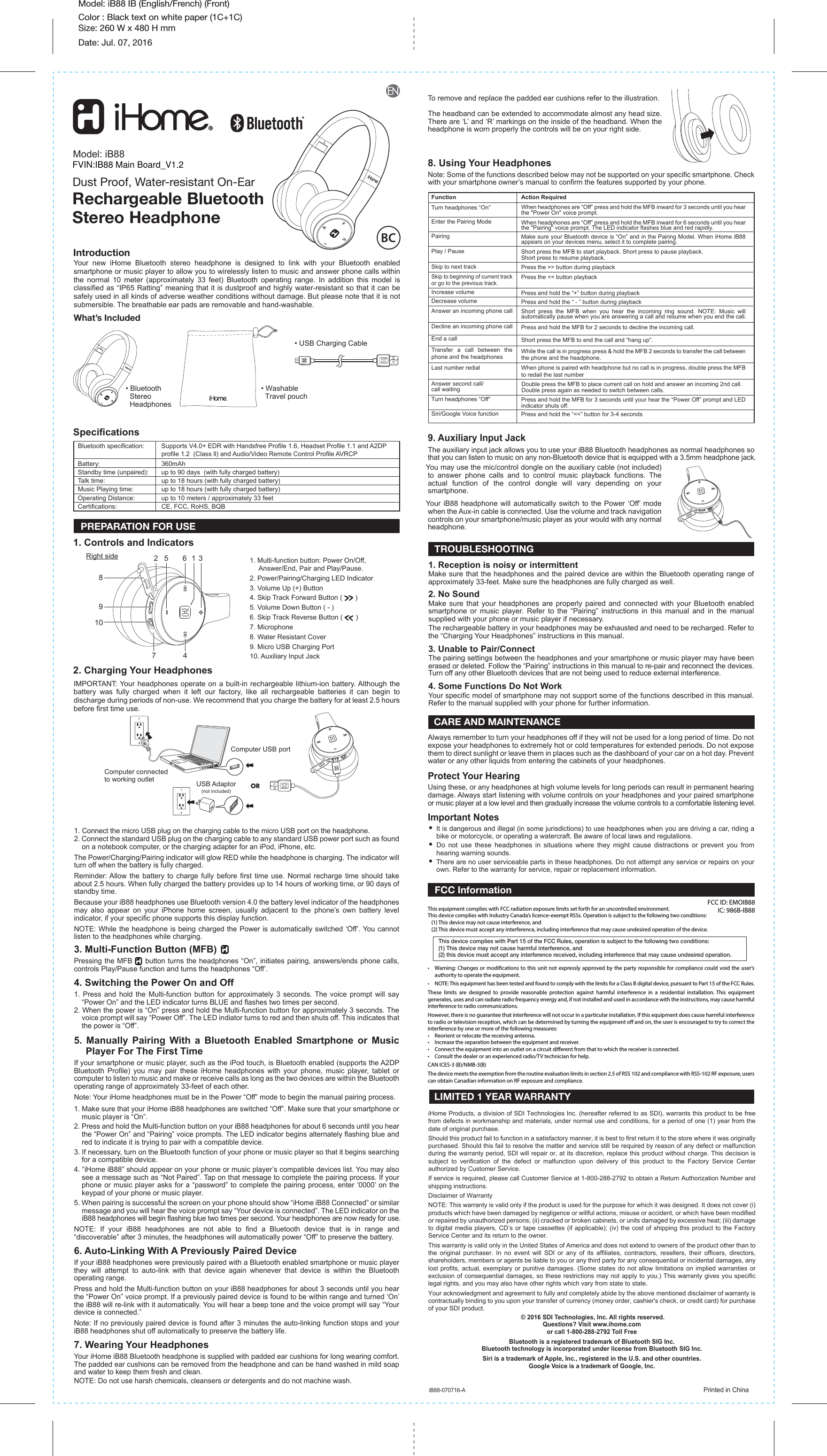 Model: iB88 IB (English/French) (Front)Color : Black text on white paper (1C+1C) Size: 260 W x 480 H mmDate: Jul. 07, 20161. Connect the micro USB plug on the charging cable to the micro USB port on the headphone. 2. Connect the standard USB plug on the charging cable to any standard USB power port such as found on a notebook computer, or the charging adapter for an iPod, iPhone, etc. The Power/Charging/Pairing indicator will glow RED while the headphone is charging. The indicator will turn off when the battery is fully charged. Reminder: Allow the battery to charge fully before first time use. Normal recharge time should take about 2.5 hours. When fully charged the battery provides up to 14 hours of working time, or 90 days of standby time.Because your iB88 headphones use Bluetooth version 4.0 the battery level indicator of the headphones may also appear on your iPhone home screen, usually adjacent to the phone’s own battery level indicator, if your specific phone supports this display function.NOTE: While the headphone is being charged the Power is automatically switched ‘Off’. You cannot listen to the headphones while charging.3. Multi-Function Button (MFB)Pressing the MFB     button turns the headphones “On”, initiates pairing, answers/ends phone calls, controls Play/Pause function and turns the headphones “Off’.4. Switching the Power On and Off1. Press and hold the Multi-function button for approximately 3 seconds. The voice prompt will say “Power On” and the LED indicator turns BLUE and flashes two times per second. 2. When the power is “On” press and hold the Multi-function button for approximately 3 seconds. The voice prompt will say “Power Off”. The LED indiator turns to red and then shuts off. This indicates that the power is “Off”.5. Manually Pairing With a Bluetooth Enabled Smartphone or Music    Player For The First TimeIf your smartphone or music player, such as the iPod touch, is Bluetooth enabled (supports the A2DP Bluetooth Profile) you may pair these iHome headphones with your phone, music player, tablet or computer to listen to music and make or receive calls as long as the two devices are within the Bluetooth operating range of approximately 33-feet of each other.Note: Your iHome headphones must be in the Power “Off” mode to begin the manual pairing process.1. Make sure that your iHome iB88 headphones are switched “Off”. Make sure that your smartphone or music player is “On”.2. Press and hold the Multi-function button on your iB88 headphones for about 6 seconds until you hear the “Power On” and “Pairing” voice prompts. The LED indicator begins alternately flashing blue and red to indicate it is trying to pair with a compatible device.3. If necessary, turn on the Bluetooth function of your phone or music player so that it begins searching for a compatible device.4. “iHome iB88” should appear on your phone or music player’s compatible devices list. You may also see a message such as “Not Paired”. Tap on that message to complete the pairing process. If your phone or music player asks for a “password” to complete the pairing process, enter ‘0000’ on the keypad of your phone or music player. 5. When pairing is successful the screen on your phone should show “iHome iB88 Connected” or similar message and you will hear the voice prompt say “Your device is connected”. The LED indicator on the iB88 headphones will begin flashing blue two times per second. Your headphones are now ready for use.NOTE: If your iB88 headphones are not able to find a Bluetooth device that is in range and “discoverable” after 3 minutes, the headphones will automatically power “Off” to preserve the battery.6. Auto-Linking With A Previously Paired DeviceIf your iB88 headphones were previously paired with a Bluetooth enabled smartphone or music player they will attempt to auto-link with that device again whenever that device is within the Bluetooth operating range.Press and hold the Multi-function button on your iB88 headphones for about 3 seconds until you hear the “Power On” voice prompt. If a previously paired device is found to be within range and turned ‘On’ the iB88 will re-link with it automatically. You will hear a beep tone and the voice prompt will say “Your device is connected.”Note: If no previously paired device is found after 3 minutes the auto-linking function stops and your iB88 headphones shut off automatically to preserve the battery life.7. Wearing Your HeadphonesYour iHome iB88 Bluetooth headphone is supplied with padded ear cushions for long wearing comfort. The padded ear cushions can be removed from the headphone and can be hand washed in mild soap and water to keep them fresh and clean.NOTE: Do not use harsh chemicals, cleansers or detergents and do not machine wash.IntroductionSpecifications9. Auxiliary Input Jack1. Controls and Indicators2. Charging Your HeadphonesModel: iB88Dust Proof, Water-resistant On-EarRechargeable BluetoothStereo HeadphoneAction RequiredWhen headphones are “Off” press and hold the MFB inward for 3 seconds until you hear the &quot;Power On&quot; voice prompt.When headphones are “Off” press and hold the MFB inward for 6 seconds until you hear the &quot;Pairing&quot; voice prompt. The LED indicator flashes blue and red rapidly. Make sure your Bluetooth device is “On” and in the Pairing Model. When iHome iB88 appears on your devices menu, select it to complete pairing.Short press the MFB to start playback. Short press to pause playback.Short press to resume playback.Press the &gt;&gt; button during playbackPress the &lt;&lt; button playbackPress and hold the “+” button during playbackPress and hold the “ - ” button during playbackShort press the MFB when you hear the incoming ring sound. NOTE: Music will automatically pause when you are answering a call and resume when you end the call.Press and hold the MFB for 2 seconds to decline the incoming call.Short press the MFB to end the call and “hang up”.While the call is in progress press &amp; hold the MFB 2 seconds to transfer the call between the phone and the headphone.When phone is paired with headphone but no call is in progress, double press the MFB to redail the last numberDouble press the MFB to place current call on hold and answer an incoming 2nd call. Double press again as needed to switch between calls. Press and hold the MFB for 3 seconds until your hear the “Power Off” prompt and LED indicator shuts off.Press and hold the “&lt;&lt;” button for 3-4 secondsFunctionTurn headphones “On”Enter the Pairing ModePairingPlay / PauseSkip to next trackSkip to beginning of current track or go to the previous track.Increase volumeDecrease volumeAnswer an incoming phone callDecline an incoming phone callEnd a callTransfer a call between the phone and the headphonesLast number redialAnswer second call/call waitingTurn headphones “Off”Siri/Google Voice functionPREPARATION FOR USE• It is dangerous and illegal (in some jurisdictions) to use headphones when you are driving a car, riding a bike or motorcycle, or operating a watercraft. Be aware of local laws and regulations.• Do not use these headphones in situations where they might cause distractions or prevent you from hearing warning sounds.• There are no user serviceable parts in these headphones. Do not attempt any service or repairs on your own. Refer to the warranty for service, repair or replacement information. Your new iHome Bluetooth stereo headphone is designed to link with your Bluetooth enabled smartphone or music player to allow you to wirelessly listen to music and answer phone calls within the normal 10 meter (approximately 33 feet) Bluetooth operating range. In addition this model is classified as “IP65 Ratting” meaning that it is dustproof and highly water-resistant so that it can be safely used in all kinds of adverse weather conditions without damage. But please note that it is not submersible. The breathable ear pads are removable and hand-washable. What’s Included8. Using Your HeadphonesNote: Some of the functions described below may not be supported on your specific smartphone. Check with your smartphone owner’s manual to confirm the features supported by your phone.To remove and replace the padded ear cushions refer to the illustration.The headband can be extended to accommodate almost any head size. There are ‘L’ and ‘R’ markings on the inside of the headband. When the headphone is worn properly the controls will be on your right side.Computer USB portUSB Adaptor(not included)1. Multi-function button: Power On/Off, Answer/End, Pair and Play/Pause.2. Power/Pairing/Charging LED Indicator3. Volume Up (+) Button4. Skip Track Forward Button (         )5. Volume Down Button ( - ) 6. Skip Track Reverse Button (         )7. Microphone8. Water Resistant Cover9. Micro USB Charging Port10. Auxiliary Input JackRight side CARE AND MAINTENANCE 1. Reception is noisy or intermittentMake sure that the headphones and the paired device are within the Bluetooth operating range of approximately 33-feet. Make sure the headphones are fully charged as well.2. No SoundMake sure that your headphones are properly paired and connected with your Bluetooth enabled smartphone or music player. Refer to the “Pairing” instructions in this manual and in the manual supplied with your phone or music player if necessary.The rechargeable battery in your headphones may be exhausted and need to be recharged. Refer to the “Charging Your Headphones” instructions in this manual.3. Unable to Pair/ConnectThe pairing settings between the headphones and your smartphone or music player may have been erased or deleted. Follow the “Pairing” instructions in this manual to re-pair and reconnect the devices.Turn off any other Bluetooth devices that are not being used to reduce external interference.4. Some Functions Do Not WorkYour specific model of smartphone may not support some of the functions described in this manual. Refer to the manual supplied with your phone for further information.TROUBLESHOOTING  LIMITED 1 YEAR WARRANTY• USB Charging Cable• Washable  Travel pouch• Bluetooth  Stereo  HeadphonesiHome Products, a division of SDI Technologies Inc. (hereafter referred to as SDI), warrants this product to be free from defects in workmanship and materials, under normal use and conditions, for a period of one (1) year from the date of original purchase.Should this product fail to function in a satisfactory manner, it is best to first return it to the store where it was originally purchased. Should this fail to resolve the matter and service still be required by reason of any defect or malfunction during the warranty period, SDI will repair or, at its discretion, replace this product without charge. This decision is subject to verification of the defect or malfunction upon delivery of this product to the Factory Service Center authorized by Customer Service.If service is required, please call Customer Service at 1-800-288-2792 to obtain a Return Authorization Number and shipping instructions. Disclaimer of WarrantyNOTE: This warranty is valid only if the product is used for the purpose for which it was designed. It does not cover (i) products which have been damaged by negligence or willful actions, misuse or accident, or which have been modified or repaired by unauthorized persons; (ii) cracked or broken cabinets, or units damaged by excessive heat; (iii) damage to digital media players, CD’s or tape cassettes (if applicable); (iv) the cost of shipping this product to the Factory Service Center and its return to the owner.This warranty is valid only in the United States of America and does not extend to owners of the product other than to the original purchaser. In no event will SDI or any of its affiliates, contractors, resellers, their officers, directors, shareholders, members or agents be liable to you or any third party for any consequential or incidental damages, any lost profits, actual, exemplary or punitive damages. (Some states do not allow limitations on implied warranties or exclusion of consequential damages, so these restrictions may not apply to you.) This warranty gives you specific legal rights, and you may also have other rights which vary from state to state.Your acknowledgment and agreement to fully and completely abide by the above mentioned disclaimer of warranty is contractually binding to you upon your transfer of currency (money order, cashier&apos;s check, or credit card) for purchase of your SDI product. © 2016 SDI Technologies, Inc. All rights reserved.Questions? Visit www.ihome.comor call 1-800-288-2792 Toll FreeBluetooth is a registered trademark of Bluetooth SIG Inc.Bluetooth technology is incorporated under license from Bluetooth SIG Inc.Siri is a trademark of Apple, Inc., registered in the U.S. and other countries.Google Voice is a trademark of Google, Inc.Always remember to turn your headphones off if they will not be used for a long period of time. Do not expose your headphones to extremely hot or cold temperatures for extended periods. Do not expose them to direct sunlight or leave them in places such as the dashboard of your car on a hot day. Prevent water or any other liquids from entering the cabinets of your headphones.Protect Your HearingUsing these, or any headphones at high volume levels for long periods can result in permanent hearing damage. Always start listening with volume controls on your headphones and your paired smartphone or music player at a low level and then gradually increase the volume controls to a comfortable listening level.This equipment complies with FCC radiation exposure limits set forth for an uncontrolled environment.This device complies with Industry Canada’s licence-exempt RSSs. Operation is subject to the following two conditions:    (1) This device may not cause interference, and   (2) This device must accept any interference, including interference that may cause undesired operation of the device.•  Warning: Changes or modications to this unit not expressly approved by the party responsible for compliance could void the user’s authority to operate the equipment.•  NOTE: This equipment has been tested and found to comply with the limits for a Class B digital device, pursuant to Part 15 of the FCC Rules.These limits are designed to provide reasonable protection against harmful interference in a residential installation. This equipment generates, uses and can radiate radio frequency energy and, if not installed and used in accordance with the instructions, may cause harmful interference to radio communications.However, there is no guarantee that interference will not occur in a particular installation. If this equipment does cause harmful interference to radio or television reception, which can be determined by turning the equipment o and on, the user is encouraged to try to correct the interference by one or more of the following measures:•  Reorient or relocate the receiving antenna.•  Increase the separation between the equipment and receiver.•  Connect the equipment into an outlet on a circuit dierent from that to which the receiver is connected.•  Consult the dealer or an experienced radio/TV technician for help.CAN ICES-3 (B)/NMB-3(B)The device meets the exemption from the routine evaluation limits in section 2.5 of RSS 102 and compliance with RSS-102 RF exposure, users can obtain Canadian information on RF exposure and compliance.This device complies with Part 15 of the FCC Rules, operation is subject to the following two conditions: (1) This device may not cause harmful interference, and (2) this device must accept any interference received, including interference that may cause undesired operation.FCC InformationiB88-070716-A                  Printed in ChinaIMPORTANT: Your headphones operate on a built-in rechargeable lithium-ion battery. Although the battery was fully charged when it left our factory, like all rechargeable batteries it can begin to discharge during periods of non-use. We recommend that you charge the battery for at least 2.5 hours before first time use.ORComputer connected to working outletThe auxiliary input jack allows you to use your iB88 Bluetooth headphones as normal headphones so that you can listen to music on any non-Bluetooth device that is equipped with a 3.5mm headphone jack.You may use the mic/control dongle on the auxiliary cable (not included) to answer phone calls and to control music playback functions. The actual function of the control dongle will vary depending on your smartphone.Your iB88 headphone will automatically switch to the Power ‘Off’ mode when the Aux-in cable is connected. Use the volume and track navigation controls on your smartphone/music player as your would with any normal headphone.Important Notes1648572 3910Bluetooth specification:   Supports V4.0+ EDR with Handsfree Profile 1.6, Headset Profile 1.1 and A2DP     profile 1.2  (Class ll) and Audio/Video Remote Control Profile AVRCPBattery: 360mAhStandby time (unpaired):   up to 90 days  (with fully charged battery)Talk time:   up to 18 hours (with fully charged battery)Music Playing time:   up to 18 hours (with fully charged battery)Operating Distance:   up to 10 meters / approximately 33 feetCertifications:   CE, FCC, RoHS, BQBFCC ID: EMOIB88IC: 986B-IB88FVIN:IB88 Main Board_V1.2