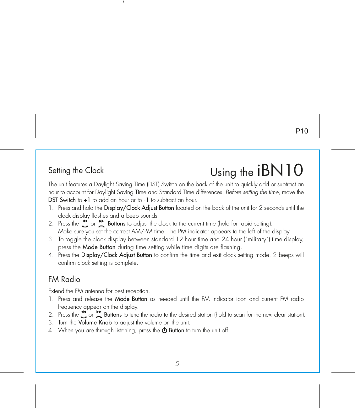 5P10Setting the ClockThe unit features a Daylight Saving Time (DST) Switch on the back of the unit to quickly add or subtract an hour to account for Daylight Saving Time and Standard Time differences. Before setting the time, move the DST Switch to +1 to add an hour or to -1 to subtract an hour.1.  Press and hold the Display/Clock Adjust Button located on the back of the unit for 2 seconds until the clock display flashes and a beep sounds.2.  Press the      or       Buttons to adjust the clock to the current time (hold for rapid setting).  Make sure you set the correct AM/PM time. The PM indicator appears to the left of the display. 3.  To toggle the clock display between standard 12 hour time and 24 hour (“military”) time display, press the Mode Button during time setting while time digits are flashing.4.  Press the Display/Clock Adjust Button to confirm the time and exit clock setting mode. 2 beeps will confirm clock setting is complete. FM RadioExtend the FM antenna for best reception.1.  Press and release the Mode Button as needed until the FM indicator icon and current FM radio frequency appear on the display.2.  Press the     or      Buttons to tune the radio to the desired station (hold to scan for the next clear station). 3.  Turn the Volume Knob to adjust the volume on the unit. 4.  When you are through listening, press the     Button to turn the unit off.  Using the iBN10