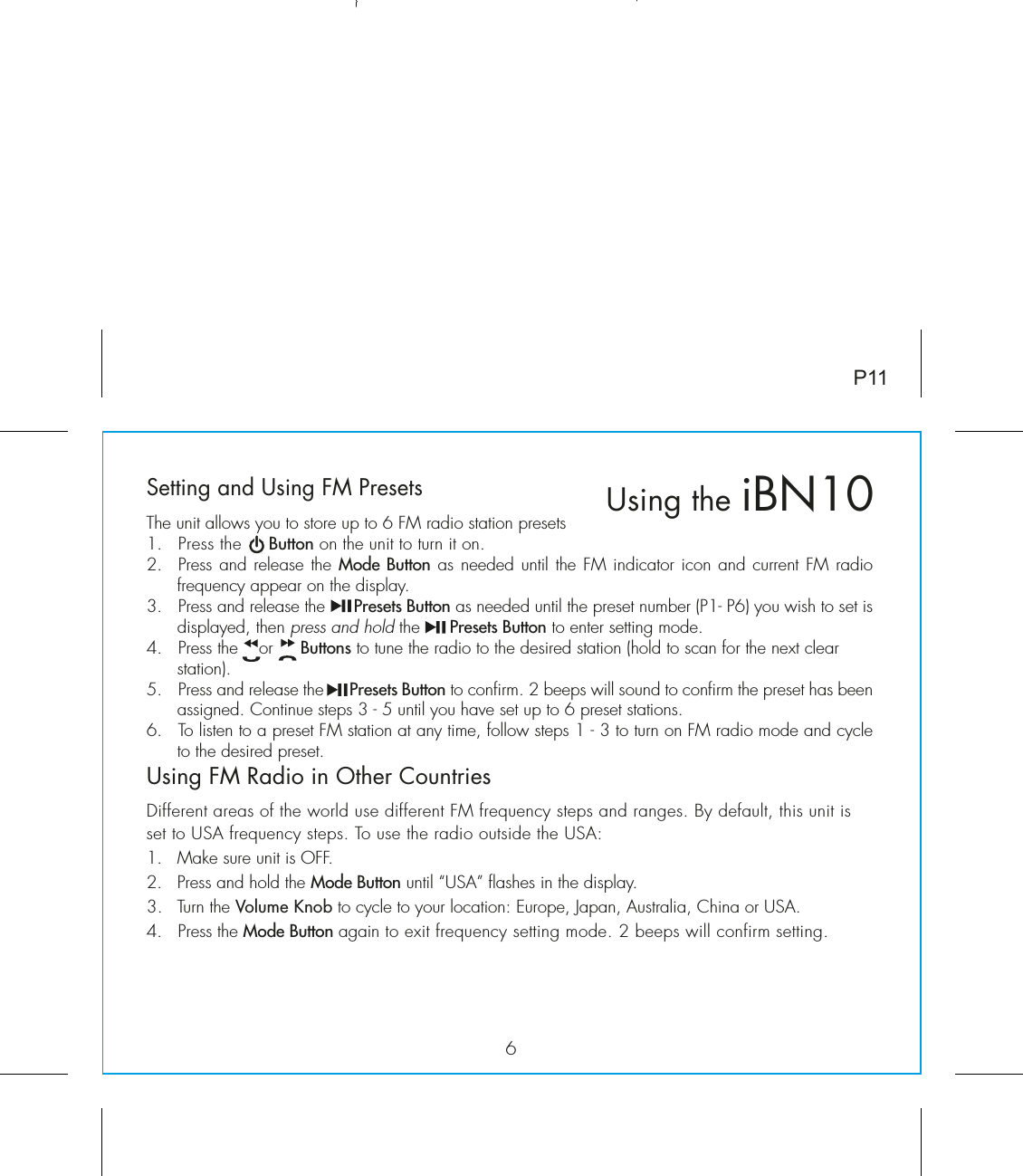 6P11Setting and Using FM PresetsThe unit allows you to store up to 6 FM radio station presets1.  Press the     Button on the unit to turn it on.2.  Press and release the Mode Button as needed until the FM indicator icon and current FM radio frequency appear on the display.3.  Press and release the      Presets Button as needed until the preset number (P1- P6) you wish to set is displayed, then press and hold the      Presets Button to enter setting mode.4.  Press the    or     Buttons to tune the radio to the desired station (hold to scan for the next clear station).5.  Press and release the      Presets Button to confirm. 2 beeps will sound to confirm the preset has been assigned. Continue steps 3 - 5 until you have set up to 6 preset stations.6.  To listen to a preset FM station at any time, follow steps 1 - 3 to turn on FM radio mode and cycle to the desired preset.Using FM Radio in Other CountriesDifferent areas of the world use different FM frequency steps and ranges. By default, this unit is set to USA frequency steps. To use the radio outside the USA:1.  Make sure unit is OFF.2.  Press and hold the Mode Button until “USA” flashes in the display.3.  Turn the Volume Knob to cycle to your location: Europe, Japan, Australia, China or USA.4.   Press the Mode Button again to exit frequency setting mode. 2 beeps will confirm setting.Using the iBN10