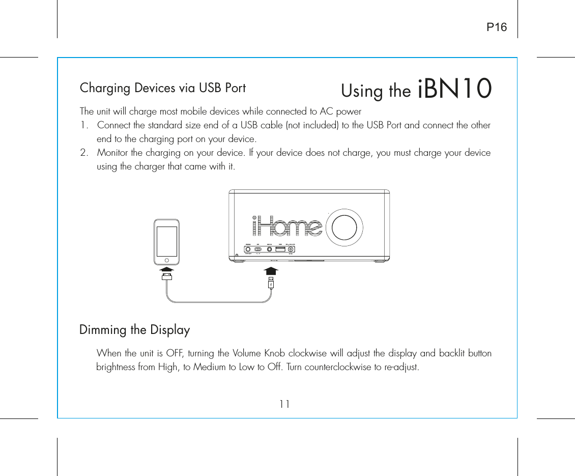 iBN10Using the11P16Charging Devices via USB PortThe unit will charge most mobile devices while connected to AC power1.  Connect the standard size end of a USB cable (not included) to the USB Port and connect the other end to the charging port on your device.2.  Monitor the charging on your device. If your device does not charge, you must charge your device using the charger that came with it. Dimming the Display  When the unit is OFF, turning the Volume Knob clockwise will adjust the display and backlit button brightness from High, to Medium to Low to Off. Turn counterclockwise to re-adjust. dstaux - inDC     12V, 2.5A    display-1   |   +1clock adjustUSB