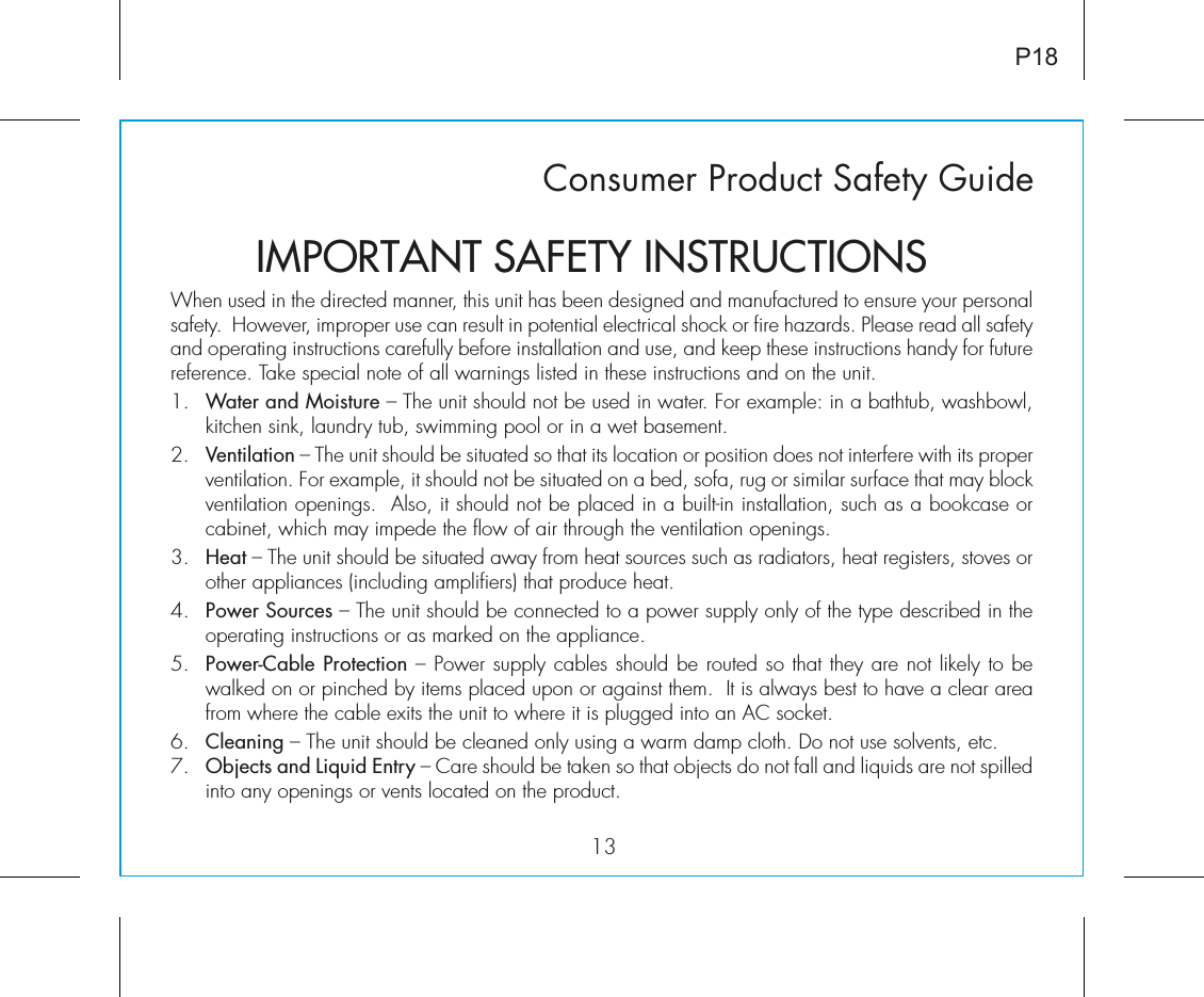 Consumer Product Safety Guide13When used in the directed manner, this unit has been designed and manufactured to ensure your personal safety.  However, improper use can result in potential electrical shock or fire hazards. Please read all safety and operating instructions carefully before installation and use, and keep these instructions handy for future reference. Take special note of all warnings listed in these instructions and on the unit. 1.   Water and Moisture – The unit should not be used in water. For example: in a bathtub, washbowl, kitchen sink, laundry tub, swimming pool or in a wet basement. 2.   Ventilation – The unit should be situated so that its location or position does not interfere with its proper ventilation. For example, it should not be situated on a bed, sofa, rug or similar surface that may block ventilation openings.  Also, it should not be placed in a built-in installation, such as a bookcase or cabinet, which may impede the flow of air through the ventilation openings.3.   Heat – The unit should be situated away from heat sources such as radiators, heat registers, stoves or other appliances (including amplifiers) that produce heat.4.   Power Sources – The unit should be connected to a power supply only of the type described in the operating instructions or as marked on the appliance.5.   Power-Cable Protection – Power supply cables should be routed so that they are not likely to be walked on or pinched by items placed upon or against them.  It is always best to have a clear area from where the cable exits the unit to where it is plugged into an AC socket.6.   Cleaning – The unit should be cleaned only using a warm damp cloth. Do not use solvents, etc.  7.   Objects and Liquid Entry – Care should be taken so that objects do not fall and liquids are not spilled into any openings or vents located on the product.IMPORTANT SAFETY INSTRUCTIONSP18