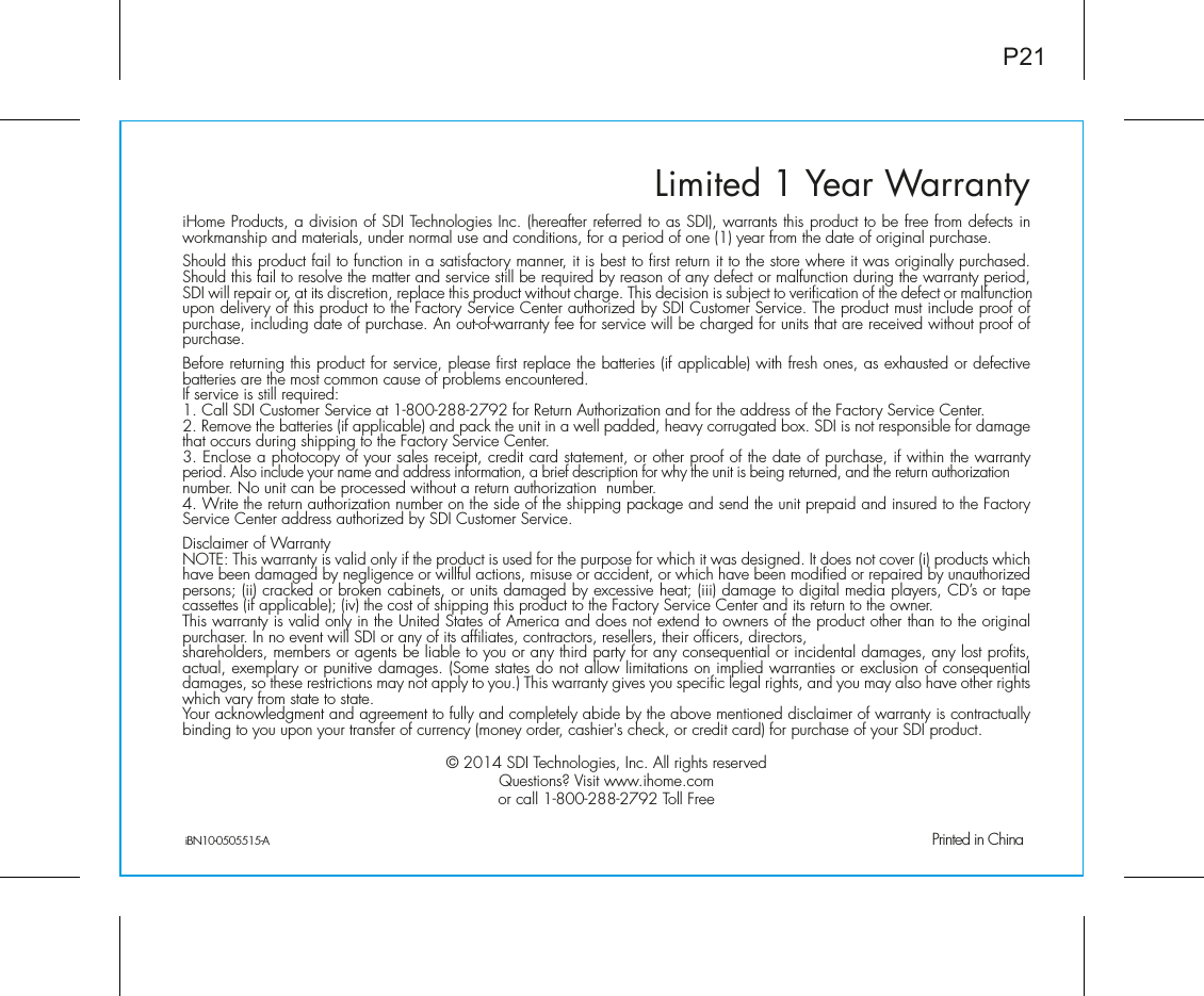 iHome Products, a division of SDI Technologies Inc. (hereafter referred to as SDI), warrants this product to be free from defects in workmanship and materials, under normal use and conditions, for a period of one (1) year from the date of original purchase.Should this product fail to function in a satisfactory manner, it is best to first return it to the store where it was originally purchased. Should this fail to resolve the matter and service still be required by reason of any defect or malfunction during the warranty period, SDI will repair or, at its discretion, replace this product without charge. This decision is subject to verification of the defect or malfunction upon delivery of this product to the Factory Service Center authorized by SDI Customer Service. The product must include proof of purchase, including date of purchase. An out-of-warranty fee for service will be charged for units that are received without proof of purchase.Before returning this product for service, please first replace the batteries (if applicable) with fresh ones, as exhausted or defective batteries are the most common cause of problems encountered.If service is still required:1. Call SDI Customer Service at 1-800-288-2792 for Return Authorization and for the address of the Factory Service Center. 2. Remove the batteries (if applicable) and pack the unit in a well padded, heavy corrugated box. SDI is not responsible for damage that occurs during shipping to the Factory Service Center.3. Enclose a photocopy of your sales receipt, credit card statement, or other proof of the date of purchase, if within the warranty period. Also include your name and address information, a brief description for why the unit is being returned, and the return authorization number. No unit can be processed without a return authorization  number.4. Write the return authorization number on the side of the shipping package and send the unit prepaid and insured to the Factory Service Center address authorized by SDI Customer Service.Disclaimer of WarrantyNOTE: This warranty is valid only if the product is used for the purpose for which it was designed. It does not cover (i) products which have been damaged by negligence or willful actions, misuse or accident, or which have been modified or repaired by unauthorized persons; (ii) cracked or broken cabinets, or units damaged by excessive heat; (iii) damage to digital media players, CD’s or tape cassettes (if applicable); (iv) the cost of shipping this product to the Factory Service Center and its return to the owner.This warranty is valid only in the United States of America and does not extend to owners of the product other than to the original purchaser. In no event will SDI or any of its affiliates, contractors, resellers, their officers, directors, shareholders, members or agents be liable to you or any third party for any consequential or incidental damages, any lost profits, actual, exemplary or punitive damages. (Some states do not allow limitations on implied warranties or exclusion of consequential damages, so these restrictions may not apply to you.) This warranty gives you specific legal rights, and you may also have other rights which vary from state to state.Your acknowledgment and agreement to fully and completely abide by the above mentioned disclaimer of warranty is contractually binding to you upon your transfer of currency (money order, cashier&apos;s check, or credit card) for purchase of your SDI product.© 2014 SDI Technologies, Inc. All rights reservedQuestions? Visit www.ihome.comor call 1-800-288-2792 Toll FreeLimited 1 Year WarrantyiBN10-0505515-A                                                Printed in ChinaP21