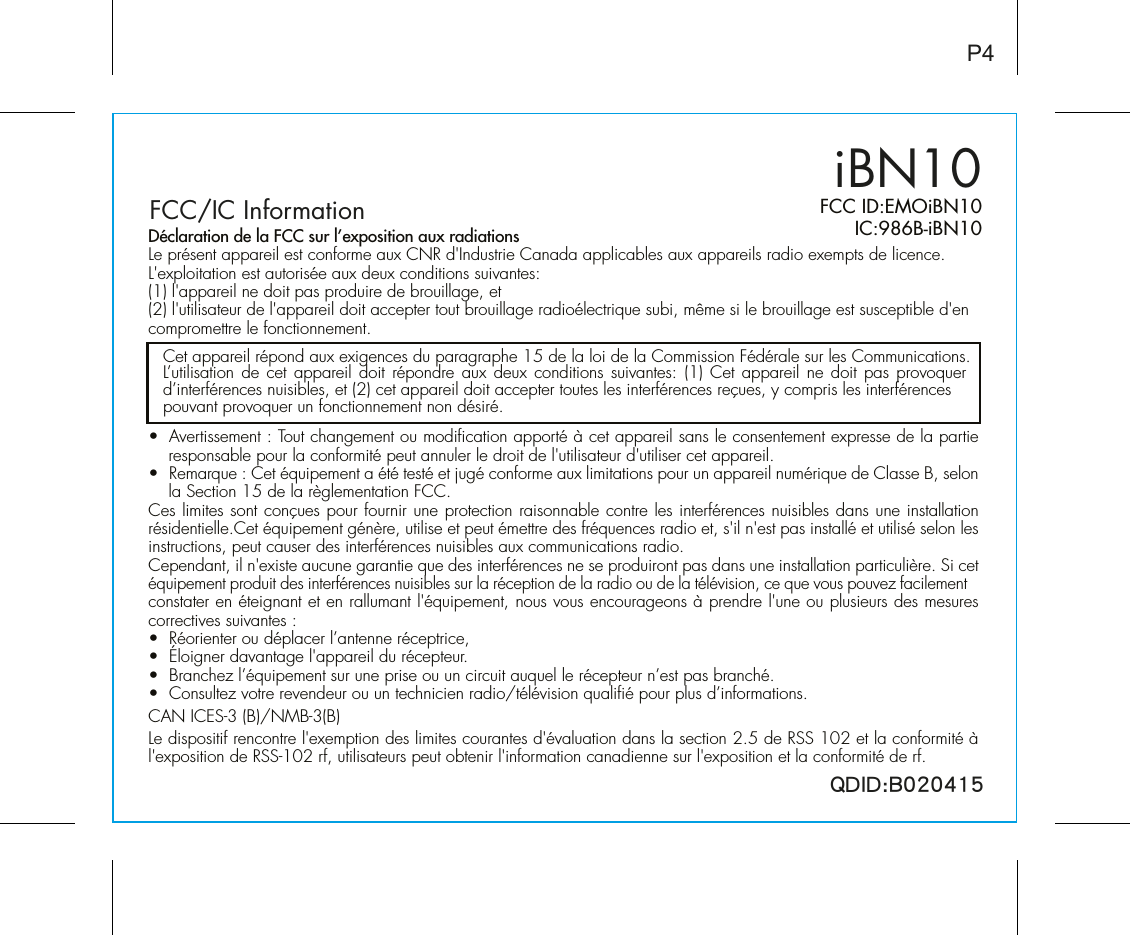 QDID:B020415iBN10FCC ID:EMOiBN10   IC:986B-iBN10P4FCC/IC Information•  Avertissement : Tout changement ou modification apporté à cet appareil sans le consentement expresse de la partie responsable pour la conformité peut annuler le droit de l&apos;utilisateur d&apos;utiliser cet appareil.•  Remarque : Cet équipement a été testé et jugé conforme aux limitations pour un appareil numérique de Classe B, selon la Section 15 de la règlementation FCC.Ces limites sont conçues pour fournir une protection raisonnable contre les interférences nuisibles dans une installation résidentielle.Cet équipement génère, utilise et peut émettre des fréquences radio et, s&apos;il n&apos;est pas installé et utilisé selon les instructions, peut causer des interférences nuisibles aux communications radio.Cependant, il n&apos;existe aucune garantie que des interférences ne se produiront pas dans une installation particulière. Si cet équipement produit des interférences nuisibles sur la réception de la radio ou de la télévision, ce que vous pouvez facilement constater en éteignant et en rallumant l&apos;équipement, nous vous encourageons à prendre l&apos;une ou plusieurs des mesures correctives suivantes :•  Réorienter ou déplacer l’antenne réceptrice,•  Éloigner davantage l&apos;appareil du récepteur.•  Branchez l’équipement sur une prise ou un circuit auquel le récepteur n’est pas branché.•  Consultez votre revendeur ou un technicien radio/télévision qualifié pour plus d’informations.CAN ICES-3 (B)/NMB-3(B)Le dispositif rencontre l&apos;exemption des limites courantes d&apos;évaluation dans la section 2.5 de RSS 102 et la conformité à l&apos;exposition de RSS-102 rf, utilisateurs peut obtenir l&apos;information canadienne sur l&apos;exposition et la conformité de rf.Cet appareil répond aux exigences du paragraphe 15 de la loi de la Commission Fédérale sur les Communications.L’utilisation de cet appareil doit répondre aux deux conditions suivantes: (1) Cet appareil ne doit pas provoquer d’interférences nuisibles, et (2) cet appareil doit accepter toutes les interférences reçues, y compris les interférencespouvant provoquer un fonctionnement non désiré.Déclaration de la FCC sur l’exposition aux radiationsLe présent appareil est conforme aux CNR d&apos;Industrie Canada applicables aux appareils radio exempts de licence. L&apos;exploitation est autorisée aux deux conditions suivantes:(1) l&apos;appareil ne doit pas produire de brouillage, et (2) l&apos;utilisateur de l&apos;appareil doit accepter tout brouillage radioélectrique subi, même si le brouillage est susceptible d&apos;en compromettre le fonctionnement.