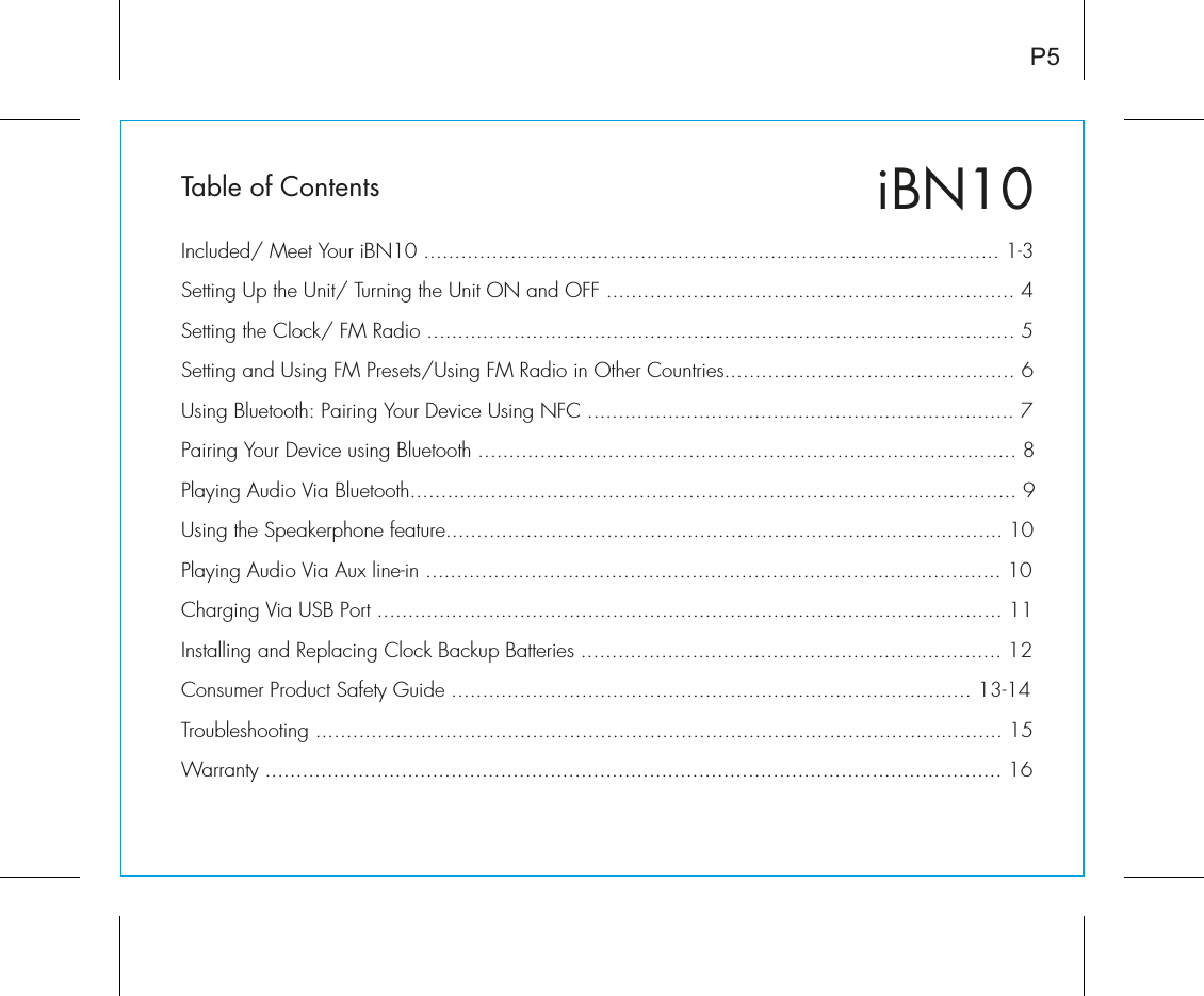 iBN10P5Table of ContentsIncluded/ Meet Your iBN10 ............................................................................................. 1-3Setting Up the Unit/ Turning the Unit ON and OFF .................................................................. 4Setting the Clock/ FM Radio ............................................................................................... 5Setting and Using FM Presets/Using FM Radio in Other Countries............................................... 6 Using Bluetooth: Pairing Your Device Using NFC ..................................................................... 7Pairing Your Device using Bluetooth ....................................................................................... 8Playing Audio Via Bluetooth.................................................................................................. 9Using the Speakerphone feature.......................................................................................... 10Playing Audio Via Aux line-in ............................................................................................. 10Charging Via USB Port ..................................................................................................... 11Installing and Replacing Clock Backup Batteries .................................................................... 12Consumer Product Safety Guide .................................................................................... 13-14Troubleshooting ............................................................................................................... 15Warranty ....................................................................................................................... 16