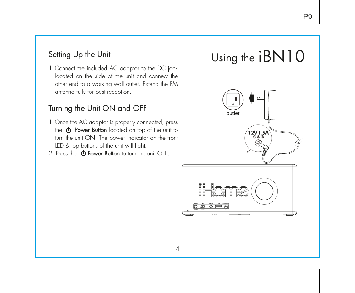 iBN10Using the4P9Setting Up the Unit1. Connect the included AC adaptor to the DC jack located on the side of the unit and connect the other end to a working wall outlet. Extend the FM antenna fully for best reception.Turning the Unit ON and OFF1. Once the AC adaptor is properly connected, press the      Power Button located on top of the unit to turn the unit ON. The power indicator on the front LED &amp; top buttons of the unit will light. 2. Press the      Power Button to turn the unit OFF. outletdstaux - inDC     12V, 2.5A    display-1   |   +1clock adjustUSB