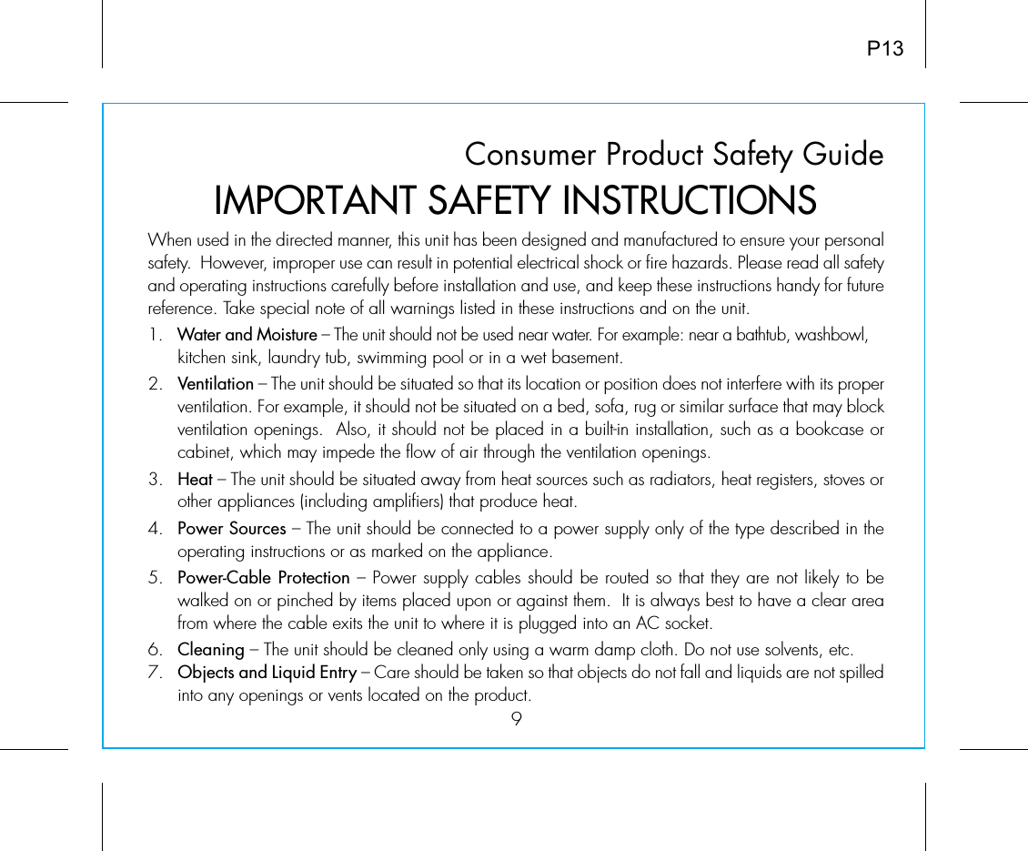 Consumer Product Safety Guide9When used in the directed manner, this unit has been designed and manufactured to ensure your personal safety.  However, improper use can result in potential electrical shock or fire hazards. Please read all safety and operating instructions carefully before installation and use, and keep these instructions handy for future reference. Take special note of all warnings listed in these instructions and on the unit. 1.   Water and Moisture – The unit should not be used near water. For example: near a bathtub, washbowl, kitchen sink, laundry tub, swimming pool or in a wet basement. 2.   Ventilation – The unit should be situated so that its location or position does not interfere with its proper ventilation. For example, it should not be situated on a bed, sofa, rug or similar surface that may block ventilation openings.  Also, it should not be placed in a built-in installation, such as a bookcase or cabinet, which may impede the flow of air through the ventilation openings.3.   Heat – The unit should be situated away from heat sources such as radiators, heat registers, stoves or other appliances (including amplifiers) that produce heat.4.   Power Sources – The unit should be connected to a power supply only of the type described in the operating instructions or as marked on the appliance.5.   Power-Cable Protection – Power supply cables should be routed so that they are not likely to be walked on or pinched by items placed upon or against them.  It is always best to have a clear area from where the cable exits the unit to where it is plugged into an AC socket.6.   Cleaning – The unit should be cleaned only using a warm damp cloth. Do not use solvents, etc.  7.   Objects and Liquid Entry – Care should be taken so that objects do not fall and liquids are not spilled into any openings or vents located on the product.IMPORTANT SAFETY INSTRUCTIONSP13
