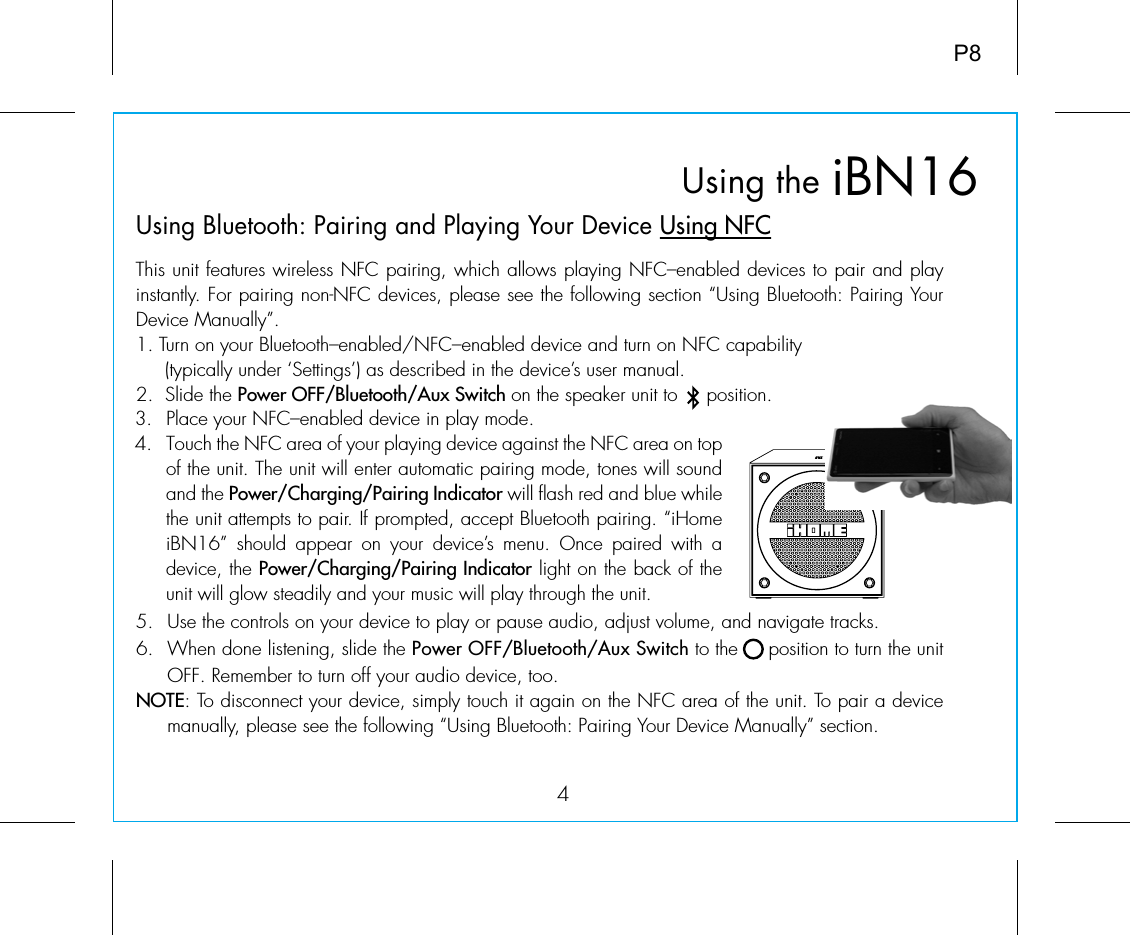 iBN16Using the4P8Using Bluetooth: Pairing and Playing Your Device Using NFCThis unit features wireless NFC pairing, which allows playing NFC–enabled devices to pair and play instantly. For pairing non-NFC devices, please see the following section “Using Bluetooth: Pairing Your Device Manually”.1. Turn on your Bluetooth–enabled/NFC–enabled device and turn on NFC capability                    (typically under ‘Settings’) as described in the device’s user manual.2.  Slide the Power OFF/Bluetooth/Aux Switch on the speaker unit to     position.5. Use the controls on your device to play or pause audio, adjust volume, and navigate tracks. 6.  When done listening, slide the Power OFF/Bluetooth/Aux Switch to the     position to turn the unit OFF. Remember to turn off your audio device, too. NOTE: To disconnect your device, simply touch it again on the NFC area of the unit. To pair a device manually, please see the following “Using Bluetooth: Pairing Your Device Manually” section.3.  Place your NFC–enabled device in play mode.4.  Touch the NFC area of your playing device against the NFC area on top of the unit. The unit will enter automatic pairing mode, tones will sound and the Power/Charging/Pairing Indicator will flash red and blue while the unit attempts to pair. If prompted, accept Bluetooth pairing. “iHome iBN16” should appear on your device’s menu. Once  paired  with  a device, the Power/Charging/Pairing Indicator light on the back of the unit will glow steadily and your music will play through the unit.