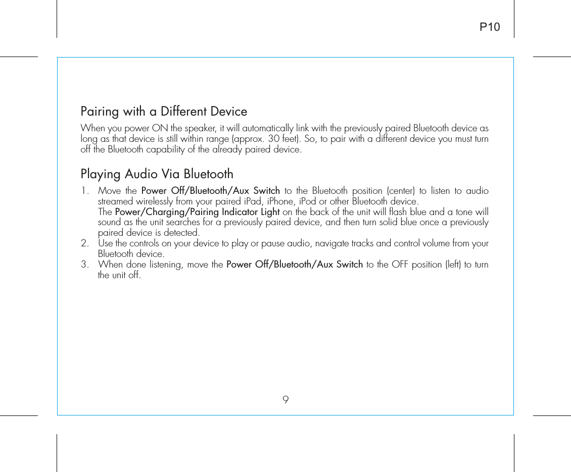 Pairing with a Different DeviceWhen you power ON the speaker, it will automatically link with the previously paired Bluetooth device as long as that device is still within range (approx. 30 feet). So, to pair with a different device you must turn off the Bluetooth capability of the already paired device.Playing Audio Via Bluetooth 1.  Move the Power Off/Bluetooth/Aux Switch to the Bluetooth position (center) to listen to audio streamed wirelessly from your paired iPad, iPhone, iPod or other Bluetooth device. The Power/Charging/Pairing Indicator Light on the back of the unit will flash blue and a tone will sound as the unit searches for a previously paired device, and then turn solid blue once a previously paired device is detected.2.  Use the controls on your device to play or pause audio, navigate tracks and control volume from your Bluetooth device. 3.  When done listening, move the Power Off/Bluetooth/Aux Switch to the OFF position (left) to turn the unit off.9P10