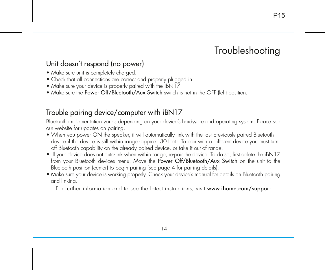 Unit doesn’t respond (no power) • Make sure unit is completely charged. • Check that all connections are correct and properly plugged in. • Make sure your device is properly paired with the iBN17.• Make sure the Power Off/Bluetooth/Aux Switch switch is not in the OFF (left) position.Trouble pairing device/computer with iBN17Bluetooth implementation varies depending on your device’s hardware and operating system. Please see our website for updates on pairing. • When you power ON the speaker, it will automatically link with the last previously paired Bluetooth       device if the device is still within range (approx. 30 feet). To pair with a different device you must turn     off Bluetooth capability on the already paired device, or take it out of range.•  If your device does not auto-link when within range, re-pair the device. To do so, first delete the iBN17 from your Bluetooth devices menu. Move the Power Off/Bluetooth/Aux Switch on the unit to the Bluetooth position (center) to begin pairing (see page 4 for pairing details).• Make sure your device is working properly. Check your device’s manual for details on Bluetooth pairing and linking. For further information and to see the latest instructions, visit www.ihome.com/support14TroubleshootingP15