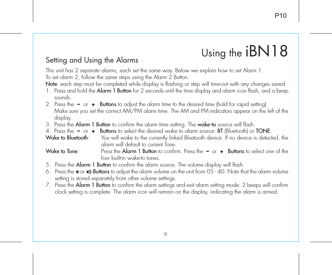 Using the iBN189P10Setting and Using the AlarmsThis unit has 2 separate alarms, each set the same way. Below we explain how to set Alarm 1.To set alarm 2, follow the same steps using the Alarm 2 Button.Note: each step must be completed while display is flashing or step will time-out with any changes saved.1.  Press and hold the Alarm 1 Button for 2 seconds until the time display and alarm icon flash, and a beep sounds.2.  Press the  –  or  +   Buttons to adjust the alarm time to the desired time (hold for rapid setting).  Make sure you set the correct AM/PM alarm time. The AM and PM indicators appear on the left of the display. 3.  Press the Alarm 1 Button to confirm the alarm time setting. The wake-to source will flash.4.  Press the  –  or  +   Buttons to select the desired wake to alarm source: BT (Bluetooth) or TONE.Wake to Bluetooth:  You will wake to the currently linked Bluetooth device. If no device is detected, the alarm will default to current Tone.Wake to Tone:  Press the Alarm 1 Button to confirm. Press the  –  or  +   Buttons to select one of the four built-in wake-to tones.5.  Press the Alarm 1 Button to confirm the alarm source. The volume display will flash. 6.  Press the    or      Buttons to adjust the alarm volume on the unit from 05 - 40. Note that the alarm volume setting is stored separately from other volume settings.7.  Press the Alarm 1 Button to confirm the alarm settings and exit alarm setting mode. 2 beeps will confirm clock setting is complete. The alarm icon will remain on the display, indicating the alarm is armed.