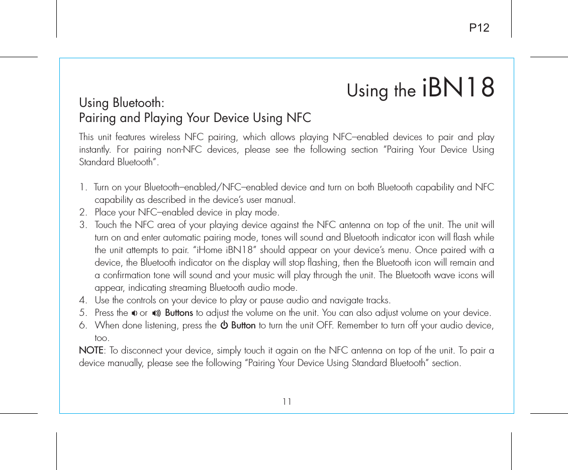 Using the iBN18P1211Using Bluetooth: Pairing and Playing Your Device Using NFCThis unit features wireless NFC pairing, which allows playing NFC–enabled devices to pair and play instantly. For pairing non-NFC devices, please see the following section “Pairing Your Device Using Standard Bluetooth”. 1.  Turn on your Bluetooth–enabled/NFC–enabled device and turn on both Bluetooth capability and NFC capability as described in the device’s user manual.2.  Place your NFC–enabled device in play mode.3.  Touch the NFC area of your playing device against the NFC antenna on top of the unit. The unit will turn on and enter automatic pairing mode, tones will sound and Bluetooth indicator icon will flash while the unit attempts to pair. “iHome iBN18” should appear on your device’s menu. Once paired with a device, the Bluetooth indicator on the display will stop flashing, then the Bluetooth icon will remain and a confirmation tone will sound and your music will play through the unit. The Bluetooth wave icons will appear, indicating streaming Bluetooth audio mode.4.  Use the controls on your device to play or pause audio and navigate tracks.5. Press the    or      Buttons to adjust the volume on the unit. You can also adjust volume on your device. 6.  When done listening, press the     Button to turn the unit OFF. Remember to turn off your audio device, too.NOTE: To disconnect your device, simply touch it again on the NFC antenna on top of the unit. To pair a device manually, please see the following “Pairing Your Device Using Standard Bluetooth” section.