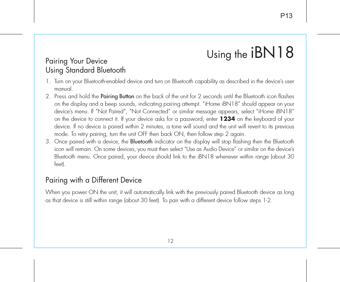 Using the iBN18Pairing Your Device Using Standard Bluetooth 1.  Turn on your Bluetooth-enabled device and turn on Bluetooth capability as described in the device’s user manual.2.  Press and hold the Pairing Button on the back of the unit for 2 seconds until the Bluetooth icon flashes on the display and a beep sounds, indicating pairing attempt. “iHome iBN18” should appear on your device’s menu. If “Not Paired”, “Not Connected” or similar message appears, select “iHome iBN18” on the device to connect it. If your device asks for a password, enter 1234 on the keyboard of your device. If no device is paired within 2 minutes, a tone will sound and the unit will revert to its previous mode. To retry pairing, turn the unit OFF then back ON, then follow step 2 again.3. Once paired with a device, the Bluetooth indicator on the display will stop flashing then the Bluetooth icon will remain. On some devices, you must then select “Use as Audio Device” or similar on the device’s Bluetooth menu. Once paired, your device should link to the iBN18 whenever within range (about 30 feet).Pairing with a Different DeviceWhen you power ON the unit, it will automatically link with the previously paired Bluetooth device as long as that device is still within range (about 30 feet). To pair with a different device follow steps 1-2.12P13