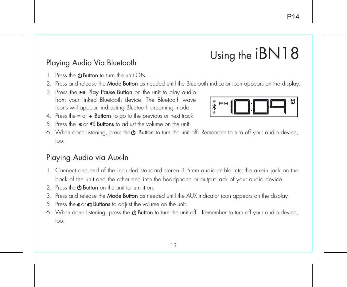 Using the iBN18Playing Audio Via Bluetooth 1.  Press the    Button to turn the unit ON.2.  Press and release the Mode Button as needed until the Bluetooth indicator icon appears on the display.3.  Press the     Play Pause Button on the unit to play audio from your linked Bluetooth device. The Bluetooth wave icons will appear, indicating Bluetooth streaming mode.4.  Press the – or + Buttons to go to the previous or next track.5.  Press the    or     Buttons to adjust the volume on the unit.6.  When done listening, press the    Button to turn the unit off. Remember to turn off your audio device, too.Playing Audio via Aux-In1.  Connect one end of the included standard stereo 3.5mm audio cable into the aux-in jack on the back of the unit and the other end into the headphone or output jack of your audio device.  2.  Press the    Button on the unit to turn it on.3.  Press and release the Mode Button as needed until the AUX indicator icon appears on the display.5.  Press the   or    Buttons to adjust the volume on the unit.6.  When done listening, press the    Button to turn the unit off.  Remember to turn off your audio device, too.P1413