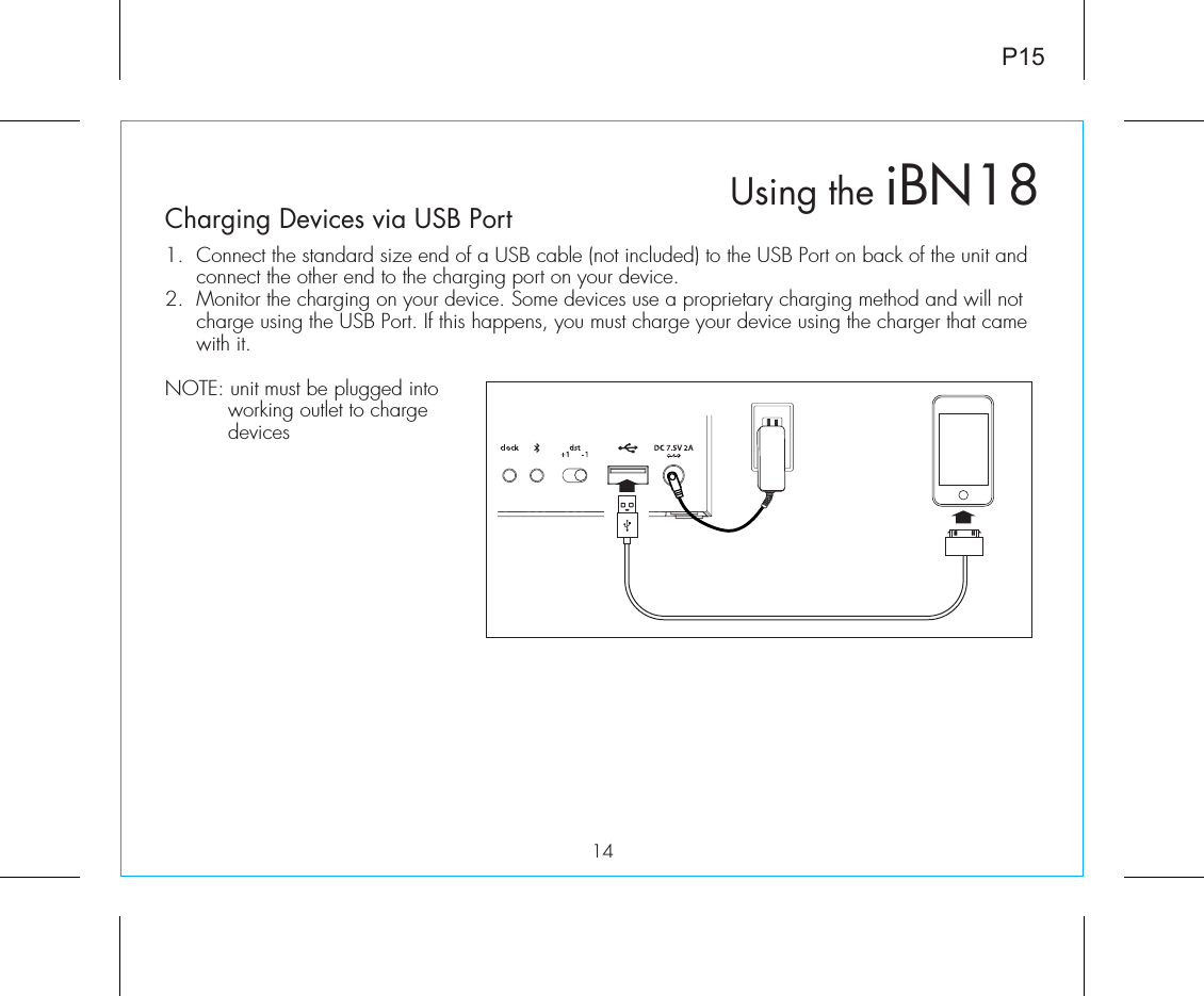 Using the iBN18Charging Devices via USB Port1.  Connect the standard size end of a USB cable (not included) to the USB Port on back of the unit and connect the other end to the charging port on your device.2.  Monitor the charging on your device. Some devices use a proprietary charging method and will not charge using the USB Port. If this happens, you must charge your device using the charger that came with it. NOTE: unit must be plugged into working outlet to charge devices P1514