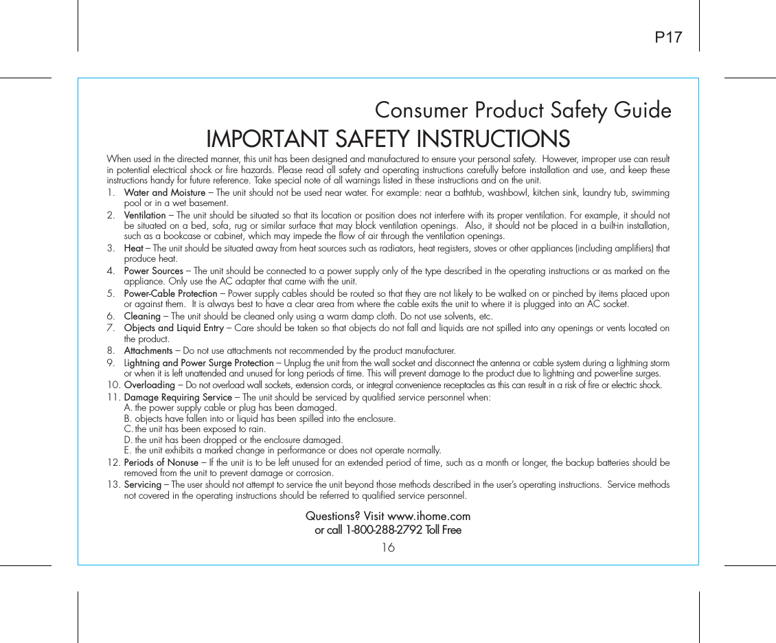 Consumer Product Safety Guide16When used in the directed manner, this unit has been designed and manufactured to ensure your personal safety.  However, improper use can result in potential electrical shock or fire hazards. Please read all safety and operating instructions carefully before installation and use, and keep these instructions handy for future reference. Take special note of all warnings listed in these instructions and on the unit. 1.   Water and Moisture – The unit should not be used near water. For example: near a bathtub, washbowl, kitchen sink, laundry tub, swimming pool or in a wet basement. 2.   Ventilation – The unit should be situated so that its location or position does not interfere with its proper ventilation. For example, it should not be situated on a bed, sofa, rug or similar surface that may block ventilation openings.  Also, it should not be placed in a built-in installation, such as a bookcase or cabinet, which may impede the flow of air through the ventilation openings.3.   Heat – The unit should be situated away from heat sources such as radiators, heat registers, stoves or other appliances (including amplifiers) that produce heat.4.   Power Sources – The unit should be connected to a power supply only of the type described in the operating instructions or as marked on the appliance. Only use the AC adapter that came with the unit.5.   Power-Cable Protection – Power supply cables should be routed so that they are not likely to be walked on or pinched by items placed upon or against them.  It is always best to have a clear area from where the cable exits the unit to where it is plugged into an AC socket.6.   Cleaning – The unit should be cleaned only using a warm damp cloth. Do not use solvents, etc.  7.   Objects and Liquid Entry – Care should be taken so that objects do not fall and liquids are not spilled into any openings or vents located on the product.8.   Attachments – Do not use attachments not recommended by the product manufacturer.9.   Lightning and Power Surge Protection – Unplug the unit from the wall socket and disconnect the antenna or cable system during a lightning storm or when it is left unattended and unused for long periods of time. This will prevent damage to the product due to lightning and power-line surges.10. Overloading – Do not overload wall sockets, extension cords, or integral convenience receptacles as this can result in a risk of fire or electric shock.11. Damage Requiring Service – The unit should be serviced by qualified service personnel when:  A. the power supply cable or plug has been damaged.  B. objects have fallen into or liquid has been spilled into the enclosure.  C. the unit has been exposed to rain.  D. the unit has been dropped or the enclosure damaged.  E. the unit exhibits a marked change in performance or does not operate normally.12. Periods of Nonuse – If the unit is to be left unused for an extended period of time, such as a month or longer, the backup batteries should be removed from the unit to prevent damage or corrosion.13. Servicing – The user should not attempt to service the unit beyond those methods described in the user’s operating instructions.  Service methods not covered in the operating instructions should be referred to qualified service personnel.Questions? Visit www.ihome.comor call 1-800-288-2792 Toll FreeIMPORTANT SAFETY INSTRUCTIONSP17