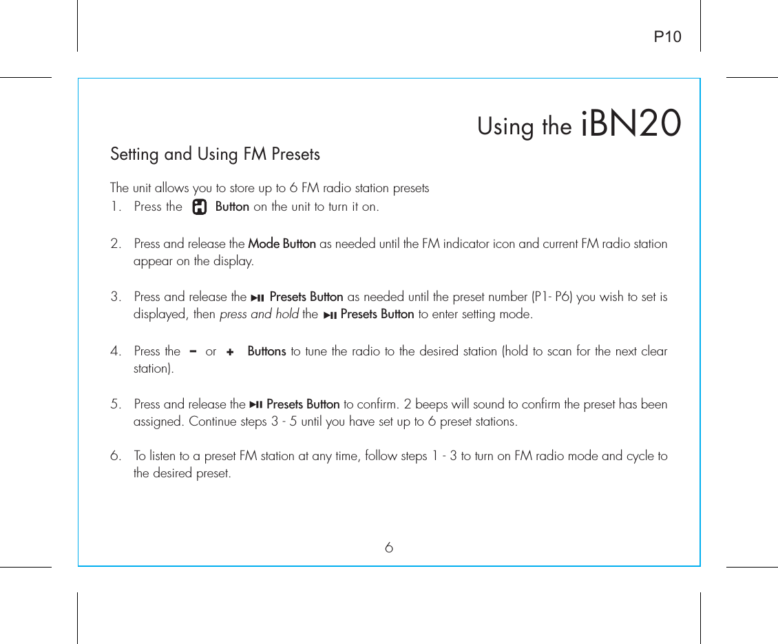 6Setting and Using FM PresetsiBN20Using theP10The unit allows you to store up to 6 FM radio station presets1.  Press the        Button on the unit to turn it on.2.  Press and release the Mode Button as needed until the FM indicator icon and current FM radio station appear on the display.3.  Press and release the      Presets Button as needed until the preset number (P1- P6) you wish to set is displayed, then press and hold the      Presets Button to enter setting mode.4.  Press the  –  or  +   Buttons to tune the radio to the desired station (hold to scan for the next clear station).5.  Press and release the      Presets Button to confirm. 2 beeps will sound to confirm the preset has been assigned. Continue steps 3 - 5 until you have set up to 6 preset stations.6.  To listen to a preset FM station at any time, follow steps 1 - 3 to turn on FM radio mode and cycle to the desired preset. 